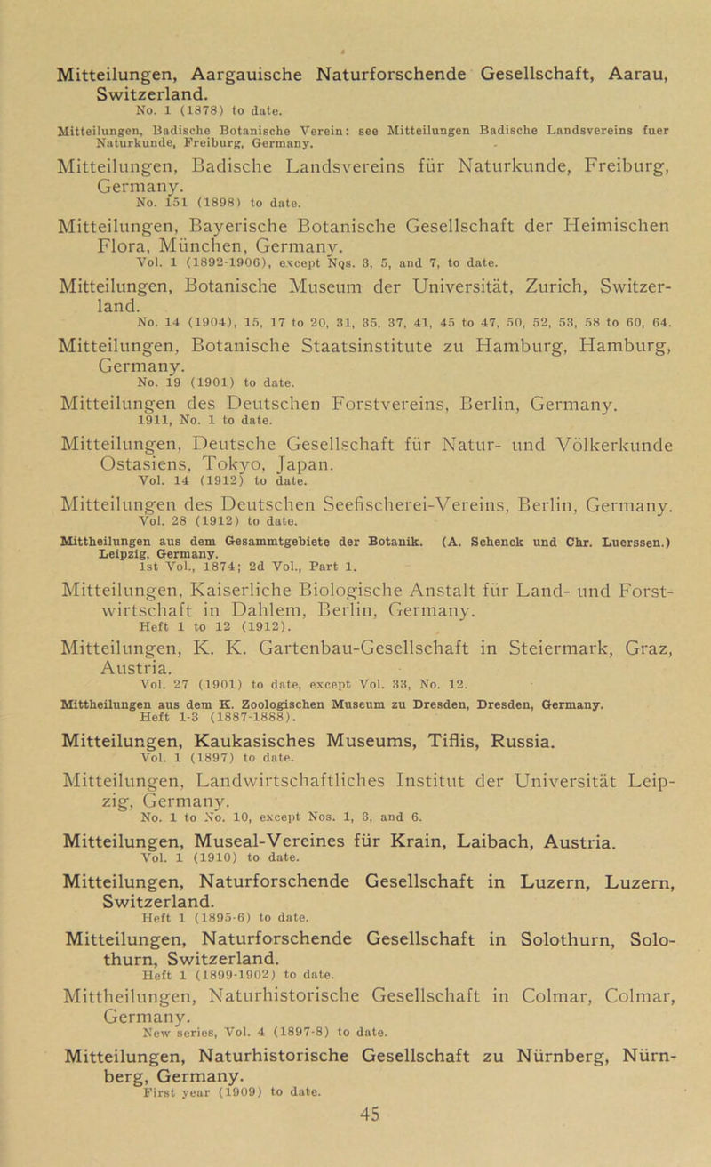Mitteilungen, Aargauische Naturforschende Gesellschaft, Aarau, Switzerland. No. 1 (1878) to date. Mitteilungen, Badische Botanische Verein: see Mitteilungen Badische Landsvereins fuer Naturkunde, Freiburg, Germany. Mitteilungen, Badische Landsvereins fiir Naturkunde, Freiburg, Germany. No. 151 (1898) to date. Mitteilungen, Bayerische Botanische Gesellschaft der Heimischen Flora, Miinchen, Germany. Vol. 1 (1892-1906), except Nqs. 3, 5, and 7, to date. Mitteilungen, Botanische Museum der Universitat, Zurich, Switzer- land. No. 14 (1904), 15, 17 to 20, 31, 35, 37, 41, 45 to 47, 50, 52, 53, 58 to 60, 64. Mitteilungen, Botanische Staatsinstitute zu Hamburg, Hamburg, Germany. No. 19 (1901) to date. Mitteilungen des Deutschen Forstvereins, Berlin, Germany. 1911, No. 1 to date. Mitteilungen, Deutsche Gesellschaft fiir Natur- und Volkerkunde Ostasiens, Tokyo, japan. Vol. 14 (1912) to date. Mitteilungen des Deutschen Seefischerei-Vereins, Berlin, Germany. Vol. 28 (1912) to date. Mittheilungen aus dem Gesammtgebiete der Botanik. (A. Schenck und Chr. Luerssen.) Leipzig, Germany. 1st Vol., 1874; 2d Vol., Part 1. Mitteilungen, Kaiserliche Biologische Anstalt fiir Land- und Forst- wirtschaft in Dahlem, Berlin, Germany. Heft 1 to 12 (1912). Mitteilungen, K. K. Gartenbau-Gesellschaft in Steiermark, Graz, Austria. Vol. 27 (1901) to date, except Vol. 33, No. 12. Mittheilungen aus dem K. Zoologischen Museum zu Dresden, Dresden, Germany. Heft 1-3 (1887-1888). Mitteilungen, Kaukasisches Museums, Tiflis, Russia. Vol. 1 (1897) to date. Mitteilungen, Landwirtschaftliches Institut der Universitat Leip- zig, Germany. No. 1 to No. 10, except Nos. 1, 3, and 6. Mitteilungen, Museal-Vereines fiir Krain, Laibach, Austria. Vol. 1 (1910) to date. Mitteilungen, Naturforschende Gesellschaft in Luzern, Luzern, Switzerland. Heft 1 (1895-6) to date. Mitteilungen, Naturforschende Gesellschaft in Solothurn, Solo- thurn, Switzerland. Heft 1 (1899-1902) to date. Mittheilungen, Naturhistorische Gesellschaft in Colmar, Colmar, Germany. New series, Vol. 4 (1897-8) to date. Mitteilungen, Naturhistorische Gesellschaft zu Niirnberg, Niirn- berg, Germany. First year (1909) to date.
