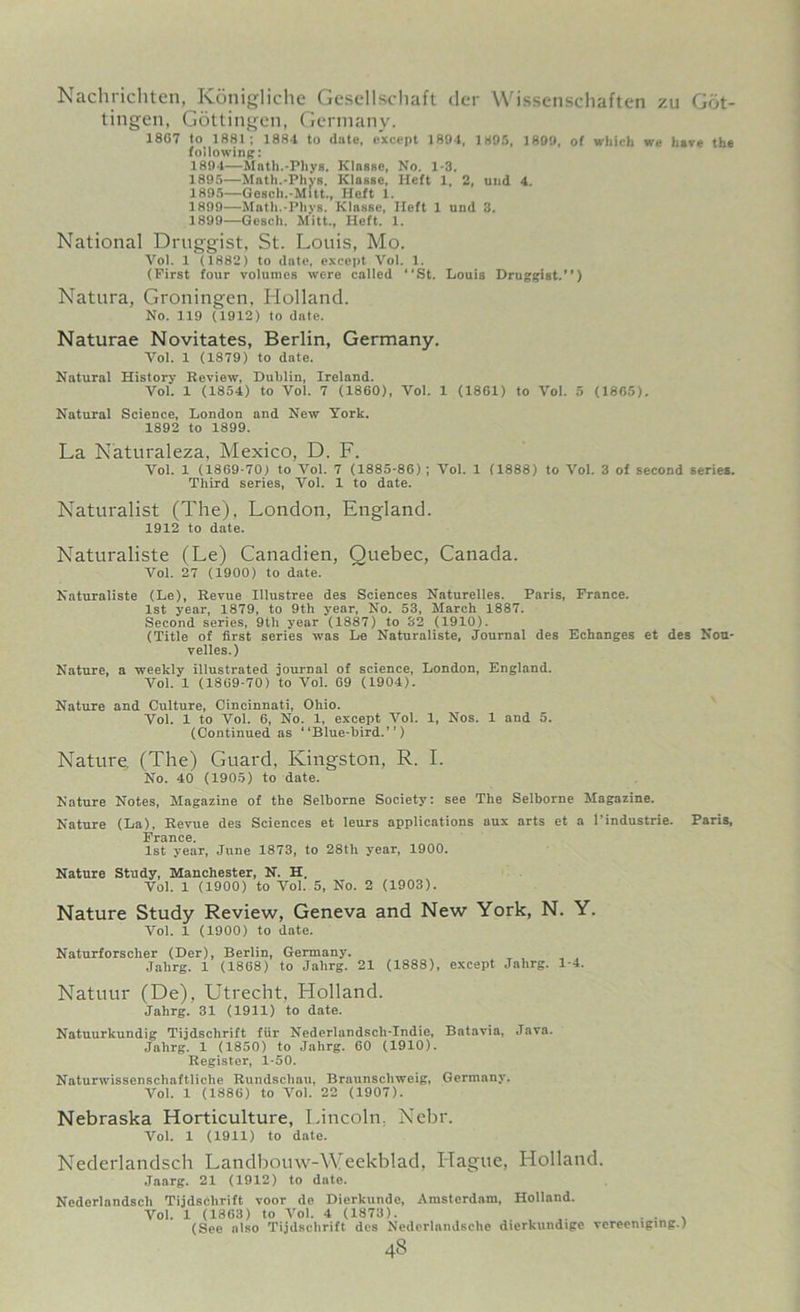 Nachrichten, Konigliche Gesellschaft tier Wissenschaften zu Got- tingen, Gottingen, Germany. 18G7 to 1881; 1884 to date, except 1894, 1895, 1899, of which we have the following: 1894— Math.-Phys. Kinase, No. 1-3. 1895— Math.-Phys. Klnsse, Heft 1, 2, und 4. 1895—Gesch.-Mitt., Heft 1. 1899—Math.-Phys. Klnsse, Heft 1 und 3. 1899—Gesch. Mitt., Heft. 1. National Druggist, St. Louis, Mo. Yol. 1 (1882) to date, except Vol. 1. (First four volumes were called “St. Louis Druggist.) Natura, Groningen, Holland. No. 119 (1912) to dnte. Naturae Novitates, Berlin, Germany. Yol. 1 (1879) to date. Natural History Review, Dublin, Ireland. Vol. 1 (1854) to Vol. 7 (1860), Vol. 1 (1861) to Vol. 5 (1865). Natural Science, London and New York. 1892 to 1899. La Naturaleza, Mexico, D. F. Vol. 1 (1869-70) to Vol. 7 (1885-86); Vol. 1 (1888) to Vol. 3 of second series. Third series, Vol. 1 to date. Naturalist (The), London, England. 1912 to date. Naturaliste (Le) Canadien, Quebec, Canada. Vol. 27 (1900) to date. Naturaliste (Le), Revue Illustree des Sciences Naturelles. Paris, France. 1st year, 1879, to 9th year, No. 53, March 1887. Second series, 9th year (1887) to 32 (1910). (Title of first series was Le Naturaliste, Journal des Echanges et des Nou- velles.) Nature, a weekly illustrated journal of science, London, England. Vol. 1 (1869-70) to Vol. 69 (1904). Nature and Culture, Cincinnati, Ohio. Vol. 1 to Vol. 6, No. 1, except Vol. 1, Nos. 1 and 5. (Continued as “Blue-bird.”) Nature. (The) Guard, Kingston, R. I. No. 40 (1905) to date. Nature Notes, Magazine of the Selborne Society: see The Selborne Magazine. Nature (La), Revue des Sciences et leurs applications aux arts et a l’industrie. Paris, France. 1st year, June 1873, to 28th year, 1900. Nature Study, Manchester, N. H. Vol. 1 (1900) to Vol. 5, No. 2 (1903). Nature Study Review, Geneva and New York, N. Y. Vol. 1 (1900) to date. Naturforscher (Der), Berlin, Germany. Jahrg. 1 (1868) to Jahrg. 21 (1888), except Jalirg. 1-4. Natuur (De), Utrecht, Holland. Jahrg. 31 (1911) to date. Natuurkundig Tijdsclirift fur Nederlandsch-Indie, Batavia, Java. Jahrg. 1 (1850) to Jahrg. 60 (1910). Register, 1-50. Naturwissenschaftliche Rundschau, Braunschweig, Germany. Vol. 1 (1886) to Yol. 22 (1907). Nebraska Horticulture, Lincoln. Nebr. Vol. 1 (1911) to date. Nederlandsch Landbouw-Weekblad, Hague, Holland. Jaarg. 21 (1912) to date. Nederlandsch Tijdsclirift voor de Dierkunde, Amsterdam, Holland. Vol. 1 (1863) to Vol. 4 (1873). . . . (See also Tijdsclirift des Nederlnndsche dierkundige vereemging.) 4s