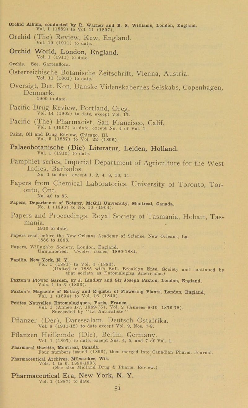 Orchid Album, conducted by R. Warner and B. S. Williams, London, England. Vol. 1 (1882) to Yol. 11 (1897). Orchid ( l he) Review, Kew, England. Vol. 19 (1911) to date. Orchid World, London, England. Vol. 1 (1911) to date. Orchis. See, Gartenflora. Osterreichische Botanische Zeitschrift, Vienna, Austria. Vol. 11 (1861) to date. Oversigt, Det. Kon. Danske Videnskabernes Selskabs, Copenhagen, Denmark. 1909 to date. Pacific Drug Review, Portland, Oreg. Vol. 14 (1902) to date, except Yol. 17. Pacific (The) Pharmacist, San Francisco, Calif. Vol. 1 (1907) to date, except No. 4 ot Vol. 1. Paint, Oil and Drug Review, Chicago, 111. Vol. 5 (1887) to Vol. 22 (1896). Palaeobotanische (Die) Literatur, Leiden, Holland. Vol. 1 (1910) to date. Pamphlet series, Imperial Department of Agriculture for the West Indies, Barbados. No. 1 to date, except 1, 2, 4, 8, 10, 11. Papers from Chemical Laboratories, University of Toronto, Tor- onto, Ont. No. 40 to 85. Papers, Department of Botany, McGill University, Montreal, Canada. No. 1 (1896) to No. 10 (1904). Papers and Proceedings, Royal Society of Tasmania, Hobart, Tas- mania. 1910 to date. Papers read before the New Orleans Academy of Science, New Orleans La 1886 to 1888. Papers, Willugliby Society, London, England. Unnumbered. Twelve issues, 1880-1884. Papilio, New York, N. Y. Vol. 1 (1881) to Vol. 4 (1884). (United in 1885 with Bull. Brooklyn Ento. Society and continued by that society as Entomologies Americana.) Paxton’s Flower Garden, by J. Bindley and Sir Joseph Paxton, London, England Vols. 1 to 3 (1853). Paxton’s Magazine of Botany and Register of Flowering Plants, London, England Vol. 1 (1834) to Vol. 16 (1849). Petites Nouvelles Entomologiques, Paris, France. Vol. 1 (Annee 1-7, 1869-75), Vol. 2 (Annees 8-10, 1876-78). Succeeded by “Le Naturaliste.” Pflanzer (Der), Daressalam, Deutsch Ostafrika. Vol. 8 (1911-12) to date except Vol. 9, Nos. 7-8. Pflanzen Heilkunde (Die), Berlin, Germany. Vol. 1 (1897) to date, except Nos. 4, 5, and 7 of Vol. 1. Pharmacal Gazette, Montreal, Canada. Four numbers issued (1896), then merged into Canadian Pharm. Journal. Pharmaceutical Archives, Milwaukee, Wis. Vols. 1 to 6, 1898-1903. (See also Midland Drug & Pharm. Review.) Pharmaceutical Era, New York, N. Y. Vol. 1 (1887) to date.