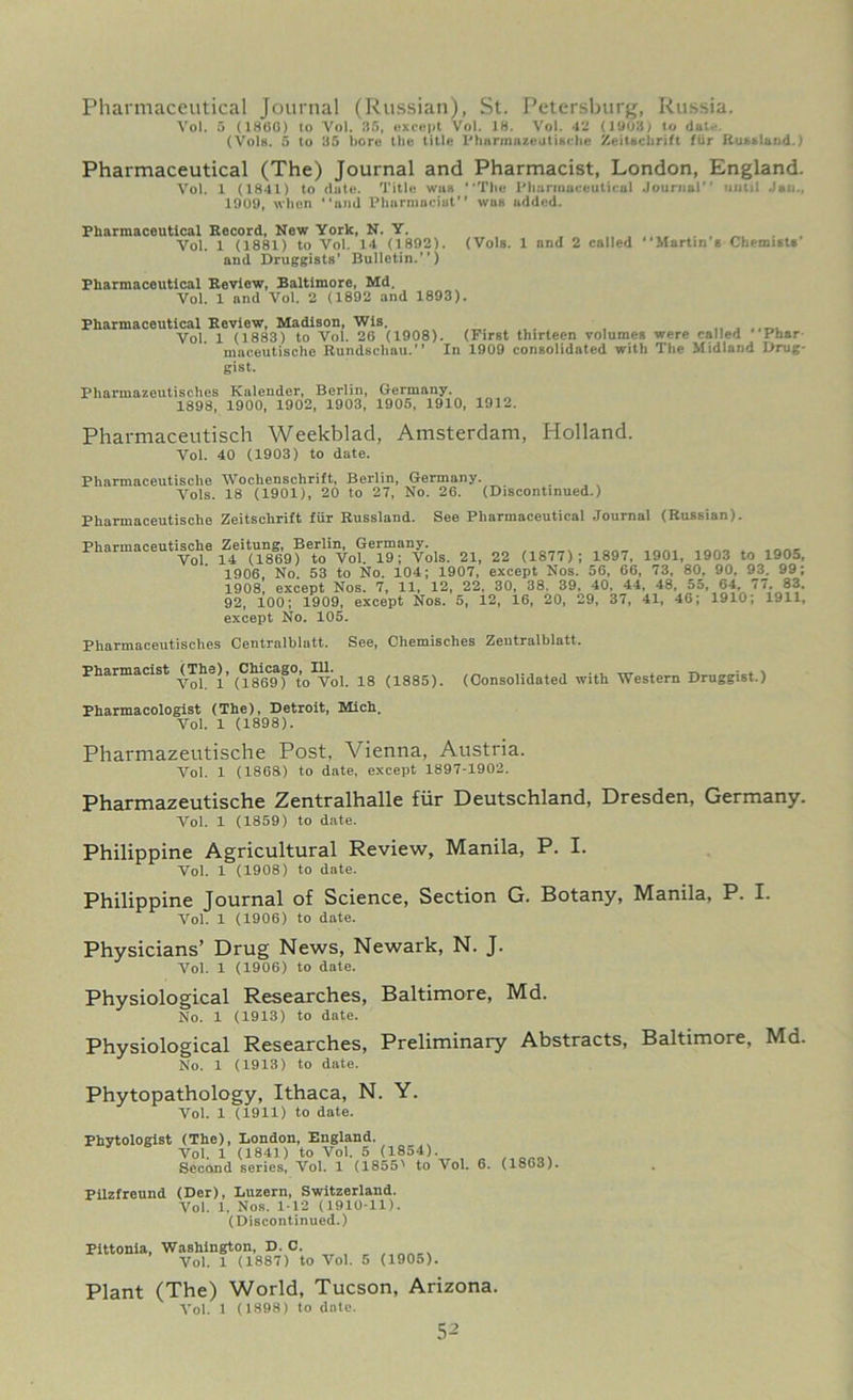 Pharmaceutical Journal (Russian), St. Petersburg, Russia. Vo!. 5 (I860) to Vol. 35, except Vol. 18. Vo!. 42 (1903) to dal-. (Vols. 5 to 35 bore the title PhnrmuzeuttRche ZeitBchrift fur Rutland.) Pharmaceutical (The) Journal and Pharmacist, London, England. Vol. 1 (1841) to (lute. Title was The Pharmaceutical Journal uutil Jan., 1009, when ami Pharmacist'' wus added. Pharmaceutical Record, New York, N. Y. Vol. 1 (1881) to Vol. 14 (1892). (Vols. 1 and 2 called Martin s Chemists and Druggists’ Bulletin.”) Pharmaceutical Review, Baltimore, Md. Vol. 1 and Vol. 2 (1892 and 1893). Pharmaceutical Review, Madison, Wis. Vol 1 (1883) to Vol. 26 (1908). (First thirteen volumes were called Pbar mnceutische Rundschau. In 1909 consolidated with The Midland Drug- gist. Pharmazeutisches Kalender, Berlin, Germany. 1898, 1900, 1902, 1903, 1905, 1910, 1912. Pharmaceutisch Weekblad, Amsterdam, Holland. Vol. 40 (1903) to date. Pharmaceutische Wochensclirift, Berlin, Germany. Vols. 18 (1901), 20 to 27, No. 26. (Discontinued.) Pharmaceutische Zeitschrift fur Russland. See Pharmaceutical Journal (Russian). Pharmaceutische Zeitung, Berlin, Germany. Vol. 14 (1869) to Vol. 19; Vols. 21, 22 (1877); 1897, 1901, 1903 to 1905, 1906, No. 53 to No. 104; 1907, except Nos. 56, 66, 73, 80, 90, 93. 99; 1908, except Nos. 7, 11, 12, 22, 30, 38. 39, 40, 44, 48, 55, 64, 77. 83, 92, 100; 1909, except Nos. 5, 12, 16, 20, 29, 37, 41, 46; 1910; 1911, except No. 105. Pharmaceutisches Centralblatt. See, Chemisches Zeutralblatt. Pharmacist ^The), ^Chicago^IU^ 1(J (1885). (Consolidated with Western Druggist.) Pharmacologist (The), Detroit, Mich. Vol. 1 (1898). Pharmazeutische Post, Vienna, Austria. Vol. 1 (1868) to date, except 1897-1902. Pharmazeutische Zentralhalle fur Deutschland, Dresden, Germany. Vol. 1 (1859) to date. Philippine Agricultural Review, Manila, P. I. Vol. 1 (1908) to date. Philippine Journal of Science, Section G. Botany, Manila, P. I. Vol. 1 (1906) to date. Physicians’ Drug News, Newark, N. J. Vol. 1 (1906) to date. Physiological Researches, Baltimore, Md. No. 1 (1913) to date. Physiological Researches, Preliminary Abstracts, Baltimore, Md. No. 1 (1913) to date. Phytopathology, Ithaca, N. Y. Vol. 1 (1911) to date. Phytologist (The), London, England. Vol. 1 (1841) to Vol. 5 (1854). Second series, Vol. 1 (1855' to Vol. 6. (1863). Pilzfreund (Der), Luzern, Switzerland. Vol. 1, Nos. 1-12 (1910-11). (Discontinued.) Pittonia, Washington, D. C. Vol. 1 (1887) to Vol. 5 (1905). Plant (The) World, Tucson, Arizona. Vol. 1 (1898) to date.