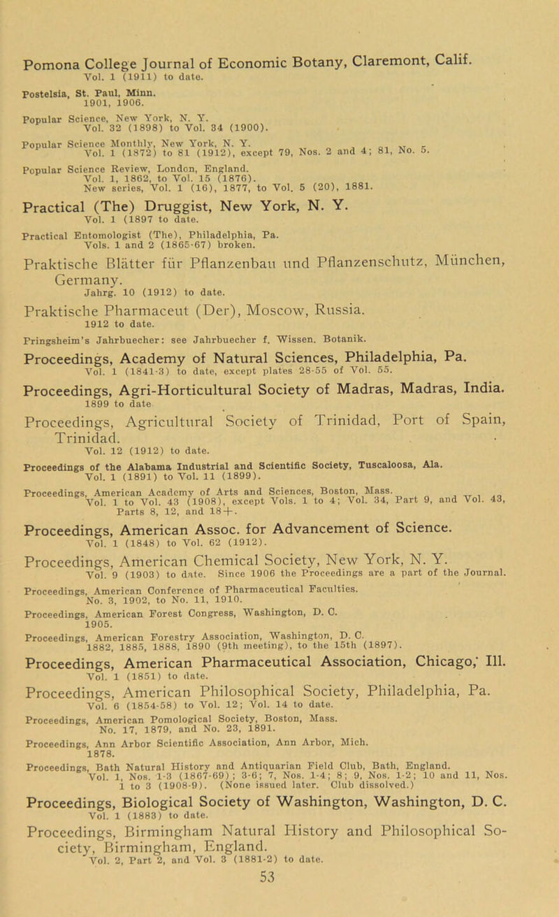Pomona College Journal of Economic Botany, Claremont, Calif. Vol. 1 (1911) to date. Postelsia, St. Paul, Minn. 1901, 1906. Popular Science, New York, N. Y. Vol. 32 (1898) to Vol. 34 (1900). Popular Science Monthly, New York, N. Y. . , VT Vol. 1 (1872) to 81 (1912), except 79, Nos. 2 and 4; 81, No. 5. Popular Science Review, London, England. Vol. 1, 1862, to Vol. 15 (1876). New series, Vol. 1 (16), 1877, to Vol. 5 (20), 1881. Practical (The) Druggist, New York, N. Y. Vol. 1 (1897 to date. Practical Entomologist (The), Philadelphia, Pa. Vols. 1 and 2 (1865-67) broken. Praktische Blatter fur Pflanzenban und Pflanzenschutz, Miinchen, Germany. Jahrg. 10 (1912) to date. Praktische Pharmaceut (Der), Moscow, Russia. 1912 to date. Fringsheim’s Jahrbuecher: see Jahrbuecher f. Wissen. Botanik. Proceedings, Academy of Natural Sciences, Philadelphia, Pa. Vol. 1 (1841-3) to date, except plates 28-55 of Vol. 55. Proceedings, Agri-Horticultural Society of Madras, Madras, India. 1899 to date Proceedings, Agricultural Society of Trinidad, Port of Spain, Trinidad. Vol. 12 (1912) to date. Proceedings of the Alabama Industrial and Scientific Society, Tuscaloosa, Ala. Vol. 1 (1891) to Vol. 11 (1899). Proceedings, American Academy of Arts and Sciences, Boston, Mass. Vol. 1 to Vol. 43 (1908), except Vols. 1 to 4; Vol. 34, Part 9, and Vol. 43, Parts 8, 12, and 18 + . Proceedings, American Assoc, for Advancement of Science. Vol. 1 (1848) to Vol. 62 (1912). Proceedings, American Chemical Society, New York, N. Y. Vol. 9 (1903) to date. Since 1906 the Proceedings are a part of the Journal. Proceedings, American Conference of Pharmaceutical Faculties. No. 3, 1902, to No. 11, 1910. Proceedings, American Forest Congress, Washington, D. C. 1905. Proceedings, American Forestry Association, Washington, X). C. 1882, 1885, 1888, 1890 (9th meeting), to the 15th (1897). Proceedings, American Pharmaceutical Association, Chicago/ 111. Vol. 1 (1851) to date. Proceedings, American Philosophical Society, Philadelphia, Pa. Vol. 6 (1854-58) to Vol. 12; Vol. 14 to date. Proceedings, American Pomological Society, Boston, Mass. No. 17, 1879, and No. 23, 1891. Proceedings, Ann Arbor Scientific Association, Ann Arbor, Mich. 1878. Proceedings, Bath Natural History and Antiquarian Field Club, Bath, England. Vol. 1, Nos. 1-3 (1867-69); 3-6; 7, Nos. 1-4; 8; 9, Nos. 1-2; 10 and 11, Nos. i to 3 (1908-9). (None issued later. Club dissolved.) Proceedings, Biological Society of Washington, Washington, D. C. Vol. 1 (1883) to date. Proceedings, Birmingham Natural Idistory and Philosophical So- ciety, Birmingham, England. Vol. 2, Part 2, and Vol. 3 (1881-2) to date.