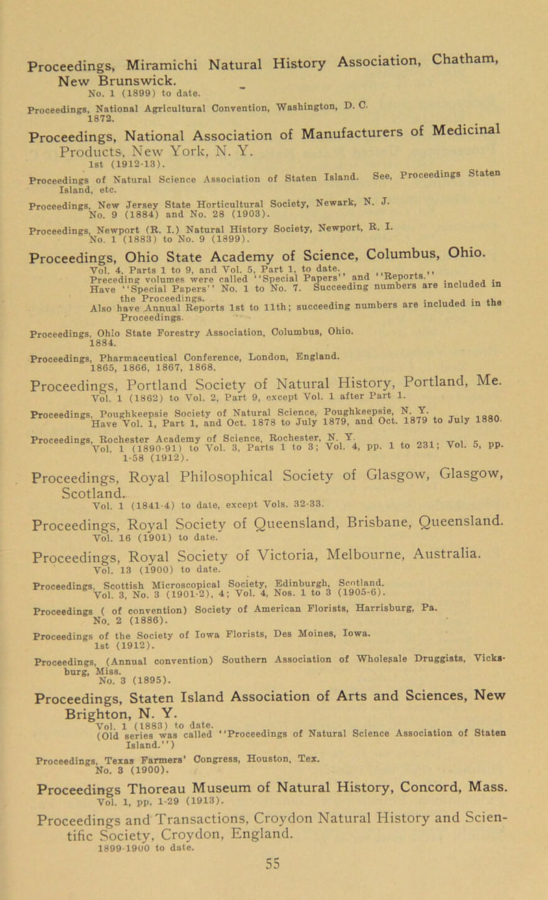 Proceedings, Miramichi Natural History Association, Chatham, New Brunswick. No. 1 (1899) to date. Proceedings, National Agricultural Convention, Washington, D. C. 1872- Proceedings, National Association of Manufacturers of Medicinal Products, New York, N. Y. 1st (1912-13). Proceedings of Natural Science Association of Staten Island. See, Proceedings Staten Island, etc. Proceedings, New Jersey State Horticultural Society, Newark, N. J. No. 9 (1884) and No. 28 (1903). Proceedings, Newport (R. I.) Natural History Society, Newport, R. I. No. 1 (1883) to No. 9 (1899). Proceedings, Ohio State Academy of Science, Columbus, Ohio. Yol. 4, Parts 1 to 9, and Vol. 5, Part 1, to date. , Preceding volumes were called “Special Papers’ and Reports. _ , , , Have “Special Papers” No. 1 to No. 7. Succeeding numbers are included in the Proceedings. , Also have Annual Reports 1st to 11th; succeeding numbers are included m tne Proceedings. Proceedings, Ohio State Forestry Association, Columbus, Ohio. 1884. Proceedings, Pharmaceutical Conference, London, England. 1865, 1866, 1867, 1868. Proceedings, Portland Society of Natural History, Portland, Me. Yol. 1 (1862) to Vol. 2, Part 9, except Vol. 1 after Part 1. Proceedings, Poughkeepsie Society of Natural Science, Poughkeepsie N Y. Have Vol. 1, Part 1, and Oct. 1878 to July 1879, and Oct. 1879 to July 1880. Proceedings, Rochester Academy of Science, Rochester, N. Y „ , _ Vol 1 (1890-91) to Vol. 3, Parts 1 to 3; Vol. 4, pp. 1 to 231, Vol. 5, pp. 1-58 (1912). Proceedings, Royal Philosophical Society of Glasgow, Glasgow, Scotland. Vol. 1 (1841-4) to date, except Vols. 32-33. Proceedings, Royal Society of Queensland, Brisbane, Queensland. Vol. 16 (1901) to date. Proceedings, Royal Society of Victoria, Melbourne, Australia. Vol. 13 (1900) to date. Proceedings, Scottish Microscopical Society, Edinburgh, Scotland. Vol. 3, No. 3 (1901-2), 4; Vol. 4, Nos. 1 to 3 (1905-6). Proceedings ( of convention) Society of American Florists, Harrisburg, Pa. No. 2 (1886). Proceedings of the Society of Iowa Florists, Des Moines, Iowa. 1st (1912). Proceedings, (Annual convention) Southern Association of Wholesale Druggists, Vicks- burg, Miss. No. 3 (1895). Proceedings, Staten Island Association of Arts and Sciences, New Brighton, N. Y. Vol. 1 (1883) to date. (Old series was called “Proceedings of Natural Science Association of Staten Island.’’) Proceedings, Texas Farmers’ Congress, Houston, Tex. No. 3 (1900). Proceedings Thoreau Museum of Natural History, Concord, Mass. Vol. 1, pp. 1-29 (1913). Proceedings and Transactions, Croydon Natural History and Scien- tific Society, Croydon, England. 1899-1900 to date.