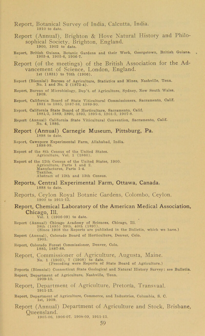 Report, Botanical Survey of India, Calcutta, India. 1910 to date. Report (Annual), Brighton & Hove Natural History and Philo- sophical Society, Brighton, England. 1900, 1902 to date. Report, British Guiana, Botanic Gardens and their Work, Georgetown, British Guiana. 1903-4, 1905-6, 1906-7. Report (of the meetings) of the British Association for the Ad- vancement of Science, London, England. 1st (1831) to 76th (1906). Report (Biennial) Bureau of Agriculture, Statistics and Mines, Nashville, Tenn. No. 1 and No. 2 (1872-4). Report, Bureau of Microbiology, Dep’t. of Agriculture, Sydney, New South Wales. 1909. Report, California Board of State Viticultural Commissioners, Sacramento, Calif. 1881 to 1885, 1887-88, 1889-90. Report, California State Board of Horticulture, Sacramento, Calif. 1881-2, 1889, 1890, 1892, 1895-6, 1901-2, 1907-8. Report (Annual) California State Viticultural Convention, Sacramento, Calif. No. 4, 1886. Report (Annual) Carnegie Museum, Pittsburg, Pa. 1898 to date. Report, Cawnpore Experimental Farm, Allahabad, India. 1898-99. Report of the 8th Census of the United States. Agriculture, Vol. 1 (1860). Report of the 12th Census of the United States, 1900. Agriculture, Parts 1 and 2. Manufactures, Parts 1-4. Textiles. Abstract of 12th and 13th Census. Reports, Central Experimental Farm, Ottawa, Canada. 1888 to date. Reports, Ceylon Royal Botanic Gardens, Colombo, Ceylon. 1900 to 1911-12. Report, Chemical Laboratory of the American Medical Association, Chicago, 111. Vol. 1 (1906-09) to date. Report (Annual) Chicago Academy of Sciences, Chicago, 111. 38th (1895) 39tli, 40th (1897). (Since 1908 the Reports are published in the Bulletin, which we have.) Report (Annual), Colorado Board of Horticulture, Denver, Colo. 1901. Report, Colorado Forest Commissioner, Denver, Colo. 1885, 1887-88. Report, Commissioner of Agriculture, Augusta, Maine. No. 1 (1902), 7 (1908) to date. (Preceding were Reports of State Board of Agriculture.) Reports (Biennial) Connecticut State Geological and Natural History Survey: see Bulletin. Report, Department of Agriculture, Nashville, Tenn. 1909-10. Report, Department of Agriculture, Pretoria, Transvaal. 1911-12. Report, Department of Agriculture, Commerce, and Industries, Columbia, S. C. 1st, 1909. Report (Annual) Department of Agriculture and Stock, Brisbane, Queensland. 1905-06, 1906-07. 1908-09, 1911-12.