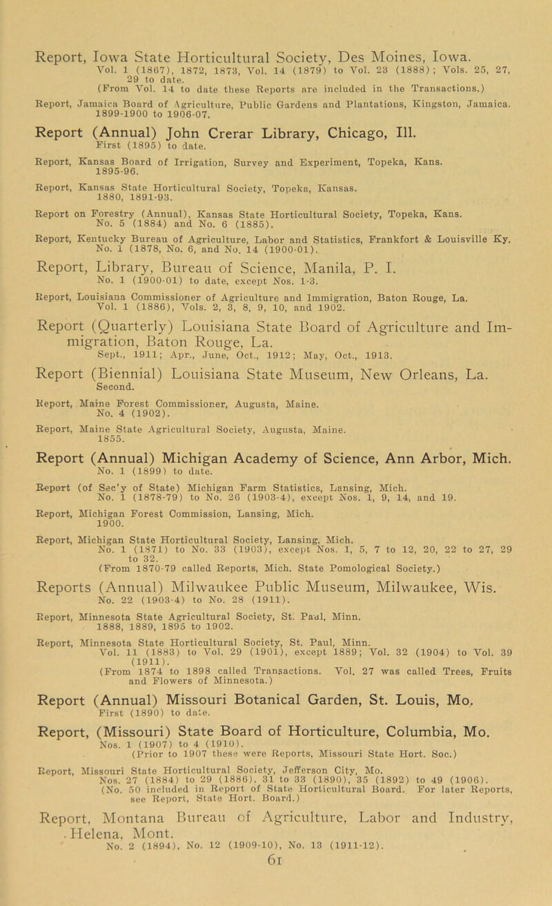 Report, Iowa State Horticultural Society, Des Moines, Iowa. Yol. 1 (18G7), 1872, 1873, Vol. 14 (1879) to Vol. 23 (1888); Vols. 25, 27, 29 to date. (From Vol. 14 to date these Reports are included in the Transactions.) Report, Jamaica Board of Agriculture, Public Gardens and Plantations, Kingston, Jamaica. 1899-1900 to 1906-07. Report (Annual) John Crerar Library, Chicago, 111. First (1895) to date. Report, Kansas Board of Irrigation, Survey and Experiment, Topeka, Kans. 1895-96. Report, Kansas State Horticultural Society, Topeka, Kansas. 1880, 1891-93. Report on Forestry (Annual), Kansas State Horticultural Society, Topeka, Kans. No. 5 (1884) and No. 6 (1885). Report, Kentucky Bureau of Agriculture, Labor and Statistics, Frankfort & Louisville Ky. No. 1 (1878, No. 6, and No. 14 (1900-01). Report, Library, Bureau of Science, Manila, P. I. No. 1 (1900-01) to date, except Nos. 1-3. Report, Louisiana Commissioner of Agriculture and Immigration, Baton Rouge, La. Yol. 1 (1886), Yols. 2, 3, 8, 9, 10, and 1902. Report (Quarterly) Louisiana State Board of Agriculture and Im- migration, Baton Rouge, La. Sept., 1911; Apr., June, Oct,, 1912; May, Oet„ 1913. Report (Biennial) Louisiana State Museum, New Orleans, La. Second. Report, Maine Forest Commissioner, Augusta, Maine. No. 4 (1902). Report, Maine State Agricultural Society, Augusta, Maine. 1855. Report (Annual) Michigan Academy of Science, Ann Arbor, Mich. No. 1 (1899) to date. Report (of Sec'y of State) Michigan Farm Statistics, Lansing, Mich. No. 1 (1878-79) to No. 26 (1903-4), except Nos. 1, 9, 14, and 19. Report, Michigan Forest Commission, Lansing, Mich. 1900. Report, Michigan State Horticultural Society, Lansing, Mich. No. 1 (1871) to No. 33 (1903), except Nos. 1, 5, 7 to 12, 20, 22 to 27, 29 to 32. (From 1870-79 called Reports, Mich. State Pomological Society.) Reports (Annual) Milwaukee Public Museum, Milwaukee, Wis. No. 22 (1903-4) to No. 28 (1911). Report, Minnesota State Agricultural Society, St. Paul, Minn. 1888, 1889, 1895 to 1902. Report, Minnesota State Horticultural Society, St. Paul, Minn. Vol. 11 (1883) to Vol. 29 (190l), except 1889; Vol. 32 (1904) to Vol. 39 (1911). (From 1874 to 1898 called Transactions. Vol. 27 was called Trees, Fruits and Flowers of Minnesota.) Report (Annual) Missouri Botanical Garden, St. Louis, Mo, First (1890) to dale. Report, (Missouri) State Board of Horticulture, Columbia, Mo. Nos. 1 (1907) to 4 (1910). (Prior to 1907 these were Reports, Missouri State Hort. Soc.) Report, Missouri State Horticultural Society, Jefferson City, Mo. Nos. 27 (1884) to 29 (1886). 31 to 33 (1890), 35 (1892) to 49 (1906). (No. 50 included in Report of State Horticultural Board. For later Reports, see Report, State Hort. Board.) Report. Montana Bureau of Agriculture, Labor and Industry, . Plelena. Mont. No. 2 (1894), No. 12 (1909-10), No. 13 (1911-12). 6l