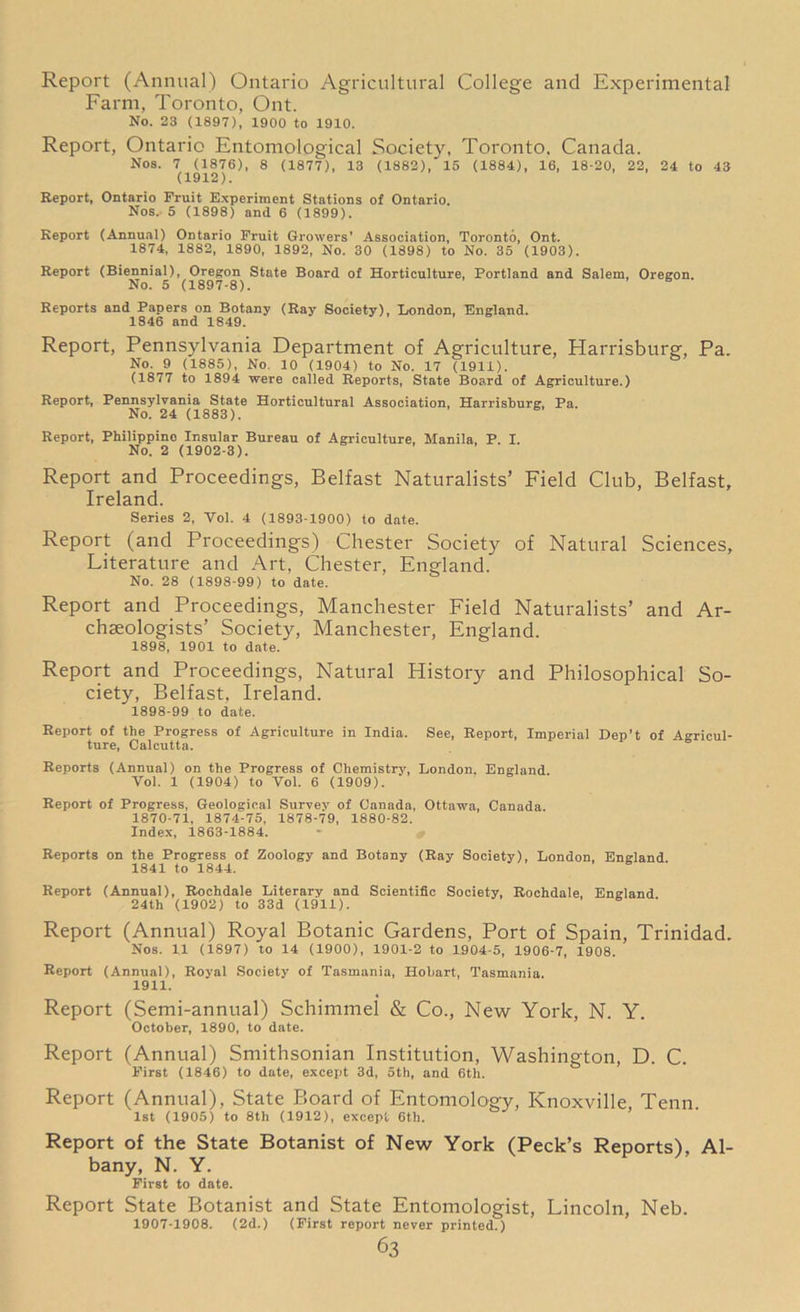 Report (Annual) Ontario Agricultural College and Experimental Farm, Toronto, Out. No. 23 (1897), 1900 to 1910. Report, Ontario Entomological Society, Toronto, Canada. Nos. 7 (1876), 8 (1877), 13 (1882), 15 (1884), 16, 18-20, 22, 24 to 43 (1912). Report, Ontario Fruit Experiment Stations of Ontario. Nos. 5 (1898) and 6 (1899). Report (Annual) Ontario Fruit Growers’ Association, Toronto, Ont. 1874, 1882, 1890, 1892, No. 30 (1898) to No. 35 (1903). Report (Biennial), Oregon State Board of Horticulture, Portland and Salem, Oregon. No. 5 (1897-8). Reports and Papers on Botany (Ray Society), London, England. 1846 and 1849. Report, Pennsylvania Department of Agriculture, Harrisburg, Pa. No. 9 (1885), No. 10 (1904) to No. 17 (1911). (1877 to 1894 were called Reports, State Board of Agriculture.) Report, Pennsylvania State Horticultural Association, Harrisburg. Pa. No. 24 (1883). Report, Philippine Insular Bureau of Agriculture, Manila, P. I. No. 2 (1902-3). Report and Proceedings, Belfast Naturalists’ Field Club, Belfast, Ireland. Series 2, Vol. 4 (1893-1900) to date. Report (and Proceedings) Chester Society of Natural Sciences, Literature and Art, Chester, England. No. 28 (1898-99) to date. Report and Proceedings, Manchester Field Naturalists’ and Ar- chseologists’ Society, Manchester, England. 1898, 1901 to date. Report and Proceedings, Natural History and Philosophical So- ciety, Belfast, Ireland. 1898-99 to date. Report of the Progress of Agriculture in India. See, Report, Imperial Dep’t of Agricul- ture, Calcutta. Reports (Annual) on the Progress of Chemistry, London. England Vol. 1 (1904) to Vo). 6 (1909). Report of Progress, Geological Survey of Canada, Ottawa, Canada. 1870-71, 1874-75, 1878-79, 1880-82. Index, 1863-1884. Reports on the Progress of Zoology and Botany (Ray Society), London. England 1841 to 1844. Report (Annual), Rochdale Literary and Scientific Society, Rochdale, England 24th (1902) to 33d (1911). Report (Annual) Royal Botanic Gardens, Port of Spain, Trinidad. Nos. 11 (1897) to 14 (1900), 1901-2 to 1904-5, 1906-7, 1908. Report (Annual), Royal Society of Tasmania, Hobart, Tasmania. 1911. Report (Semi-annual) Schimmel & Co., New York, N. Y. October, 1890, to date. Report (Annual) Smithsonian Institution, Washington, D. C. First (1846) to date, except 3d, 5th, and 6th. Report (Annual), State Board of Entomology, Knoxville Tenn. 1st (1905) to 8th (1912), except 6th. Report of the State Botanist of New York (Peck’s Reports), Al- bany, N. Y. First to date. Report State Botanist and State Entomologist, Lincoln, Neb. 1907-1908. (2d.) (First report never printed.)