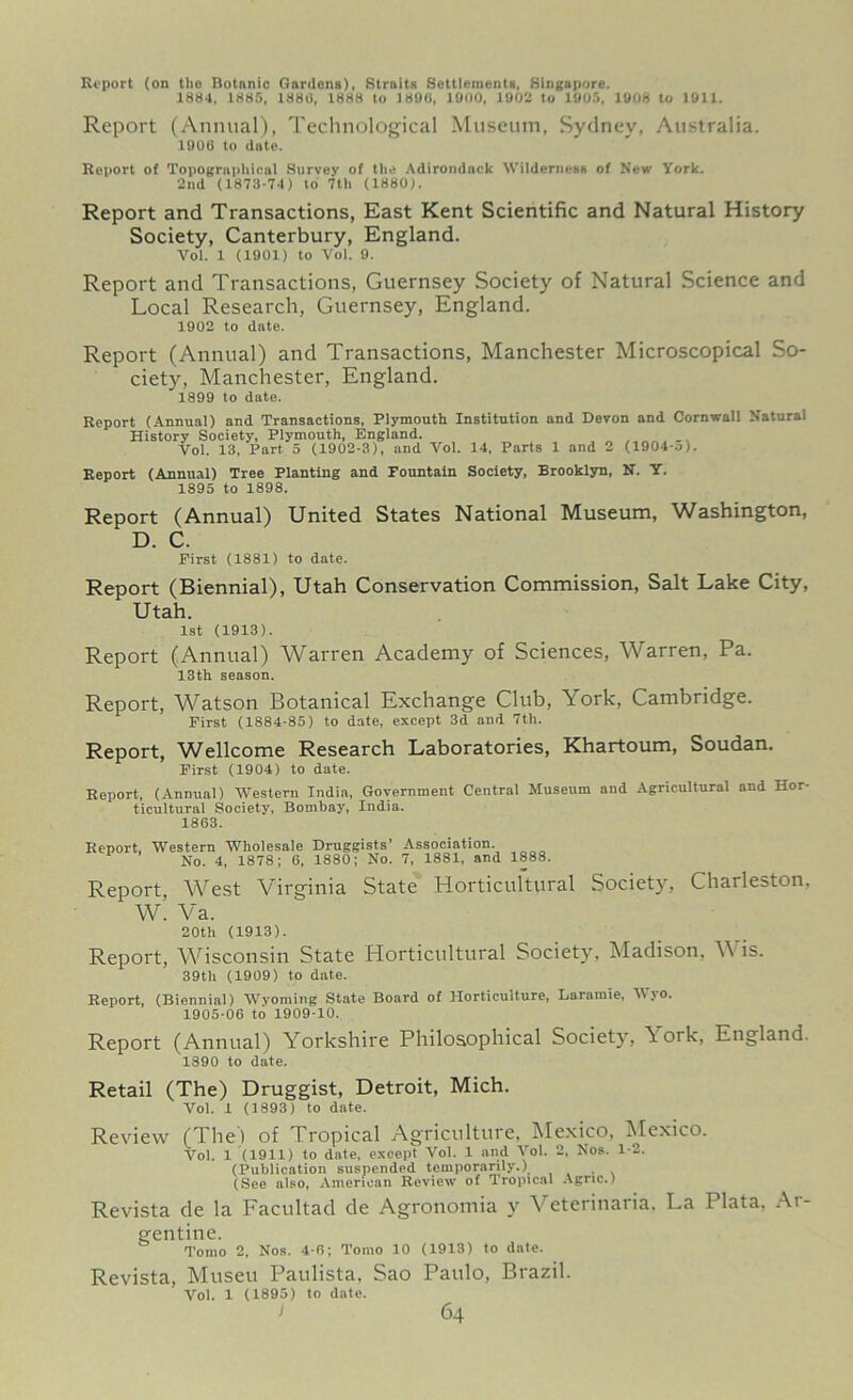 Report (on tho Botanic Gardens), Straits Settlements, Singapore. 1884, 1885, 1888, 1888 to 1890, 1900, 1902 to 1905, 1908 to 1911. Report (Annual), Technological Museum, Sydney, Australia. 1906 to date. Report of Topographical Survey of the Adirondack Wilderness of New York. 2nd (1873-74) to 7th (1880). Report and Transactions, East Kent Scientific and Natural History Society, Canterbury, England. Vol. 1 (1901) to Vol. 9. Report and Transactions, Guernsey Society of Natural Science and Local Research, Guernsey, England. 1902 to date. Report (Annual) and Transactions, Manchester Microscopical So- ciety, Manchester, England. 1899 to date. Report (Annual) and Transactions, Plymouth Institution and Devon and Cornwall Natural History Society, Plymouth, England. _ Vol. 13, Part 5 (1902-3), and Vol. 14, Parts 1 and 2 (1904-o). Report (Annual) Tree Planting and Fountain Society, Brooklyn, N. Y. 1895 to 1898. Report (Annual) United States National Museum, Washington, D. C. First (1881) to date. Report (Biennial), Utah Conservation Commission, Salt Lake City, Utah. 1st (1913). Report (Annual) Warren Academy of Sciences, Warren, Pa. 13th season. Report, Watson Botanical Exchange Club, York, Cambridge. First (1884-85) to date, except 3d and 7th. Report, Wellcome Research Laboratories, Khartoum, Soudan. First (1904) to date. Report, (Annual) Western India, Government Central Museum and Agricultural and Hor- ticultural Society, Bombay, India. 1863. Report, Western Wholesale Druggists’ Association No. 4, 1878; 6, 1880; No. 7, 1881, and 1888. Report, West Virginia State Horticultural Society, Charleston. W. Va. 20th (1913). Report, Wisconsin State Horticultural Society, Madison. Wis. 39th (1909) to date. Report, (Biennial) Wyoming State Board of Horticulture, Laramie, Wyo. 1905-06 to 1909-10. Report (Annual) Yorkshire Philosophical Society, York, England. 1890 to date. Retail (The) Druggist, Detroit, Mich. Vol. 1 (1893) to date. Review (The) of Tropical Agriculture, Mexico, Mexico. Vol. 1 (1911) to date, except Vol. 1 and Vol. 2, Nos. 1-2. (Publication suspended temporarily.^ . (See also, American Review of Tropical Agnc.) Revista de la Facultad de Agronomia y eterinaria, La Plata, At gentine. Tomo 2, Nos. 4-6; Tomo 10 (1913) to date. Revista, Museu Paulista, Sao Paulo, Brazil. Vol. 1 (1895) to date.