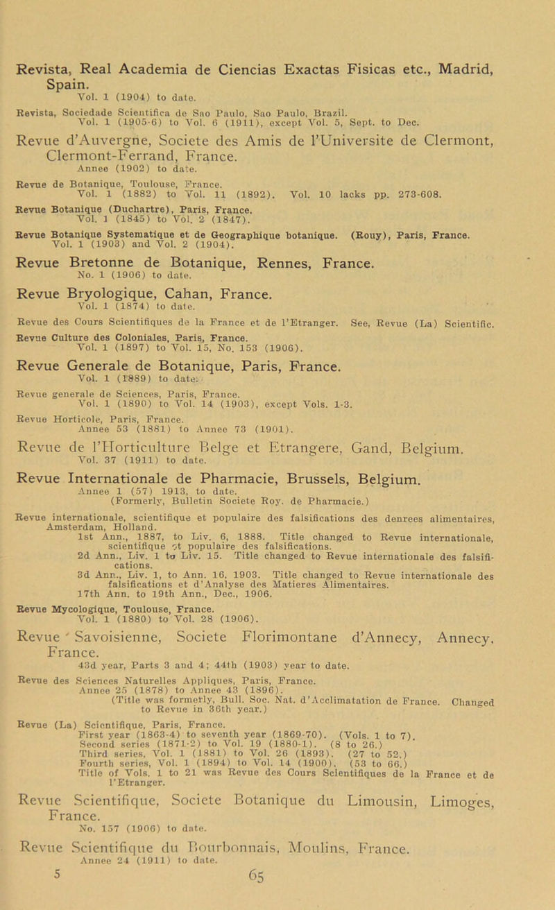 Revista, Real Academia de Ciencias Exactas Fisicas etc., Madrid, Spain. Vol. 1 (1904) to date. Revista, Sociedade Scieatifica de Sao Paulo, Sao Paulo, Brazil. Vol. 1 (1905-6) to Vol. 6 (1911), except Vol. 5, Sept, to Dec. Revue d’Auvergne, Societe des Amis de l’Universite de Clermont, Clermont-Ferrand, France. Annee (1902) to date. Revue de Botanique, Toulouse, Prance. Vol. 1 (1882) to Vol. 11 (1892). Vol. 10 lacks pp. 273-608. Revue Botanique (Duchartre), Paris, France. Vol. 1 (1845) to Vol. 2 (1847). Revue Botanique Systematique et de Geographique botanique. (Rouy), Paris, France. Vol. 1 (1903) and Vol. 2 (1904). Revue Bretonne de Botanique, Rennes, France. No. 1 (1906) to date. Revue Bryologique, Cahan, France. Vol. 1 (1874) to dale. Revue des Cours Scientifiques de la Prance et de l’Etranger. See, Revue (La) Scientific. Revue Culture des Coloniales, Paris, France. Vol. 1 (1897) to Vol. 15, No. 153 (1906). Revue Generale de Botanique, Paris, France. Vol. 1 (1889) to date:- Revue generale de Sciences, Paris, Prance. Vol. 1 (1890) to Vol. 14 (1903), except Vols. 1-3. Revue Horticole, Paris, Prance. Annee 53 (1881) to Annee 73 (1901). Revue de l’Horticulture Beige et Etrangere, Gand, Belgium. Vol. 37 (1911) to date. Revue Internationale de Pharmacie, Brussels, Belgium. Annee 1 (57) 1913, to date. (Formerly, Bulletin Societe Roy. de Pharmacie.) Revue internationale, scientifique et populaire des falsifications des denrees alimentaires, Amsterdam, Holland. 1st Ann., 1887, to Liv. 6, 1888. Title changed to Revue internationale, scientifique ot populaire des falsifications. 2d Ann., Liv. 1 to Liv. 15. Title changed to Revue internationale des falsifi- cations. 3d Ann., Liv. 1, to Ann. 16, 1903. Title changed to Revue internationale des falsifications et d’Analyse des Matieres Alimentaires. 17th Ann. to 19th Ann., Dee., 1906. Revue Mycologique, Toulouse, France. Vol. 1 (1880) to Vol. 28 (1906). Revue ' Savoisienne, Societe Florimontane d’Annecy, Annecy. France. 43d year, Parts 3 and 4; 44th (1903) year to date. Revue des Sciences Naturelles Appliques, Paris, Prance. Annee 25 (1878) to Annee 43 (1896). (Title was formerly, Bull. Soc. Nat. d’Acclimatation de Prance. Changed to Revue in 36th year.) Revue (La) Scientifique, Paris, Prance. First year (1863-4) to seventh year (1869-70). (Vols. 1 to 7) Second series (1871-2) to Vol. 19 (1880-1). (8 to 26.) Third series, Vol. 1 (1881) to Vol. 26 (1893). (27 to 52.) Fourth series, Vol. 1 (1894) to Vol. 14 (1900). (53 to 66.) Title of Vols. 1 to 21 was Revue des Cours Scientifiques de la France et de l’Etranger. Revue Scientifique, Societe Botanique du Limousin, Limoges, France. No. 157 (1906) to date. Revue Scientifique du Bourbonnais, Moulins, France. Annee 24 (1911) to date.