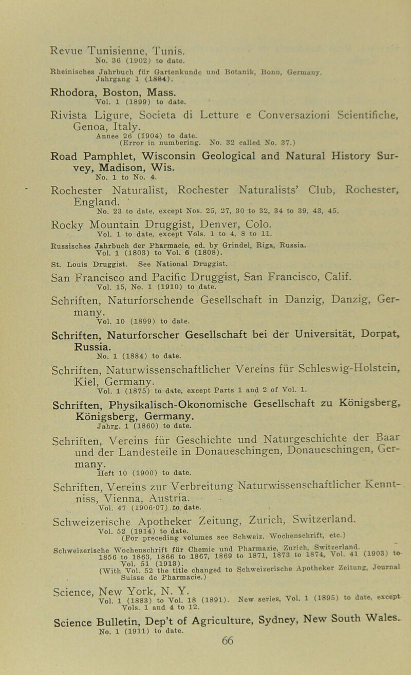 Revue Tunisienne, Tunis. No. 36 (1902) to date. Rhoinisches Jahrbuch fUr Gartenkunde uiid Botanik, Bonn, Germany. Jahrgang 1 (1884). Rhodora, Boston, Mass. Vol. 1 (1899) to date. Rivista Ligure, Societa di Letture e Conversazioni Scientifiche, Genoa, Italy. Annee 26 (1904) to date. (Error in numbering. No. 32 called No. 37.) Road Pamphlet, Wisconsin Geological and Natural History Sur- vey, Madison, Wis. No. 1 to No. 4. Rochester Naturalist, Rochester Naturalists’ Club, Rochester, England. No. 23 to date, except Nos. 25, 27, 30 to 32, 34 to 39, 43, 45. Rocky Mountain Druggist, Denver, Colo. Vol. 1 to date, except Vols. 1 to 4. 8 to 11. Russisches Jahrbuch der Pbarmacie, ed. by Grindel, Riga, Russia. Vol. 1 (1803) to Vol. 6 (1808). St. Louis Druggist. See National Druggist. San Francisco and Pacific Druggist, San Francisco, Calif. Vol. 15, No. 1 (1910) to date. Schriften, Naturforschende Gesellschaft in Danzig, Danzig, Ger- many. Vol. 10 (1899) to date. Schriften, Naturforscher Gesellschaft bei der Universitat, Dorpat, Russia. No. 1 (1884) to date. Schriften, Naturwissenschaftlicher Vereins fiir Schleswig-Holstein, Kiel, Germany. Vol. 1 (1875) to date, except Parts 1 and 2 of Vol. 1. Schriften, Physikalisch-Okonomische Gesellschaft zu Konigsberg, Konigsberg, Germany. Jahrg. 1 (1860) to date. Schriften, Vereins fiir Geschichte und Naturgeschichte der Baar und der Landesteile in Donaueschingen, Donaueschingen, Ger- many. Heft 10 (1900) to date. Schriften, Vereins zur Verbreitung Naturwissenschaftlicher Kennt- niss, Vienna, Austria. Vol. 47 (1906-07) to dote. Schweizerische Apotheker Zeitung, Zurich, Switzerland. Vol. 52 (1914) to date. „ . . , , ... . , (For preceding volumes see Schweiz. \voclienschrilt, etc.; Schweizerische Wochenschrift fur Chemie und Pharmnzie Zurich Switzerland. 1856 to 1863, 1866 to 1867, 1869 to 1871, 1873 to 18/4, 1 ol. 41 (1903) to^ (With'vol.^52 Uie titie chnnged to Schweizerische Apotheker Zeitung, .lournal Suisse de Pharmacie.) Science, New York, N. Y. Vol. 1 (1883) to Vol. 18 (1891). Vols. 1 and 4 to 12. New series, Vol. 1 (1895) to date, except Science Bulletin, Dep’t of Agriculture, Sydney, New South Wales.. No. 1 (1911) to date.