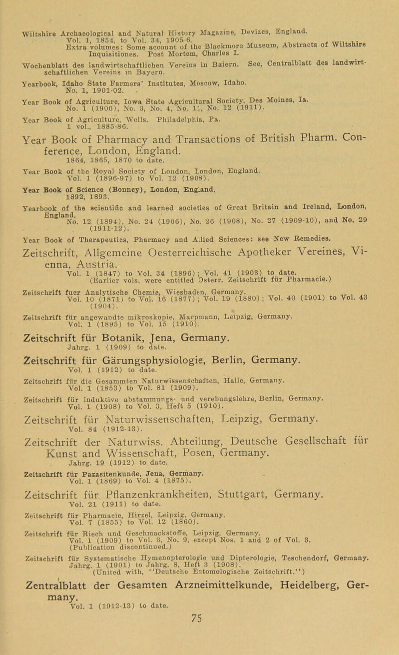 Wiltshire Archaeological and Natural History Magazine, Devizes, England. Vol. 1, 1854, to Yol. 34, 1905-6. .. x , . Extra volumes: Some account of the Blackmore Museum, Abstracts of Wiltshire Inquisitiones. Post Mortem, Charles X. Wochenblatt des landwirtschaftlichen Yereins in Baiern. See, Oentralblatt des landwirt- schaftlichen Vereins in Bayern. Yearbook, Idaho State Farmers’ Institutes, Moscow, Idaho. No. 1, 1901-02. Year Book of Agriculture, Iowa State Agricultural Society, Des Moines, la. No. 1 (1900), No. 3, No. 4, No. 11, No. 12 (1911). Year Book of Agriculture, Wells. Philadelphia, Pa. 1 vol., 1885-86. Year Book of Pharmacy and Transactions of British Pharm. Con- ference, London, England. 1864, 1865, 1870 to date. Year Book of the Royal Society of London, London, England. Vol. 1 (1896-97) to Vol. 12 (1908). Year Book of Science (Bonney), London, England. 1892, 1893. Yearbook of the scientific and learned societies of Great Britain and Ireland, London, England. ^ (1894), No. 24 (1906), No. 26 (1908), No. 27 (1909-10), and No. 29 (1911-12). Y'ear Book of Therapeutics, Pharmacy and Allied Sciences: see New Remedies. Zeitschrift, Allgemeine Oesterreichische Apotheker Vereines, Vi- enna, Austria. Vol. 1 (1847) to Vol. 34 (1896); Vol. 41 (1903) to date. (Earlier vols. were entitled Osterr. Zeitschrift fur Pharmacie.) Zeitschrift fuer Analytische Chemie, Wiesbaden, Germany. Vol. 10 (1871) to Vol. 16 (1877) ; Vol. 19 (1880) ; Vol. 40 (1901) to Vol. 43 (1904). Zeitschrift fur angewandte mikroskopie, Marpmann, Leipzig, Germany. Vol. 1 (1895) to Vol. 15 (1910). Zeitschrift fur Botanik, Jena, Germany. Jahrg. 1 (1909) to date. Zeitschrift fur Garungsphysiologie, Berlin, Germany. Vol. 1 (1912) to date. Zeitschrift fur die Gesammten Naturwissenschaften, Halle, Germany. Vol. 1 (1853) to Vol. 81 (1909). Zeitschrift fur induktive abstammungs- und verebungslehre, Berlin, Germany. Vol. 1 (1908) to Vol. 3, Heft 5 (1910). Zeitschrift fur Naturwissenschaften, Leipzig, Germany. Vol. 84 (1912-13). Zeitschrift der Naturwiss. Abteilung, Deutsche Gesellschaft fur Kunst and Wissenschaft, Posen, Germany. Jahrg. 19 (1912) to date. Zeitschrift fur Parasitenkunde, Jena, Germany. Vol. 1 (1869) to Vol. 4 (1875). Zeitschrift fur Pflanzenkrankheiten, Stuttgart, Germany. Vol. 21 (1911) to date. Zeitschrift fur Pharmacie, Hirzel, Leipzig, Germany. Vol. 7 (1855) to Vol. 12 (1860). Zeitschrift fur Riech und Gesehmackstoffe, Leipzig, Germany. Vol. 1 (1909) to Vol. 3, No. 9, except Nos. 1 and 2 of Vol. 3. (Publication discontinued.) Zeitschrift fiir Systematische Ilymenopterologio und Dipterologie, Teschendorf, Germany. Jahrg. 1 (1901) to Jahrg. 8, Heft 3 (1908). (United with, “Deutsche Entomologische Zeitschrift.’’) Zentralblatt der Gesamten Arzneimittelkunde, Heidelberg, Ger- many. Vol. 1 (1912-13) to date.
