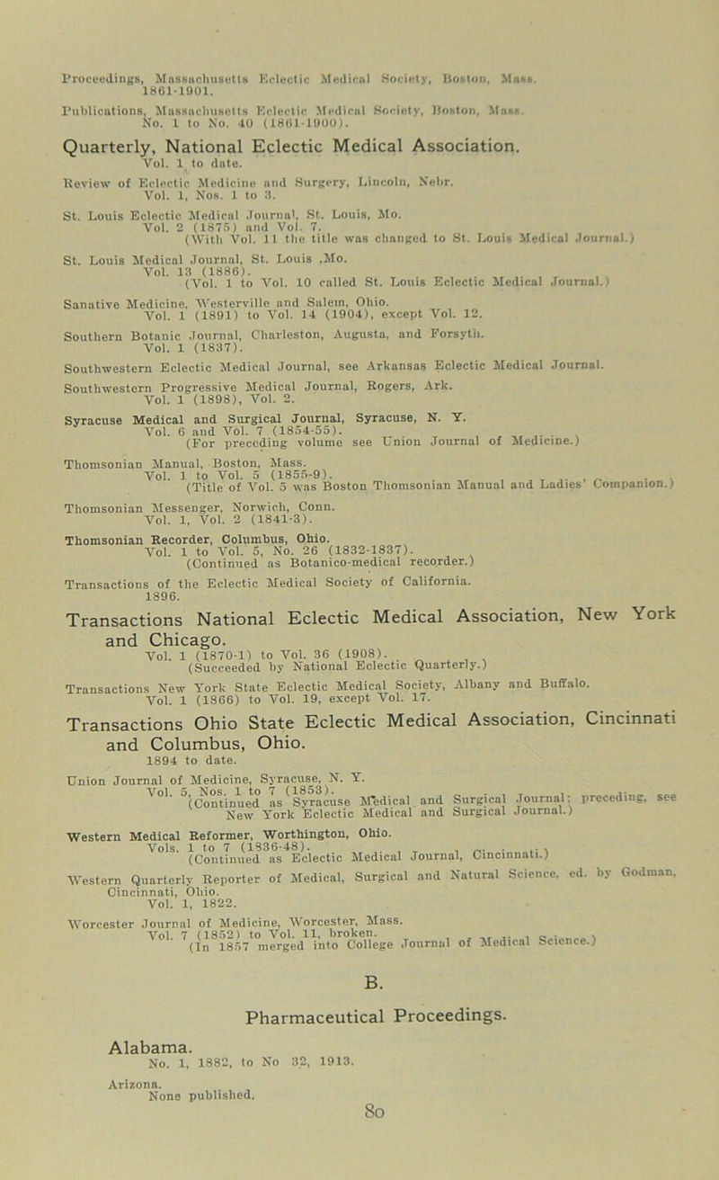 Proceedings, Massachusetts Kclectic Medical Society, Boston, Mass. 1861-1901. Publications, Massachusetts Eclectic Medical Society, Boston, Mass. No. 1 to No. 40 (1801-1900). Quarterly, National Eclectic Medical Association. Vol. 1 to date. Review of Eclectic Medicine and Surgery, Lincoln, Nebr. Vol. 1, Nos. 1 to 3. St. Louis Eclectic Medical Journal, St. Louis, Mo. Vol. 2 (1875) and Vol. 7. (With Vol. 11 the title was changed to St. Louis Medical Journal.) St. Louis Medical Journal, St. Louis .Mo. Vol. 13 (1886). (Vol. 1 to Vol. 10 called St. Louis Eclectic Medical Journal./ Sanative Medicine, Westerville and Salem, Ohio. Vol. 1 (1891) to Vol. 14 (1904), except Vol. 12. Southern Botanic Journal, Charleston, Augusta, and Forsyth. Vol. 1 (1837). Southwestern Eclectic Medical Journal, see Arkansas Eclectic Medical Journal. Southwestern Progressive Medical Journal, Rogers, Ark. Vol. 1 (1898), Vol. 2. Syracuse Medical and Surgical Journal, Syracuse, N. Y. Vol. 6 and Vol. 7 (1854-55). (For preceding volume see Lmon Journal of Medicine.) Tliomsonian Manual, Boston, Mass. Vol. 1 to Vol. 5 (1855-9). . , ,. , ~ . . (Title of Vol. 5 was Boston Tliomsonian Manual and Ladies Companion./ Tliomsonian Messenger, Norwich, Conn. Vol. 1, Vol. 2 (1841-3). Thomsonian Recorder, Columbus, Ohio. Vol. 1 to Vol. 5, No. 26 (1832-1837). (Continued as Botanico-medical recorder.) Transactions of the Eclectic Medical Society of California. 1896. Transactions National Eclectic Medical Association, New York and Chicago. Vol. 1 (1870-1) to Vol. 36 (1908). (Succeeded by National Eclectic Quarterly.) Transactions New York State Eclectic Medical Society, Albany and Buffalo. Vol. 1 (1866) to Vol. 19, except Vol. 17. Transactions Ohio State Eclectic Medical Association, Cincinnati and Columbus, Ohio. 1894 to date. Union Journal of_ Medicine, Syracuse, N. Y. 5’(Continued as^Syracuse M*edical and Surgical Journal; preceding, see New York Eclectic Medical and Surgical Journal.) Western Medical Reformer, Worthington, Ohio. Vols. 1 to 7 (1836-48). , , . ,. , (Continued, as Eclectic Medical Journal, Cincinnati.) Western Quarterly Reporter of Medical, Surgical and Natural Science, ed. by Godman. Cincinnati, Ohio. Vol. 1, 1822. Worcester Journal of Medicine, Worcester, Mass. Vol 7 (1852) to Vol. 11. broken. c. • \ (In 1857 merged into College Journal of Medical Science.) B. Pharmaceutical Proceedings. Alabama. No. 1, 1882, to No 32, 1913. Arizona. None published. 8o