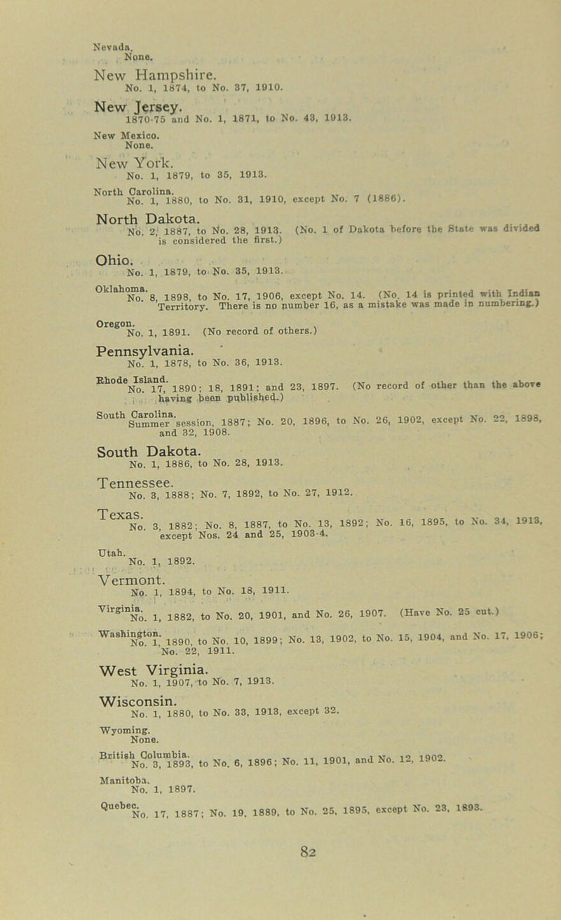 Nevada. None. New Hampshire. No. 1, 1874, to No. 37, 1910. New Jersey. 1870-75 and No. 1, 1871, to No. 43, 1913. New Mexico. None. New York. No. 1, 1879, to 35, 1913. North Carolina. „ No. 1, 1880, to No. 31, 1910, except No. 7 (1886). North Dakota. No. 2, 1887, to No. 28, 1913. (No. 1 of Dakota before the State was divided is considered the first.) Ohio. No. 1, 1879, to No. 35, 1913. Oklahoma.s lggg tQ No 1906, except No. 14. (No. 14 is printed with Indian Territory. There is no number 16, as a mistake was made in numbering.) Oregon. ... No. 1, 1891. (No record of others.) Pennsylvania. No. 1, 1878, to No. 36, 1913. Khode^Island. 18j 1891: and 23, 1897. (No record of other than the above having been published.) S0Uth SCummenra'session, 1887; No. 20, 1896, to No. 26, 1902, except No. 22, 1898, and 32, 1908. South Dakota. No. 1, 1886, to No. 28, 1913. T prmp^ee 0 No. 3, 1888; No. 7, 1892, to No. 27, 1912. T PXcLS No. 3 1882; No. 8, 1887, to No. 13, 1892; No. 16, 1895, to No. 34, 1913, except Nos. 24 and 25, 1903-4. Utah. No. 1, 1892. Vermont. No. 1, 1894, to No. 18, 1911. Virginia. ^ lg82_ ^ No ^ iggl_ and Nq 26j 1907. (Have No. 25 cut.) Washington. ^ ^ ^ lgg9; Nq ig 1902, to No 15, 1904, and No. 17, 1906; 'No. 22, 1911. West Virginia. No. 1, 1907, to No. 7, 1913. Wisconsin. No. 1, 1880, to No. 33, 1913, except 32. Wyoming. None. British Columbia. ,, _ .... , w. ,o 1002 No. 3, 1893, to No. 6, 1896; No. 11, 1901, and No. 12, lyu— Manitoba. No. 1, 1897. QUeb6No. 17, 1887; No. 19. 1889, to No. 25, 1895, except No. 23. 1893.