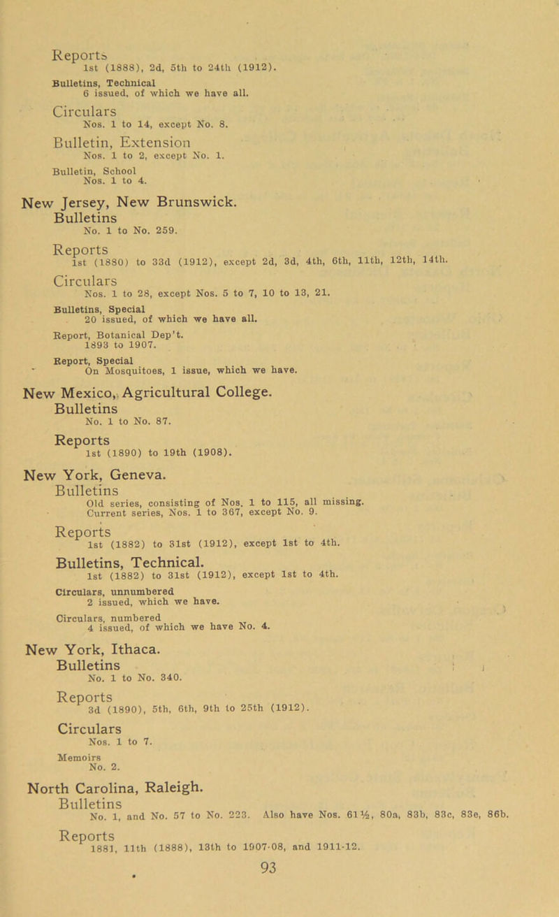 1st (1888), 2d, 5th to 24t!i (1912). Bulletins, Technical 6 issued, of which we have all. Circulars Nos. 1 to 14, except No. 8. Bulletin, Extension Nos. 1 to 2, except No. 1. Bulletin, School Nos. 1 to 4. New Jersey, New Brunswick. Bulletins No. 1 to No. 259. Reports 1st (1880) to 33d (1912), except 2d, 3d, 4th, 6th, 11th, 12th, 14th. Circulars Nos. 1 to 28, except Nos. 5 to 7, 10 to 13, 21. Bulletins, Special 20 issued, of which we have all. Beport, Botanical Dep’t. 1893 to 1907. Report, Special - On Mosquitoes, 1 issue, which we have. New Mexico, Agricultural College. Bulletins No. 1 to No. 87. Reports 1st (1890) to 19th (1908). New York, Geneva. Bulletins Old series, consisting of Nos. 1 to 115, all missing. Current series, Nos. 1 to 367, except No. 9. Reports 1st (1882) to 31st (1912), except 1st to 4th. Bulletins, Technical. 1st (1882) to 31st (1912), except 1st to 4th. Circulars, unnumbered 2 issued, which we have. Circulars, numbered 4 issued, of which we have No. 4. New York, Ithaca. Bulletins i No. 1 to No. 340. Reports 3d (1890), 5th, 6th, 9th to 25th (1912). Circulars Nos. 1 to 7. Memoirs No. 2. North Carolina, Raleigh. Bulletins No. 1, and No. 57 to No. 223. Also have Nos. 61%, 80a, 83b, 83c, 83e, 86b. Reports 1881, 11th (1888), 13th to 1907 08, and 1911-12.