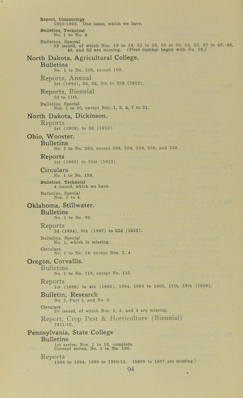 Eeport, Climatology 1820-1892. One Issue, which we have. Bulletins, Technical No. 1 to No. 6. Bulletins, Special 38 issued, of which Nos. 16 to 19, 21 to 26, 28 to 30, 33, 35, 37 to 49, and 52 are missing. (First number began with No. 16.) North Dakota, Agricultural College. Bulletins No. 1 to No. 106, except 103. Reports, Annual 1st (1890), 2d, 3d, 5th to 23d (1912). Reports, Biennial 2d to llth. Bulletins, Special Nos. 1 to 30, except Nos. 1, 3, 4, 7 to 21. North Dakota, Dickinson. Reports 1st (1908) to 3d (1910). Ohio, Wooster. Bulletins No. 1 to No. 260, except 239, 254, 256, 258, and 259. Reports 1st (1882) to 31st (1912). Circulars No. 1 to No. 139. Bulletins, Technical 4 issued, which we have. Bulletins, Special Nos. 1 to 4. Oklahoma, Stillwater. Bulletins No. 1 to No. 99. Reports 3d (1894), 6th (1897) to 22d (1913). Bulletins, Special No. 1, which is missing. Circulars. No. 1 to No. 14, except Nos. 2, 4. Oregon, Corvallis. Bulletins No. 1 to No. 116, except No. 115. Reports 1st (1889) to 4th (1892), 1894, 1896 to 1900, 17th, 18th (1906)- Bulletin, Research No. 1, Part 1, and No. 2. Circulars . . 20 issued, of which Nos. 2, 3, and 4 are missing. Report, Crop Pest & Horticulture (Biennial) 1911-12. Pennsylvania, State College Bulletins 1st series, Nos. 1 to 16, complete. Current series, No. 1 to No. 126. Reports 1888 to 1894, 1896 to 1910-11. (1869 to 1887 are missing.)