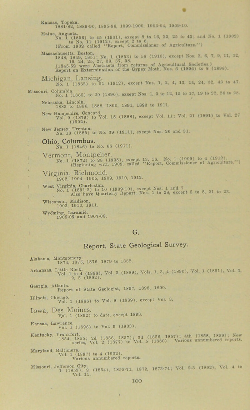 Kansas, Topeka. 1881-82, 1889 90, 1895-90, 1899 1900, 1903-04, 1909-10. ^a*n0No^U^UB(t185G) to 45 (1901), except 8 to 10, 22, 25 to 43; ami No. 1 (1902) to No. 11 (1912), except 2 to 0. (Prom 1902 called “Report, Commissioner of Agriculture. I Massachusetts, Boston. , „ , „ ^ A » n n 10 1848 1849, 1851; No. 1 (1853) to 58 (1910), except Nos. 2, G, 7, 9, 11, 12, 19, 24, 25, 27, 33, 37, 38. (1845-52 were Abstracts from returns of Agricultural Societies.) Report on Extermination of the Gypsy Moth, Nos. G (1890) to 8 (1898). Michigan, Lansing. No! 1 (1862) to 51 (1912), except Nos. 1, 2, 4, 13, 14, 24, .12, 4.1 to 47. Missouri, j t0 29 (1896), except Nos. 1, 3 to 12, 15 to 17, 19 to 22, 20 to 28. NebraSlk8a83LtonC?8n8G, 1888, 1890, 1891, 1893 to 1911. New Hampshire^ C^oncord^oi. lg j1888jt except Vol. 11; Vol. 21 (1891) to VoL 27 (1902). New J-^)se^'g No. 39 (1911), except Nos. 26 and 31. Ohio, Columbus. ‘ No. 1 (1846) to No. 66 (1911). VerTnit’, (ri'.0B>. «»P. IB- •«. • <■»»> V<m«. .. (Beginning with 1909, called “Report, Commissioner of Agriculture. 1 Virginia, Richmond. 1902, 1904, 1905, 1909, 1910, 1912. West Virginia, Charleston. . „ , , _ No 1 (1891-2) to 10 (1909-10), except Nos. 1 and 7. „ 0, Also'have Quarterly Report, Nos. 1 to 28, except o to 8, 21 to .3. Wisconsin, Madison. 1902, 1910, 1911. Wyoming, Laramie. 1905-06 and 1907-08. Report, State Geological Survey. Alabama, Montgomery. ^ ^ 1882. Arkansas, Little Boc^ (lggg)i ^ 2 (1889)> Vols. i, 3, A (1890), Vol. 1 (1S91), Vol. 1, 2, 5 (1892). Georgia, Atlanta^ ^ ^ ^ 1898. 1899. Illinois, Chicm- ^ (1866) to Vol. 8 (1889), except Vol. 3. Iowa, Des Moines. V.ol. 1 (1892) to date, except 1893. Kansas, Lawrence. Vol. 1 (1896) to Vol. 9 (1903). Kentucky, Frankfort 1857). 3d g 1857) ; 4th (1858, 1859): New ’ series,’ Vol. 2 8(1S77) to Vol 5 (1880). Various unnumbered reports. Maryland, Baltimore. Vol. 1 (1897) to 4 (1902). Various unnumbered reports. Missouri, Jo^on Oity^ m 1873.74; Vol. 2-3 (1892), Vol. 4 to Vol. 11. IOO