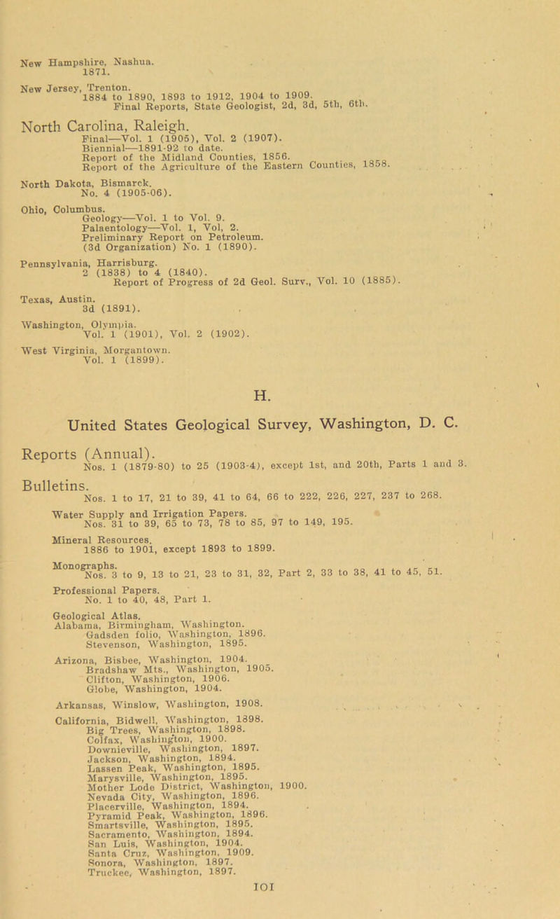 New Hampshire, Nashua. 1871. New Jersey, Trenton. 1884 to 1890, 1893 to 1912, 1904 to 1909. Final Reports, State Geologist, 2d, 3d, 5tli, 6tli. North Carolina, Raleigh. Final—Vol. 1 (1905), Yol. 2 (1907). Biennial—1891-92 vo date. Report of the Midland Counties, 1856. Report of the Agriculture of the Eastern Counties, 1858. North Dakota, Bismarck. No. 4 (1905-06). Ohio, Columbus. Geology—-Yol. 1 to Vol. 9. Palaentology—Vol. 1, Vol, 2. Preliminary Report on Petroleum. (3d Organization) No. 1 (1890). Pennsylvania, Harrisburg. 2 (1838) to 4 (1840). Report of Progress of 2d Geol. Surv., Vol. 10 (1885). Texas, Austin. 3d (1891). Washington, Olympia. Vol. 1 (1901), Vol. 2 (1902). West Virginia, Morgantown. Vol. 1 (1899). H. United States Geological Survey, Washington, D. C. Reports (Annual). Nos. 1 (1879-80) to 25 (1903-4), except 1st, and 20th, Parts 1 and 3. Bulletins. Nos. 1 to 17, 21 to 39, 41 to 64, 66 to 222, 226, 227, 237 to 268. Water Supply and Irrigation Papers. Nos. 31 to 39, 65 to 73, 78 to 85, 97 to 149, 195. Mineral Resources. 1886 to 1901, except 1893 to 1899. Monographs. Nos. 3 to 9, 13 to 21, 23 to 31, 32, Part 2, 33 to 38, 41 to 45, 51. Professional Papers. No. 1 to 40, 48, Part 1. Geological Atlas. Alabama, Birmingham, Washington. Gadsden folio, Washington, 1896. Stevenson, Washington, 1895. Arizona, Bisbee, Washington, 1904. Bradshaw Mts., Washington, 1905. Clifton, Washington, 1906. Globe, Washington, 1904. Arkansas, Winslow, Washington, 1908. California, Bidwell, Washington, 1898. Big Trees, Washington, 1898. Colfax, Washington, 1900. Downieville, Washington, 1897. Jackson, Washington, 1894. Lassen Peak, Washington, 1895. Marysville, Washington, 1895. Mother Lode District, Washington, 1900. Nevada City, Washington, 1896. Placerville, Washington, 1894. Pyramid Peak, Washington, 1896. Smartsville, Washington, 1895. Sacramento, Washington, 1894. San Luis, Washington, 1904. Santa Cruz, Washington, 1909. Sonora, Washington, 1897. Truckee, Washington, 1897. IOI