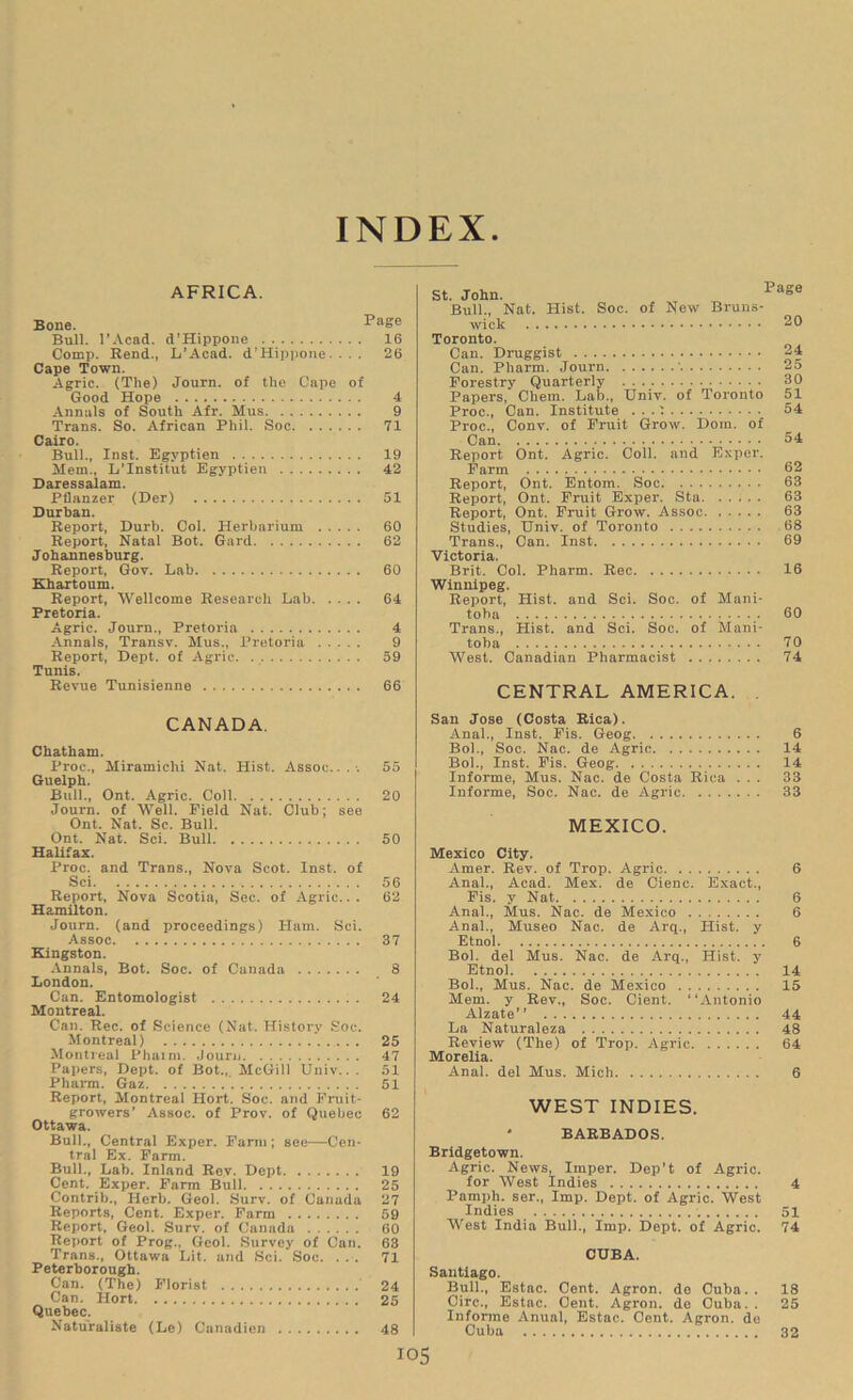 INDEX AFRICA. Bone. PaSe Bull. l’Acad. d'Hippone 16 Comp. Rend., L’Acad. d’Hippone. ... 26 Cape Town. Agric. (The) Journ. of the Cape of Good Hope 4 Annals of South Afr. Mus 9 Trans. So. African Phil. Soc 71 Cairo. Bull., Inst. Egyptien 19 Mem., L’Institut Egyptien 42 Daressalam. Pflanzer (Der) 51 Durban. Report, Durb. Col. Herbarium 60 Report, Natal Bot. Gard 62 Johannesburg. Report, Gov. Lab 60 Khartoum. Report, Wellcome Research Lab 64 Pretoria. Agric. Journ., Pretoria 4 Annals, Transv. Mus., Pretoria 9 Report, Dept, of Agric 59 Tunis. Revue Tunisienne 66 St. John. Bull., Nat. Hist. Soc. of New Bruns- wick Toronto. Can. Druggist Can. Pharm. Journ ' Forestry Quarterly . . Papers, Cbem. Lab., Univ. of Toronto Proc., Can. Institute . . . i Proc., Conv. of Fruit Grow. Dom. of Can Report Ont. Agric. Coll, and Exper. Farm Report, Ont. Entom. Soc Report, Ont. Fruit Exper. Sta Report, Ont. Fruit Grow. Assoc Studies, Univ. of Toronto Trans., Can. Inst Victoria. Brit. Col. Pharm. Rec Winnipeg. Report, Hist, and Sci. Soc. of Mani- toba Trans., Hist, and Sci. Soc. of Mani- toba West. Canadian Pharmacist Page 20 24 25 30 51 54 54 62 63 63 63 68 69 16 60 70 74 CENTRAL AMERICA. CANADA. Chatham. Proc., Miramichi Nat. Hist. Assoc...-. 55 Guelph. Bull., Ont. Agric. Coll 20 Journ. of Well. Field Nat. Club; see Ont. Nat. Sc. Bull. Ont. Nat. Sci. Bull 50 Halifax. Proc. and Trans., Nova Scot. Inst, of Sci 56 Report, Nova Scotia, Sec. of Agric.. . 62 Hamilton. Journ. (and proceedings) Ham. Sci. Assoc 37 Kingston. Annals, Bot. Soc. of Canada 8 London. Can. Entomologist 24 Montreal. Can. Rec. of Science (Nat. History Soc. Montreal) 25 Montreal Phaim. Journ 47 Papers, Dept, of Bot.,, McGill Univ.. . 51 Pharm. Gaz 51 Report, Montreal Hort. Soc. and Fruit- growers' Assoc, of Prov. of Quebec 62 Ottawa. Bull., Central Exper. Farm ; see—Cen- tral Ex. Farm. Bull., Lab. Inland Rev. Dept 19 Cent. Exper. Farm Bull 25 Contrib., Herb. Geol. Surv. of Canada 27 Reports, Cent. Exper. Farm 59 Report, Geol. Surv. of Canada 60 Report of Prog., Geol. Survey of Can. 63 Trans., Ottawa Lit. and Sci. Soc. ... 71 Peterborough. Can. (The) Florist 24 Can. Hort 25 Quebec. Naturaliste (Le) Canadien 48 San Jose (Costa Rica). Anal., Inst. Fis. Geog 6 Bob, Soc. Nac. de Agric 14 Bol., Inst. Fis. Geog 14 Informe, Mus. Nac. de Costa Rica ... 33 Informe, Soc. Nac. de Agric 33 MEXICO. Mexico City. Amer. Rev. of Trop. Agric 6 Anal., Acad. Mex. de Cienc. Exact., Fis. y Nat 6 Anal., Mus. Nac. de Mexico 6 Anal., Museo Nac. de Arq., Hist, y Etnol 6 Bob del Mus. Nac. de Arq., Hist, y Etnol 14 Bob, Mus. Nac. de Mexico 15 Mem. y Rev., Soc. Cient. “Antonio Alzate” 44 La Naturaleza 48 Review (The) of Trop. Agric 64 Morelia. Anal, del Mus. Mich 6 WEST INDIES. BARBADOS. Bridgetown. Agric. News, Imper. Dep’t of Agric. for West Indies 4 Pamph. ser., Imp. Dept, of Agric. West Indies 51 West India Bulb, Imp. Dept, of Agric. 74 CUBA. Santiago. Bull., Estac. Cent. Agron. de Cuba. . 18 Circ., Estac. Cent. Agron. de Cuba. . 25 Informe Anual, Estac. Cent. Agron. do Cuba 32