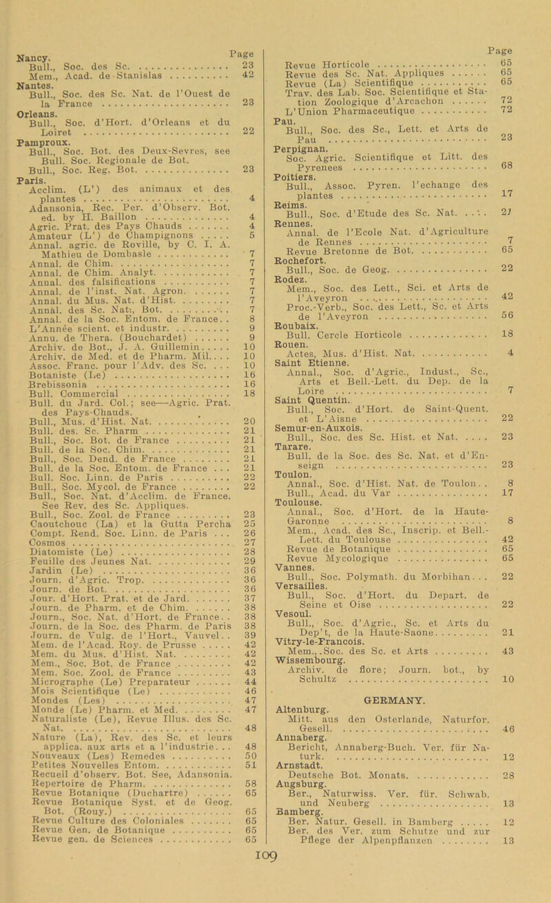 Nancy. Paf“ Bull., Soc. (les Sc 23 Mem., Acad, de Stanislas 42 Nantes. Bull., Soc. des Sc. Nat. de l’Ouest de la France 23 Orleans. Bull., Soc. d’Hort. d'Orleans et du Loiret 22 Pamproux. Bull., Soc. Bot. des Deux-Sevres, see Bull. Soc. Regionale de Bot. Bull., Soc. Reg. Bot 23 Paris. Acclim. (I/) des animaux et des plantes 4 Adansonia, Rec. Pei'. d’Observ. Bot. ed. by II. Baillon 4 Agric. Prat, des Pays Chauds 4 Amateur (L’) de Champignons 5 Annal. agric. de Roville, by C. I. A. Mathieu de Dombasle 7 Annal. de Chim 7 Annal. de Chim. Analyt 7 Annal. des falsifications 7 Annal. de l’inst. Nat. Agron 7 Annal. du Mus. Nat. d’Hist 7 Annal. des Sc. Nat:, Bot . . . 7 Annal. de la Soc. Entom. de France.. 8 L’Annee scient. et industr 9 Annu. de Thera. (Bouchardet) 9 Archiv. de Bot., J. A. Guillemin 10 Archiv. de Med. et de Pharm. Mil.. . . 10 Assoc. Franc, pour l’Adv. des Sc. ... 10 Botaniste (Le) 16 Brebissonia 16 Bull. Commercial 18 Bull, du Jard. Col.; see—Agric. Prat, des Pays-Chauds. Bull., Mus. d’Hist. Nat 20 Bull. des. Sc. Pharm 21 Bull., Soc. Bot. de France 21 Bull, de la Soc. Chim 21 Bull., Soc. Dend. de France 21 Bull, de la Soc. Entom. de France ... 21 Bull. Soc. Linn, de Paris 22 Bull., Soc. Mycol. de France 22 Bull., Soc. Nat. d’Acclim. de France. See Rev. des Sc. Appliques. Bull., Soc. Zool. de France 23 Caoutchouc (La) et la Gutta Percha 25 Compt. Rend. Soc. Linn, de Paris ... 26 Cosmos 27 Diatomiste (Le) 28 Feuille des Jeunes Nat 29 Jardin (Le) 36 Journ. d’Agric. Trop 36 Journ. de Bot 36 Jour. d’Hort. Prat, et de Jard 37 Journ. de Pharm. et de Chim 38 Journ., Soc. Nat. d’Hort. de France. . 38 Journ. de la Soc. des Pharm. de Paris 38 Journ. de Vulg. de l’Hort., Vauvel.. 39 Mem. de l’Acad. Roy. de Prusse 42 Mem. du Mus. d’Hist. Nat 42 Mem., Soc. Bot. de France 42 Mem. Soc. Zool. de France 43 Micrographe (Le) Preparateur 44 Mois Scientifique (Le) 46 Mondes (Les) 47 Monde (Le) Pharm. et Med 47 Naturaliste (Le), Revue Illus. des Sc. Nat 48 Nature (La), Rev. des Sc. et leurs applica. aux arts et a l’industrie. .. 48 Nouveaux (Les) Remedes 50 Petites Nouvelles Entom 51 Recueil d’observ. Bot. See, Adansonia. Repertoire de Pharm 58 Revue Botanique (Duchartre) 65 Revue Botanique Syst. et de Geog. Bot. (Rouy.) 65 Revue Culture des Colonialcs 65 Revue Gen. de Botanique 65 Revue gen. de Sciences 65 Page Revue Horticole 65 Revue des Sc. Nat. Appliques 6o Revue (La) Scientifique 65 Trav. des Lab. Soc. Scientifique et Sta- tion Zoologique d’Arcachon 72 L’Union Pharmaceutique 72 Pau. Bull., Soc. des Sc., Lett, et Arts de Pau 23 Perpignan. Soc. Agric. Scientifique et Litt. des Pyrenees 33 Poitiers. Bull., Assoc. Pyren. 1'echange des plantes I? Reims. Bull., Soc. d'Etude des Sc. Nat. . .'. . 21 Rennes. Annal. de l’Ecole Nat. d’Agriculture de Rennes J Revue Bretonne de Bot 65 Rochefort. Bull., Soc. de Geog 22 Rodez. Mem., Soc. des Lett., Sci. et Arts de l’Aveyron . . 42 Prog-Verb., Soc. des Lett., Sc. et Arts de l’Aveyron 56 Roubaix. Bull. Cercle Horticole 16 Rouen. Actes, Mus. d’Hist. Nat 4 Saint Etienne. Annal., Soc. d’Agric., Indust., Sc., Arts et Bell.-Lett, du Dep. de la Loire 7 Saint Quentin. Bull., Soc. d’Hort. de Saint-Quent. et L’Aisne 22 Semur-en-Auxois. Bull., Soc. des Sc. Hist, et Nat 23 T cLITcLITO Bull, de la Soc. des Sc. Nat. et d’En- seign 23 Toulon. Annal., Soc. d’Hist. Nat. de Toulon.. 8 Bull., Acad, du Var 17 Toulouse. Annal., Soc. d’Hort. de la Haute- Garonne 8 Mem., Acad, des Sc., Inscrip, et Bell.- Lett. du Toulouse 42 Revue de Botanique 65 Revue Mycologique 65 Vannes. Bull., Soc. Polymath, du Morbihan. .. 22 Versailles. Bull., Soc. d’Hort. du Depart, de Seine et Oise 22 Vesoul. Bull., Soc. d’Agric., Sc. et Arts du Dep’t, de la Haute-Saone 21 Vitry-le-Francois. Mem., .Soc. des Sc. et Arts 43 Wissembourg. Archiv. de flore; Journ. bot., by Schultz 10 GERMANY. Altenburg. Mitt, aus den Osterlande, Naturfor. Gesell 46 Annaberg. Bericht, Annaberg-Buch. Ver. fiir Na- turk 12 Arnstadt. Deutsche Bot. Monats 28 Augsburg. Ber., Naturwiss. Ver. fiir. Schwab, und Neuberg 13 Bamberg. Ber. Natur. Gesell. in Bamberg 12 Ber. des Ver. zum Schutze und zur Pflege dor Alpenpflanzen 13