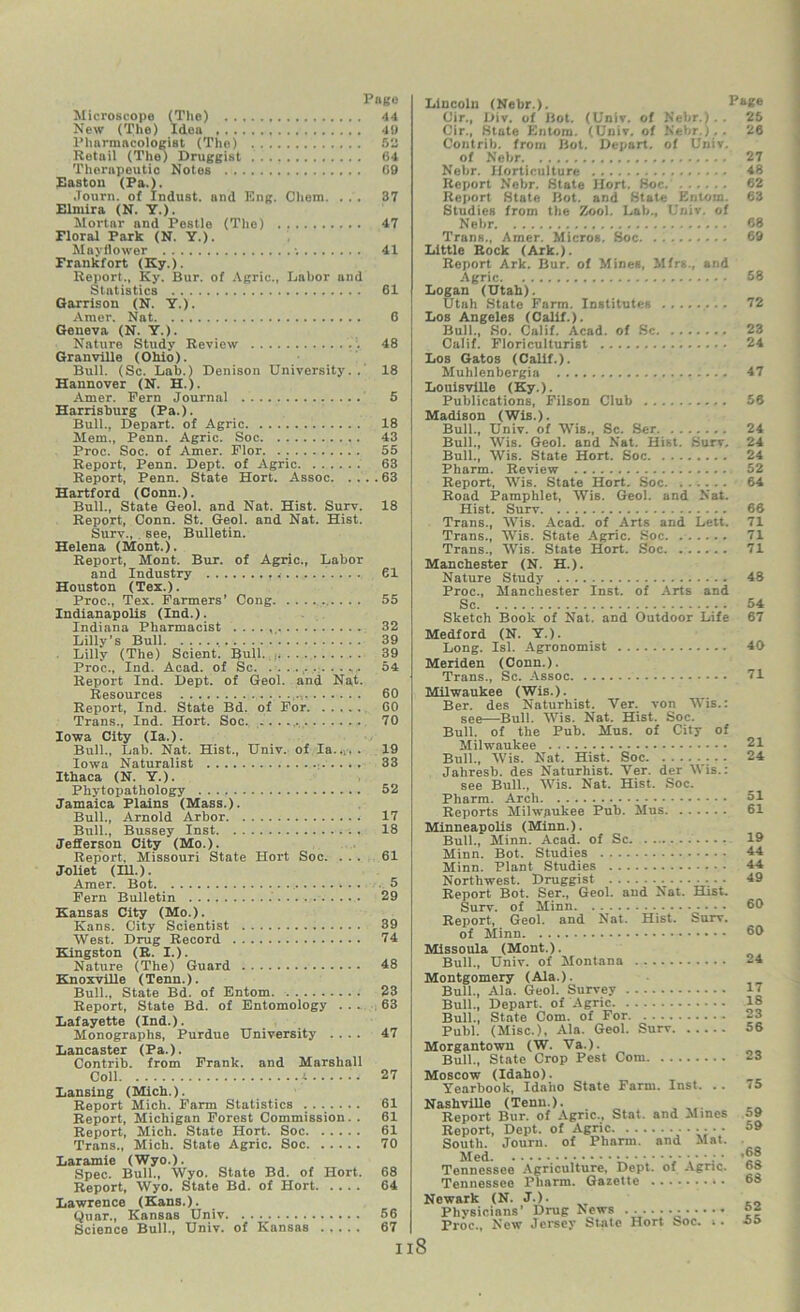 Microscope (The) 44 New (The) Idea 49 Pharmacologist (The) 52 Retail (The) Druggist 64 Therapeutic Notes 69 Easton (Pa.). .Tourn. of Indust, and Eng. Client. ... 37 Elmira (N. Y.). Mortar and Pestle (The) 47 Eloral Park (N. Y.). Mayflower -. 41 Frankfort (Ky.). Report., Ky. Bur. of Agrie., Labor and Statistics 61 Garrison (N. Y.). Amer. Nat 6 Geneva (N. Y.). Nature Study Review 48 Granville (Ohio). Bull. (Sc. Lab.) Denison University.. 18 Hannover (N. H.). Amer. Pern Journal 5 Harrisburg (Pa.). Bull., Depart, of Agric 18 Mem., Penn. Agric. Soc 43 Proc. Soc. of Amer. Plor 55 Report, Penn. Dept, of Agric 63 Report, Penn. State Hort. Assoc 63 Hartford (Conn.). Bull., State Geol. and Nat. Hist. Surv. 18 Report, Conn. St. Geol. and Nat. Hist. Surv., . see, Bulletin. Helena (Mont.). Report, Mont. Bur. of Agric., Labor and Industry 61 Houston (Tex.). Proc., Tex. Farmers’ Cong 55 Indianapolis (Ind.). Indiana Pharmacist . . . . 32 Lilly’s Bull 39 Lilly (The) Scient. Bull 39 Proc., Ind. Acad, of Sc. ........... 54 Report Ind. Dept, of Geol. and Nat. Resources 60 Report, Ind. State Bd. of For 60 Trans., Ind. Hort. Soc. .. 70 Iowa City (la.). Bull., Lab. Nat. Hist., Univ. of la..,. . 19 Iowa Naturalist 33 Ithaca (N. Y.). Phytopathology 52 Jamaica Plains (Mass.). Bull., Arnold Arbor 17 Bull., Bussey Inst -. . 18 Jefferson City (Mo.). Report, Missouri State Hort Soc. ... 61 Joliet (HI.). Amer. Bot 5 Fern Bulletin ........... 29 Kansas City (Mo.). Kans. City Scientist 39 West. Drug Record 74 Kingston (R. I.). Nature (The) Guard 48 Knoxville (Tenn.). Bull., State Bd. of Entom 23 Report, State Bd. of Entomology ... 63 Lafayette (Ind.). Monographs, Purdue University .... 47 Lancaster (Pa.). Contrib. from Frank, and Marshall Coll '. . 27 Lansing (Mich.). Report Mich. Farm Statistics 61 Report, Michigan Forest Commission. . 61 Report, Mich. State Hort. Soc 61 Trans., Mich. State Agric. Soc 70 Laramie (Wyo.). Spec. Bull., Wyo. State Bd. of Hort. 68 Report, Wyo. State Bd. of Hort 64 Lawrence (Kans.). Quar., Kansas Univ 56 Science Bull., Univ. of Kansas 67 Lincoln (Nebr.). Page Cir., Div. of Bot. (Univ. of Nebr.).. 25 Cir., State Entom. (Univ. of Nebr.).. 26 Contrib. from Bot. Depart, of Univ. of Nebr 27 Nebr. Horticulture 48 Report Nebr. State Hort. Soc. 62 Report State Bot. and State Entom. 63 Studies from the Zool. Lab., Univ. of Nebr 68 Trans., Amer. Micros. Soc 69 Little Rock (Ark.). Report Ark. Bur. of Mines, Mfrs., and Agric 58 Logan (Utah). Utah State Farm. Institutes 72 Los Angeles (Calif.). Bull., So. Calif. Acad, of Sc 23 Calif. Floriculturist 24 Los Gatos (Calif.). Muhlenbergia 47 Louisville (Ky.). Publications, Filson Club 56 Madison (Wis.). Bull., Univ. of Wis., Sc. Ser 24 Bull., Wis. Geol. and Nat. Hist. Surv. 24 Bull., Wis. State Hort. Soc 24 Pharm. Review 52 Report, Wis. State Hort. Soc 64 Road Pamphlet, Wis. Geol. and Nat. Hist. Surv 66 Trans., Wis. Acad, of Arts and Lett. 71 Trans., Wis. State Agric. Soc. 71 Trans., Wis. State Hort. Soc 71 Manchester (N. H.). Nature Study 48 Proc., Manchester Inst, of Arts and Sc 54 Sketch Book of Nat. and Outdoor Life 67 Medford (N. Y.). Long. Isl. Agronomist Meriden (Conn.). Trans., Sc. Assoc Milwaukee (Wis.). Ber. des Naturhist. Ver. von Wis.: see—Bull. Wis. Nat. Hist. Soc. Bull, of the Pub. Mus. of City of Milwaukee • Bull., Wis. Nat. Hist. Soc Jahresb. des Naturhist. Ver. der Wis.: see Bull., Wis. Nat. Hist. Soc. Pharm. Arch Reports Milwaukee Pub. Mus Minneapolis (Minn.). Bull., Minn. Acad, of Sc. ........... Minn. Bot. Studies Minn. Plant Studies Northwest. Druggist Report Bot. Ser., Geol. aud Nat. Hist. Surv. of Minn Report, Geol. and Nat. Hist. Surv. of Minn Missoula (Mont.). Bull., Univ. of Montana . Montgomery (Ala.). Bull., Ala. Geol. Survey Bull., Depart, of Agric Bull., State Com. of For Publ. (Misc.), Ala. Geol. Surv Morgantown (W. Va.). Bull., State Crop Pest Com Moscow (Idaho). Yearbook, Idaho State Farm. Inst. . . STashville (Tenn.). Report Bur. of Agric., Stat. and Alines Report, Dept, of Agric •••••• T mi tii of Pharm. and Alat. men Tennessee Agriculture, Dept, of Agric. Tennessee Pharm. Gazette Newark (N. J.). Plivsicians' Drug News Proc., New Jersey State Hort Soc. i. 40 71 21 24 51 61 19 44 44 49 60 60 24 17 18 23 56 23 75 59 59 ,68 6S 68 52 55