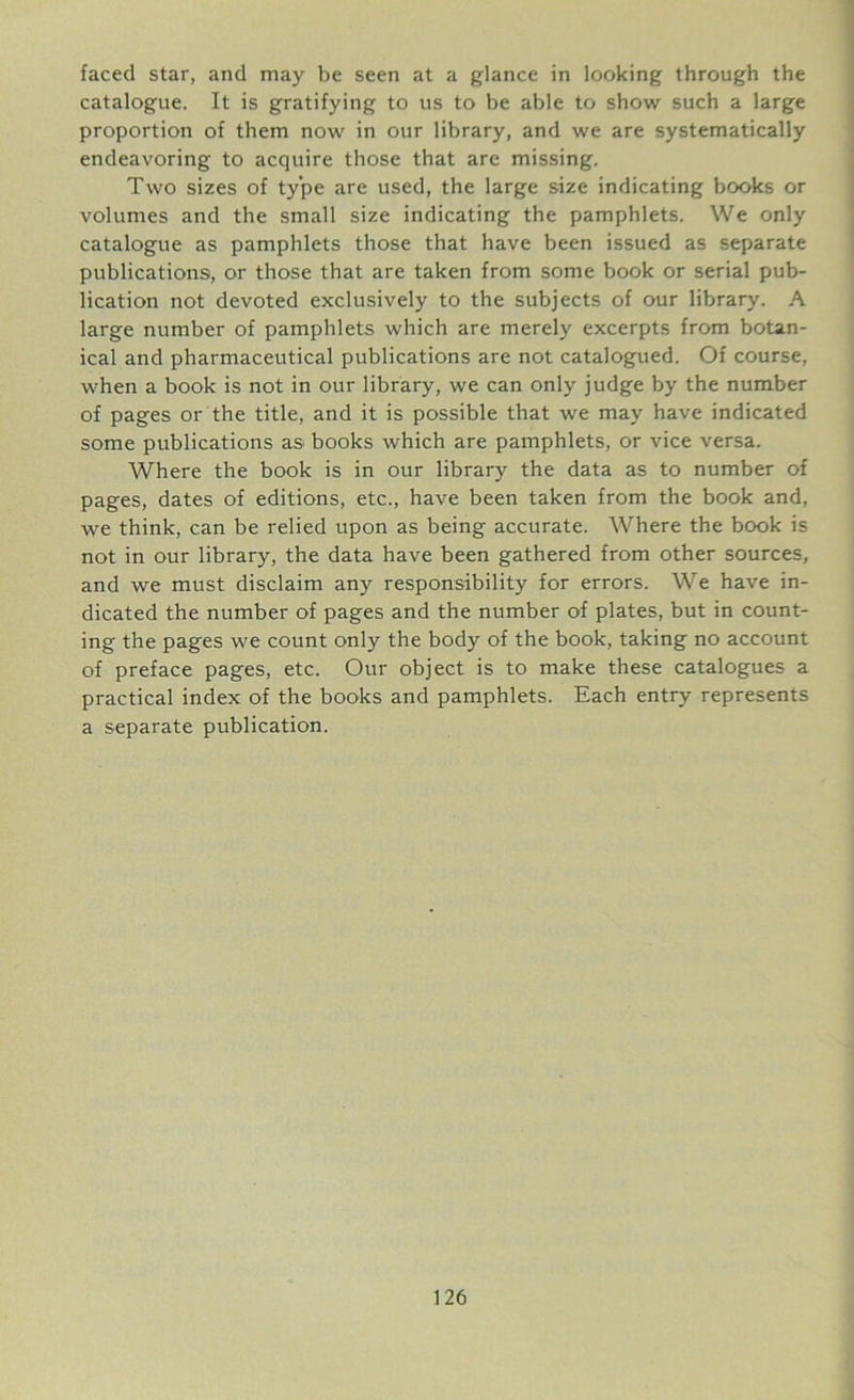 faced star, and may be seen at a glance in looking through the catalogue. It is gratifying to us to be able to show such a large proportion of them now in our library, and we are systematically endeavoring to acquire those that are missing. Two sizes of type are used, the large size indicating books or volumes and the small size indicating the pamphlets. We only catalogue as pamphlets those that have been issued as separate publications, or those that are taken from some book or serial pub- lication not devoted exclusively to the subjects of our library. A large number of pamphlets which are merely excerpts from botan- ical and pharmaceutical publications are not catalogued. Of course, when a book is not in our library, we can only judge by the number of pages or the title, and it is possible that we may have indicated some publications as books which are pamphlets, or vice versa. Where the book is in our library the data as to number of pages, dates of editions, etc., have been taken from the book and, we think, can be relied upon as being accurate. Where the book is not in our library, the data have been gathered from other sources, and we must disclaim any responsibility for errors. We have in- dicated the number of pages and the number of plates, but in count- ing the pages we count only the body of the book, taking no account of preface pages, etc. Our object is to make these catalogues a practical index of the books and pamphlets. Each entry represents a separate publication.