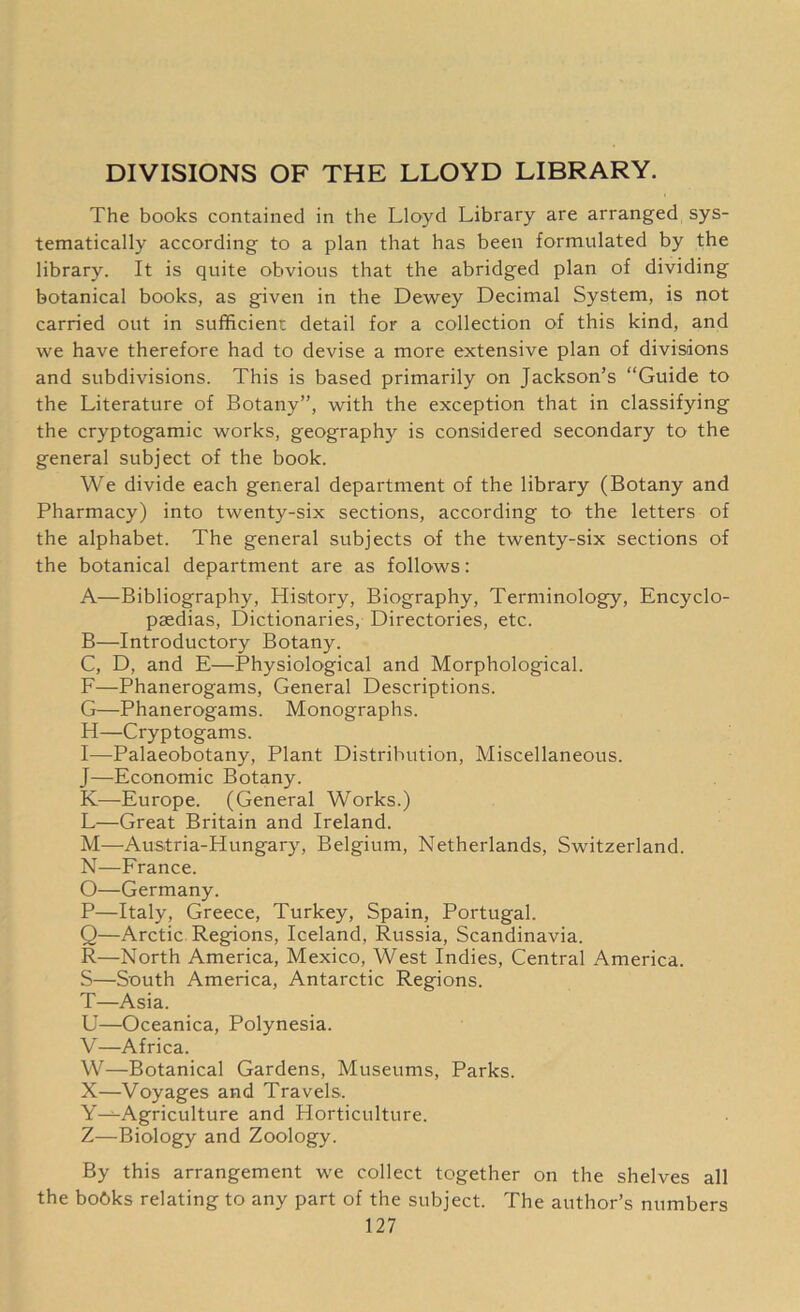 DIVISIONS OF THE LLOYD LIBRARY. The books contained in the Lloyd Library are arranged sys- tematically according to a plan that has been formulated by the library. It is quite obvious that the abridged plan of dividing botanical books, as given in the Dewey Decimal System, is not carried out in sufficient detail for a collection of this kind, and we have therefore had to devise a more extensive plan of divisions and subdivisions. This is based primarily on Jackson’s “Guide to the Literature of Botany”, with the exception that in classifying the cryptogamic works, geography is considered secondary to the general subject of the book. We divide each general department of the library (Botany and Pharmacy) into twenty-six sections, according to the letters of the alphabet. The general subjects of the twenty-six sections of the botanical department are as follows: A—Bibliography, History, Biography, Terminology, Encyclo- paedias, Dictionaries, Directories, etc. B—Introductory Botany. C, D, and E—Physiological and Morphological. F—Phanerogams, General Descriptions. G—Phanerogams. Monographs. H—Cryptogams. I—Palaeobotany, Plant Distribution, Miscellaneous. J—Economic Botany. K—Europe. (General Works.) L—Great Britain and Ireland. M—Austria-Hungary, Belgium, Netherlands, Switzerland. N—France. O—Germany. P—Italy, Greece, Turkey, Spain, Portugal. Q—Arctic Regions, Iceland, Russia, Scandinavia. R—North America, Mexico, West Indies, Central America. S—South America, Antarctic Regions. T—Asia. U—Oceanica, Polynesia. V—Africa. W—Botanical Gardens, Museums, Parks. X—Voyages and Travels. Y^-Agriculture and Horticulture. Z—Biology and Zoology. By this arrangement we collect together on the shelves all the bobks relating to any part of the subject. The author’s numbers