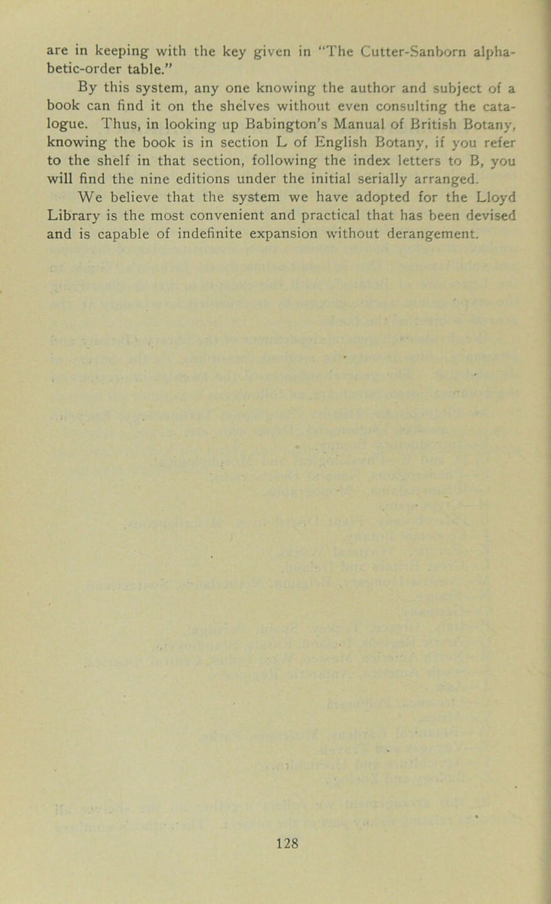 are in keeping with the key given in “The Cutter-Sanborn alpha- betic-order table.” By this system, any one knowing the author and subject of a book can find it on the shelves without even consulting the cata- logue. Thus, in looking up Babington’s Manual of British Botany, knowing the book is in section L of English Botany, if you refer to the shelf in that section, following the index letters to B, you will find the nine editions under the initial serially arranged. We believe that the system we have adopted for the Lloyd Library is the most convenient and practical that has been devised and is capable of indefinite expansion without derangement.
