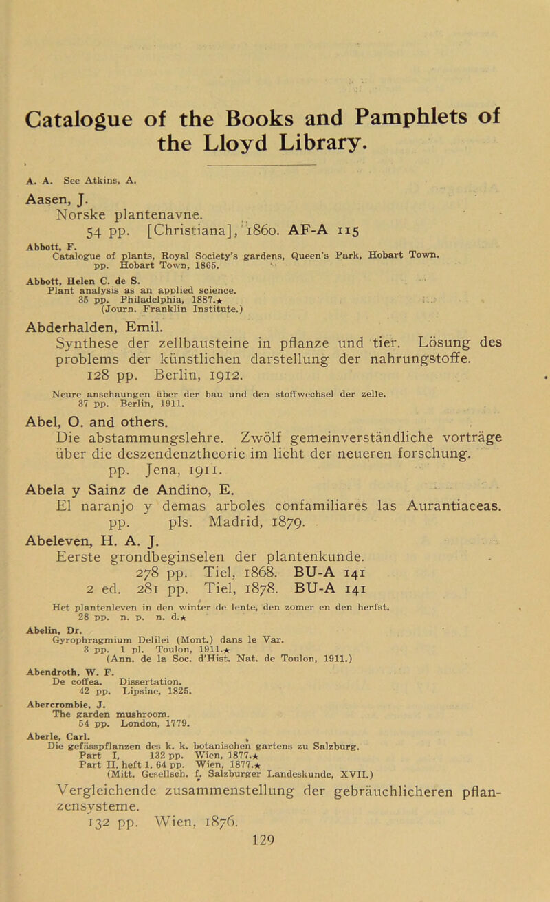Catalogue of the Books and Pamphlets of the Lloyd Library. A. A. See Atkins, A. Aasen, J. Norske plantenavne. 54 pp. [Christiana], i860. AF-A 115 Abbott, F. Catalogue of plants. Royal Society’s gardens, Queen's Park, Hobart Town, pp. Hobart Town, 1865. Abbott, Helen C. de S. Plant analysis as an applied science. 35 pp. Philadelphia, 1887.* (Journ. Franklin Institute.) Abderhalden, Emil. Synthese der zellbausteine in pflanze und tier. Losung des problems der kunstlichen darstellung der nahrungstoffe. 128 pp. Berlin, 1912. Neure anschaungen liber der bau und den stoffwechsel der zelle. 37 pp. Berlin, 1911. Abel, O. and others. Die abstammungslehre. Zwolf gemeinverstandliche vortrage liber die deszendenztheorie im licht der neueren forschung. pp. Jena, 1911. Abela y Sainz de Andino, E. El naranjo y demas arboles confamiliares las Aurantiaceas. pp. pis. Madrid, 1879. Abeleven, H. A. J. Eerste grondbeginselen der plantenkunde. 278 pp. Tiel, 1868. BU-A 141 2 ed. 281 pp. Tiel, 1878. BU-A 141 Het plantenleven in den winter de lente, den zomer en den herfst. 28 pp. n. p. n. d.* Abelin, Dr. Gyrophragmium Delilei (Mont.) dans le Var. 3 pp. 1 pi. Toulon, 1911.* (Ann. de la Soc. d’Hist. Nat. de Toulon, 1911.) Abendroth, W. F. De coffea. Dissertation. 42 pp. Lipsiae, 1825. Abercrombie, J. The garden mushroom. 54 pp. London, 1779. Aberle, Carl. , Die gefasspflanzen des k. k. botanischen gartens zu Salzburg. Part I, 132 pp. Wien, 1877.* Part II, heft 1, 64 pp. Wien, 1877.* (Mitt. Gesellsch. f. Salzburger Landeskunde, XVII.) Vergleichende zusammenstellung der gebrauchlicheren pflan- zensysteme. 132 PP- Wien, 1876.