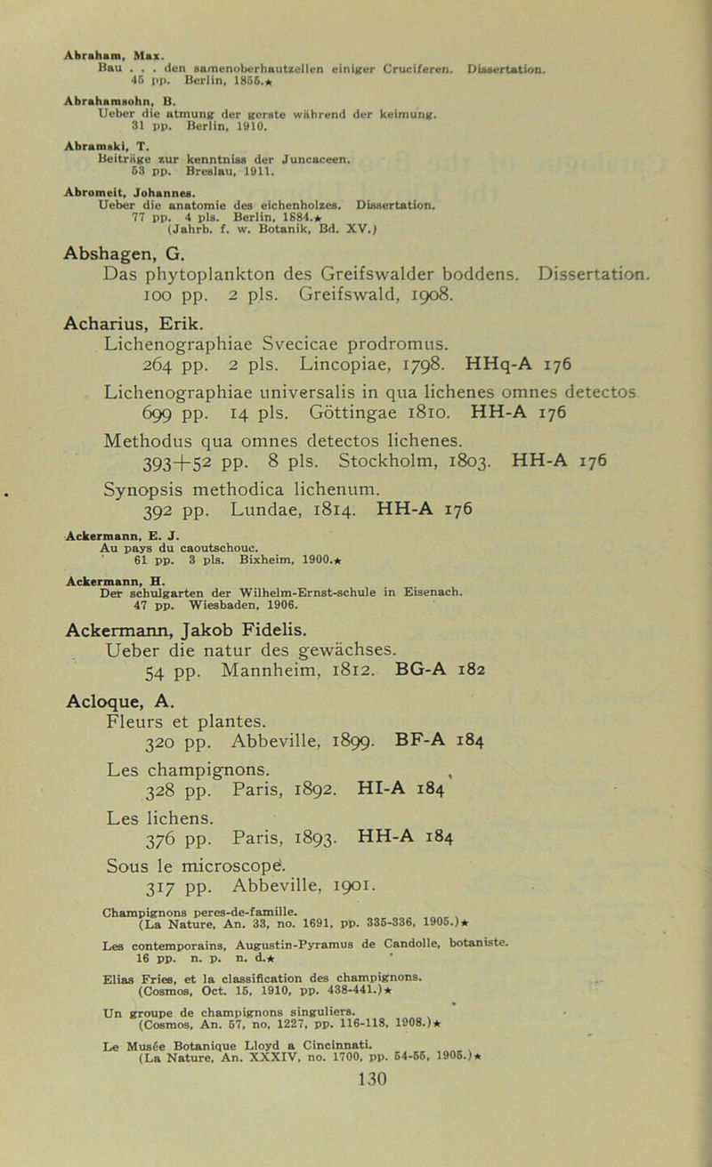 Abraham, Max. Bau . . . den samenoberhautzellen einiger Cruciferen. Dissertation. 46 pp. Berlin, 1856.* Abrahamsohn, B. Ueber die atmung dcr gerate wiihrend der keimung. 31 pp. Berlin, 1910. Abramaki, T. Beitriige zur kenntnias der Juncaceen. 63 pp. Breslau, 1911. Abromeit, Johannes. Ueber die anatomie des eichenholzes. Dissertation. 77 pp. 4 pis. Berlin, 1884.* (Jahrb. f. w. Botanik, Bd. XV.) Abshagen, G. Das phytoplankton des Greifswalder boddens. Dissertation. 100 pp. 2 pis. Greifswald, 1908. Acharius, Erik. Lichenographiae Svecicae prodromus. 264 pp. 2 pis. Lincopiae, 1798. HHq-A 176 Lichenographiae universalis in qua lichenes omnes detectos 699 PP- 14 pis. Gottingae 1810. HH-A 176 Methodus qua omnes detectos lichenes. 393+52 PP- 8 pis. Stockholm, 1803. HH-A 176 Synopsis methodica lichenum. 392 pp. Lundae, 1814. HH-A 176 Ackermann, E. J. Au pays du caoutschouc. 61 pp. 3 pis. Bixheim, 1900.* Ackermann, H. Der schulgarten der Wilhelm-Ernst-schule in Eisenach. 47 pp. Wiesbaden, 1906. Ackermann, Jakob Fidelis. Ueber die natur des gewachses. 54 pp. Mannheim, 1812. BG-A 182 Acloque, A. Fleurs et plantes. 320 pp. Abbeville, 1899. BF-A 184 Les champignons. 328 pp. Paris, 1892. HI-A 184 Les lichens. 376 pp. Paris, 1893. HH-A 184 Sous le microscope:. 317 pp. Abbeville, 1901. Champignons peres-de-famille. (La Nature, An. 33, no. 1691, pp. 335-336, 1905.)* Les contemporains, Augustin-Pyramus de Candolle, botaniste. 16 pp. n. p. n. d.* Elias Fries, et la classification des champignons. (Cosmos, Oct. 16, 1910, pp. 438-441.)* Un groupe de champignons singuliers. (Cosmos, An. 67, no, 1227, pp. 116-118, 1908.)* Le Mus6e Botanique Lloyd a Cincinnati. (La Nature, An. XXXIV, no. 1700. pp. 64-55. 1906.)*