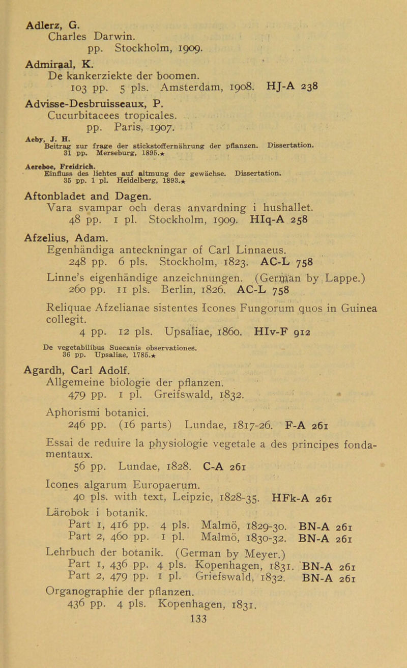 Adlerz, G. Charles Darwin. pp. Stockholm, 1909. Admiraal, K. De kankerziekte der boomen. 103 pp. 5 pis. Amsterdam, 1908. HJ-A 238 Advisse-Desbruisseaux, P. Cucurbitacees tropicales. pp. Paris, 1907. Aeby, J. H. Beitrag zur frage der stickstofternahrung der pflanzen. Dissertation. 31 pp. Merseburg. 1895.* Aereboe, Freidrich. Einfluss des lichtes auf altmung der gewachse. Dissertation. 36 pp. 1 pi. Heidelberg, 1893.* Aftonbladet and Dagen. Vara svampar och deras anvardning i hushallet. 48 pp. 1 pi. Stockholm, 1909. Hlq-A 258 Afzelius, Adam. Egenhandiga anteckningar of Carl Linnaeus. 248 pp. 6 pis. Stockholm, 1823. AC-L 758 Linne’s eigenhandige anzeichnungen. (Gerfpan by Lappe.) 260 pp. 11 pis. Berlin, 1826. AC-L 758 • Reliquae Afzelianae sistentes leones Fungorum quos in Guinea collegit. 4 pp. 12 pis. Upsaliae, i860. HIv-F 912 De vegetabilibus Suecanis observationes. 36 pp. Upsaliae, 1785.* Agardh, Carl Adolf. Allgemeine biologie der pflanzen. 479 PP- i pi. Greifswald, 1832. Aphorismi botanici. 246 pp. (16 parts) Lundae, 1817-26. F-A 261 Essai de reduire la physiologic vegetale a des principes fonda- mentaux. 56 pp. Lundae, 1828. C-A 261 leones algarum Europaerum. 40 pis, with text, Leipzic, 1828-35. HFk-A 261 Larobok i botanik. Part 1, 416 pp. 4 pis. Malmo, 1829-30. BN-A 261 Part 2, 460 pp. 1 pi. Malmo, 1830-32. BN-A 261 Lehrbuch der botanik. (German by Meyer.) Part 1, 436 pp. 4 pis. Kopenhagen, 1831. BN-A 261 Part 2, 479 pp. 1 pi. Griefswald, 1832. BN-A 261 Organographie der pflanzen. 436 pp. 4 pis, Kopenhagen, 1831.