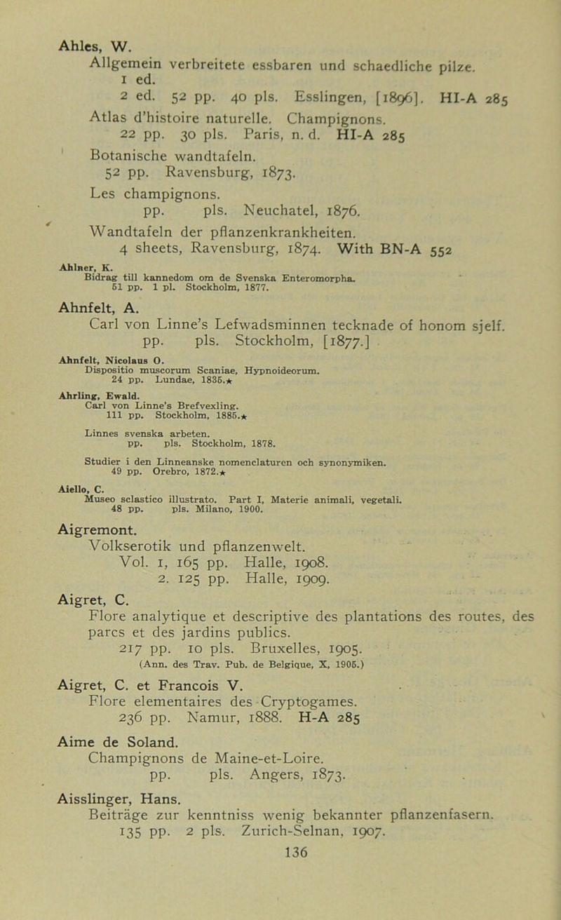 Ahlcs, W. Allgemein verbreitete essbaren und schaedliche pilze 1 ed. 2 ed. 52 pp. 40 pis. Esslingen, [1896]. HI-A 285 Atlas d’histoire naturelle. Champignons. 22 pp. 30 pis. Paris, n. d. HI-A 285 Botanische wandtafeln. 52 pp. Ravensburg, 1873. Les champignons. pp. pis. Neuchatel, 1876. Wandtafeln der pflanzenkrankheiten. 4 sheets, Ravensburg, 1874. With BN-A 552 Ahlner, K. Bidrag till kannedom om de Svenska Enteromorpha. 51 pp. 1 pi. Stockholm, 1877. Ahnfelt, A. Carl von Linne’s Lefwadsminnen tecknade of honom sjelf. pp. pis. Stockholm, [1877.] Ahnfelt, Nicolaus 0. Dispositio muscorum Scaniae, Hypnoideorum. 24 pp. Lundae, 1835.* Ahrling, Ewald. Carl von Linne's Brefvexling. Ill pp. Stockholm, 1885.* Linnes svenska arbeten. pp. pis. Stockholm, 1878. Studier i den Linneanske nomenclaturen och synonymiken. 49 pp. Orebro, 1872.* Aiello, C. Museo sclastico illustrato. Part I, Materie animali, vegetali. 48 pp. pis. Milano, 1900. Aigremont. Volkserotik und pflanzenwelt. Vol. i, 165 pp. Halle, 1908. 2. 125 pp. Halle, 1909. Aigret, C. Flore analytique et descriptive des plantations des routes, des pares et des jardins publics. 217 pp. 10 pis. Bruxelles, 1905. (Ann. des Trav. Pub. de Belgique, X, 1905.) Aigret, C. et Francois V. Flore elementaires des Cryptogames. 236 pp. Namur, 1888. H-A 285 Aime de Soland. Champignons de Maine-et-Loire. pp. pis. Angers, 1873. Aisslinger, Hans. Beitrage zur kenntniss wenig bekannter pflanzenfasern. 135 pp. 2 pis. Zurich-Selnan, 1907.