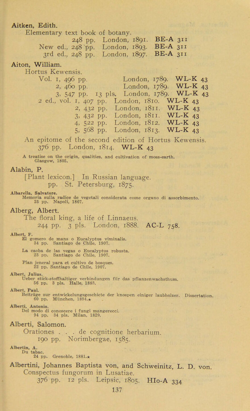 Aitken, Edith. Elementary text book of botany. 248 pp. London, 1891. BE-A 311 New ed., 248 pp. London, 1893. BE-A 311 3rd ed., 248 pp. London, 1897. BE-A 311 Aiton, William. Hortus Kewensis. Vol. 1, 496 pp London, 1789. WL-K 43 2, 460 pp. London, 1789. WL-K 43 3, 547 pp. 13 pis. London, 1789. WL-K 43 2 ed., vol. 1, 407 pp. London, 1810. WL-K 43 2, 432 pp. London, 1811. WL-K 43 3, 432 pp. London, 1811. WL-K 43 4, 522 pp. London, 1812. WL-K 43 5, 568 pp. London, 1813. WL-K 43 An epitome of the second edition of Hortus Kewensis. 376 pp. London, 1814. WL-K 43 A treatise on the origin, qualities, and cultivation of moss-earth. Glasgow, 1805. Alabin, P. [Plant lexicon.] In Russian language, pp. St. Petersburg, 1875. Albarella, Salvatore. Memoria sulla radice de vegetali considerata come organo di assorbimento. 25 pp. Napoli, 1867. Alberg, Albert. The floral king, a life of Linnaeus. 244 pp. 3 pis. London, 1888. AC-L 758. Albert, F. El gomero de mans o Eucalyptus viminalis. 34 pp. Santiago de Chile, 1907. La caoba de las vegas o Eucalyptus robusta. 23 pp. Santiago de Chile, 1907. Plan jeneral para et cultivo de bosques. 22 pp. Santiago de Chile, 1907. Albert, Julius. TJeber stick-stoffhaltiger verbindungen fur das pflanzenwachsthum. 56 pp. 3 pis. Halle, 1883. Albert, PauL Beitrage zur entwickelungsgeschicte der knospen einiger laubholzer. Dissertation. 60 pp. Miinchen, 1894.* Alberti, Antonio. Del modo di conoscere i fungi mangerecci. 94 pp. 34 pis. Milan, 1829, Alberti, Salomon. Orationes . . . de cognitione herbarium. 190 pp. Norimbergae, 1585. Albertin, A. Du tabac. 24 pp. Grenoble, 1881.* Albertini, Johannes Baptista von, and Schweinitz, L. D. von. Conspectus fungorum in Lusatiae. 376 pp. 12 pis. Leipsic, 1805. HIo-A 334