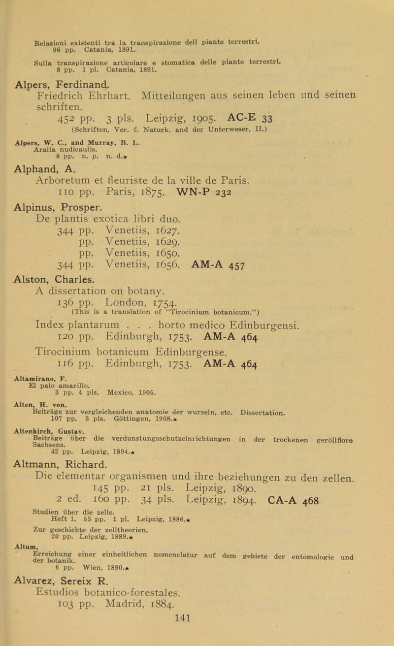 Relazioni existenti tra la transpirazione dell piante terrestri. 96 pp. Catania, 1891. Sulla transpirazione articolare e stomatica delle piante terrestri. 8 pp. 1 pi. Catania, 1891. Alpers, Ferdinand. Friedrich Ehrhart. Mitteilungen aus seinen leben und seinen schriften. 452 PP- 3 Pls- Leipzig, 1905. AC-E 33 (Schriften, Ver. f, Naturk. and del* Unterweser, II.) Alpers, W. C., and Murray, B. L. Aralia nudicaulis. 8 pp. n. p. n. d.* Alphand, A. Arboretum et fleuriste de la ville de Paris, no pp. Paris, 1875. WN-P 232 Alpinus, Prosper. De plantis exotica libri duo. 344 pp. Venetiis, 1627. pp. Venetiis, 1629. pp. Venetiis, 1650. 344 pp. Venetiis, 1656. AM-A 457 Alston, Charles. A dissertation on botany. 136 pp. London, 1754. (This is a translation of “Tirocinium botanicum.”) Index plantarum . . . horto medico Edinburgensi. 120 pp. Edinburgh, 1753. AM-A 464 Tirocinium botanicum Edinburgense. 116 pp. Edinburgh, 1753. AM-A 464 Altamirano, F. El palo amarillo. 3 pp. 4 pis. Mexico, 1906. Alten, H. von. Beitriige zur vergleichenden anatomie der wurzeln, etc. Dissertation. 107 pp. 3 pis. Gottingen, 1908.* Altenkirch, Gustav. Beitriige liber die verdunstungsschutzeinrichtungen in der trockenen gerollflore Sachsens. 42 pp. Leipzig, 1894.* Altmann, Richard. Die elementar organismen und ihre beziehungen zu den zellen. 145 pp. 21 pis. Leipzig, 1890. 2 ed. 160 pp. 34 pis. Leipzig, 1894. CA-A 468 Studien fiber die zelle. Heft 1. 63 pp. 1 pi. Leipzig, 1386.* Zur geschichte der zelltheorien. 20 pp. Leipzig, 1889.* Altum, Erreichung einer einheitlichen nomenclatur auf dem gebiete der entomologie und der botanik. 6 pp. Wien, 1890.* Alvarez, Sereix R. Estudios botanico-forestales. 103 pp. Madrid, 1884.