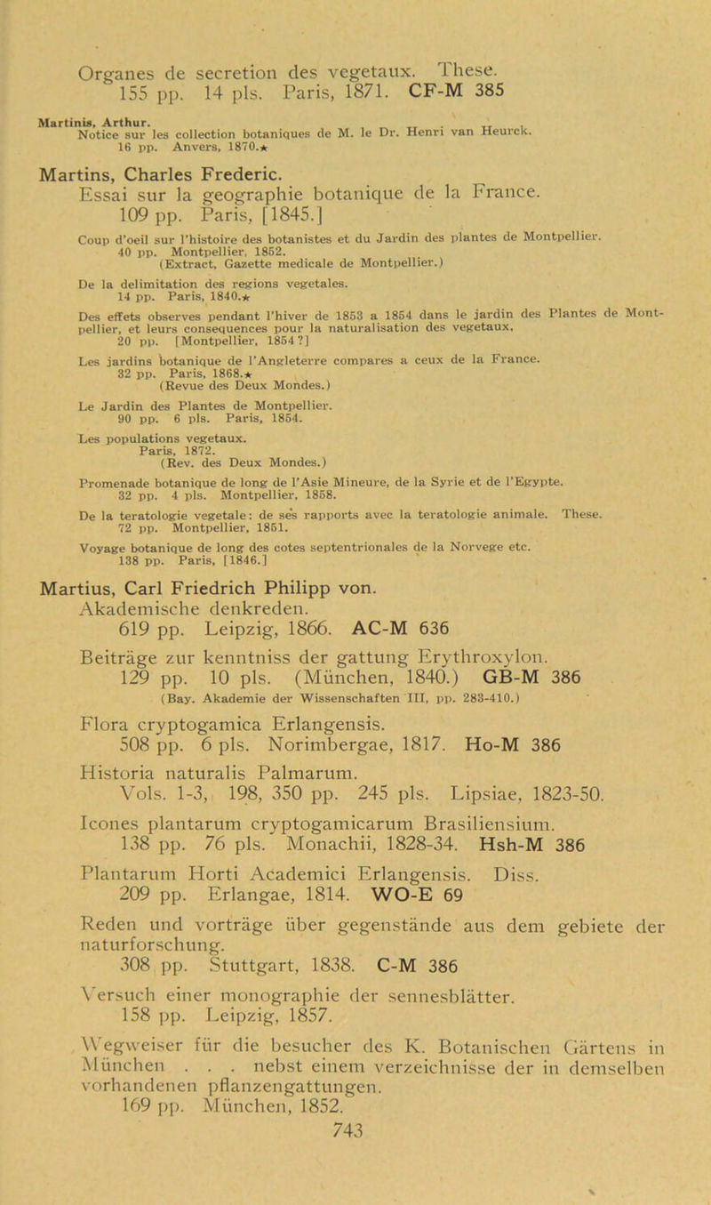 Organes de secretion des vegetaux. These. 155 pp. 14 pis. Paris, 1871. CF-M 385 Martinis, Arthur. Notice sur les collection botaniques de M. le 16 pp. Anvers, 1870.★ Dr. Henri van Heurck. Martins, Charles Frederic. Essai sur la geographic botanique de la France. 109 pp. Paris, [1845.] Coup d’oeil sur l’histoire des botanistes et du Jardin des plantes de Montpellier. 40 pp. Montpellier, 1852. (Extract, Gazette medicale de Montpellier.) De la delimitation des regions vegetales. 14 pp. Paris, 1840.* Des effets observes pendant l'hiver de 1853 a 1854 dans le jardin des Plantes de Mont- pellier, et leurs consequences pour la naturalisation des vegetaux, 20 pp. [Montpellier, 1854?] Les jardins botanique de I’Angleterre compares a ceux de la France. 32 pp. Paris, 1868.* (Revue des Deux Mondes.) Le Jardin des Plantes de Montpellier. 90 pp. 6 pis. Paris, 1854. Les populations vegetaux. Paris, 1872. (Rev. des Deux Mondes.) Promenade botanique de long de l’Asie Mineure, de la Syrie et de l’Egypte. 32 pp. 4 pis. Montpellier, 1868. De la teratologie vegetale: de ses rapports avec la teratologic animate. These. 72 pp. Montpellier, 1851. Voyage botanique de long des cotes septentrionales de la Norvege etc. 138 pp. Paris. [1846.] Martius, Carl Friedrich Philipp von. Akademische denkreden. 619 pp. Leipzig, 1866. AC-M 636 Beitrage zur kenntniss der gattung Erythroxylon. 129 pp. 10 pis. (Miinchen, 1840.) GB-M 386 (Bay. Akademie der Wissenschaften III, pp. 283-410.) Flora cryptogamica Erlangensis. 508 pp. 6 pis. Norimbergae, 1817. Ho-M 386 Historia naturalis Palmarum. Vols. 1-3, 198, 350 pp. 245 pis. Lipsiae, 1823-50. leones plantarum cryptogamicarum Brasiliensium. 138 pp. 76 pis. Monachii, 1828-34. Hsh-M 386 Plantarum Horti Academici Erlangensis. Diss. 209 pp. Erlangae, 1814. WO-E 69 Reden und vortriige iiber gegenstande aus dem gebiete der naturforschung. 308 pp. Stuttgart, 1838. C-M 386 Versuch einer monographic der sennesblatter. 158 pp. Leipzig, 1857. Wegvveiser fiir die besucher des K. Botanischen Gartens in Miinchen . . . nebst einem verzeichnisse der in demselben vorhandenen pflanzengattungen. 169 pp. Miinchen, 1852.