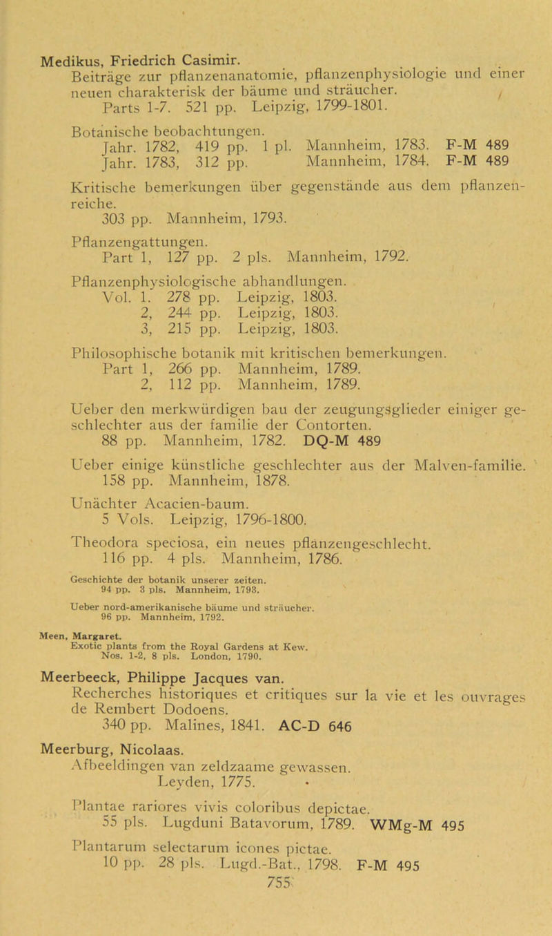Medikus, Friedrich Casimir. Beitrage zur pflanzenanatomie, pflanzenphysiologie und einer neuen charakterisk der baume und straucher. / Parts 1-7. 521 pp. Leipzig, 1799-1801. Botanische beobachtungen. Jahr. 1782, 419 pp. 1 pi. Mannheim, 1783. F-M 489 Jahr. 1783, 312 pp. Mannheim, 1784. F-M 489 Kritische bemerkungen iiber gegenstande aus dem pflanzen- reiche. 303 pp. Mannheim, 1793. Pflanzengattungen. Part 1, 127 pp. 2 pis. Mannheim, 1792. Pflanzenphysiologische abhandlungen. Vol. 1. 278 pp. Leipzig, 1803. 2, 244 pp. Leipzig, 1803. 3, 215 pp. Leipzig, 1803. Philosophische botanik mit kritischen bemerkungen. Part 1, 266 pp. Mannheim, 1789. 2, 112 pp. Mannheim, 1789. Ueber den merkwiirdigen bau der zeugungSglieder einiger ge- schlechter aus der familie der Contorten. 88 pp. Mannheim, 1782. DQ-M 489 Ueber einige kiinstliche geschlechter aus der Malven-familie. 158 pp. Mannheim, 1878. Uniichter Acacien-baum. 5 Vols. Leipzig, 1796-1800. Theodora speciosa, ein neues pflanzengeschlecht. 116 pp. 4 pis. Mannheim, 1786. Geschichte der botanik unserer zeiten. 94 pp. 3 pis. Mannheim, 1793. Ueber nord-amerikanische baume und straucher. 96 pp. Mannheim, 1792. Meen, Margaret. Exotic plants from the Royal Gardens at Kew. Nos. 1-2, 8 pis. London, 1790. Meerbeeck, Philippe Jacques van. Recherches historiques et critiques sur la vie et les ouvrages de Rembert Dodoens. 340 pp. Malines, 1841. AC-D 646 Meerburg, Nicolaas. Afbeeldingen van zeldzaame gewassen. Leyden, 1775. Plantae rariores vivis coloribus depictae. 55 pis. Lugduni Batavorum, 1789. WMg-M 495 Plantarum selectarum icones pictae. 10 pp. 28 pis. Lugd.-Bat., 1798. F-M 495