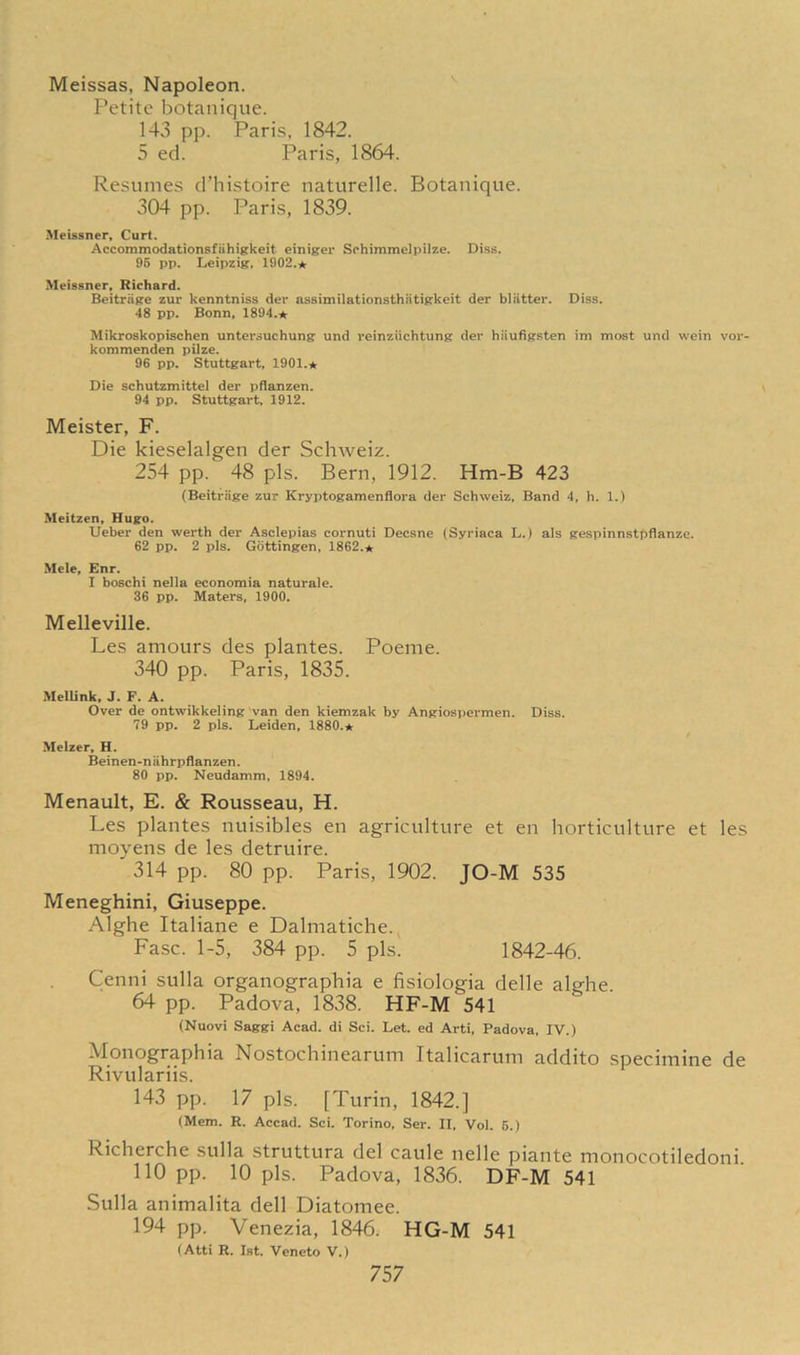 Meissas, Napoleon. Petite botanique. 143 pp. Paris, 1842. 5 ed. Paris, 1864. Resumes d’histoire naturelle. Botanique. 304 pp. Paris, 1839. Meissner, Curt. Accommodationsfiihigkeit einiger Schimmelpilze. Diss. 96 pp. Leipzig, 1902.* Meissner, Richard. Beitrage zur kenntniss der assimilationsthiitigkeit der blatter. Diss. 48 pp. Bonn, 1894.* Mikroskopischen untersuchung und reinziichtung der hiiufigsten im most und vvein vor- kommenden pilze. 96 pp. Stuttgart, 1901.* Die schutzmittel der pflanzen. 94 pp. Stuttgart, 1912. Meister, F. Die kieselalgen der Schweiz. 254 pp. 48 pis. Bern, 1912. Hm-B 423 (Beitrage zur Kryptogamenflora der Schweiz, Band 4, h. 1.) Meitzen, Hugo. Ueber den werth der Asclepias cornuti Decsne (Syriaca L.) als gespinnstpflanze. 62 pp. 2 pis. Gottingen, 1862.* Mele, Enr. I boschi nella economia naturale. 36 pp. Maters, 1900. Melleville. Les amours des plantes. Poeme. 340 pp. Paris, 1835. Mellink, J. F. A. Over de ontwikkeling van den kiemzak by Angiospermen. Diss. 79 pp. 2 pis. Leiden, 1880.* Melzer, H. Beinen-niihrpflanzen. 80 pp. Neudamm, 1894. Menault, E. & Rousseau, H. Les plantes nuisibles en agriculture et en horticulture et les moyens de les detruire. 314 pp. 80 pp. Paris, 1902. JO-M 535 Meneghini, Giuseppe. Alghe Italiane e Dalmatiche. Fasc. 1-5, 384 pp. 5 pis. 1842-46. Cenni sulla organographia e fisiologia delle alghe. 64 pp. Padova, 1838. HF-M 541 (Nuovi Saggi Acad, di Sci. Let. ed Arti, Padova, IV.) Monographia Nostochinearum Italicarum addito specimine de Rivulariis. 143 pp. 17 pis. [Turin, 1842.] (Mem. R. Accad. Sci. Torino, Ser. II, Vol. 5.) Richerche sulla struttura del caule nelle piante monocotiledoni 110 pp. 10 pis. Padova, 1836. DF-M 541 Sulla animalita dell Diatomee. 194 pp. Venezia, 1846. HG-M 541 (Atti R. 1st. Veneto V.)