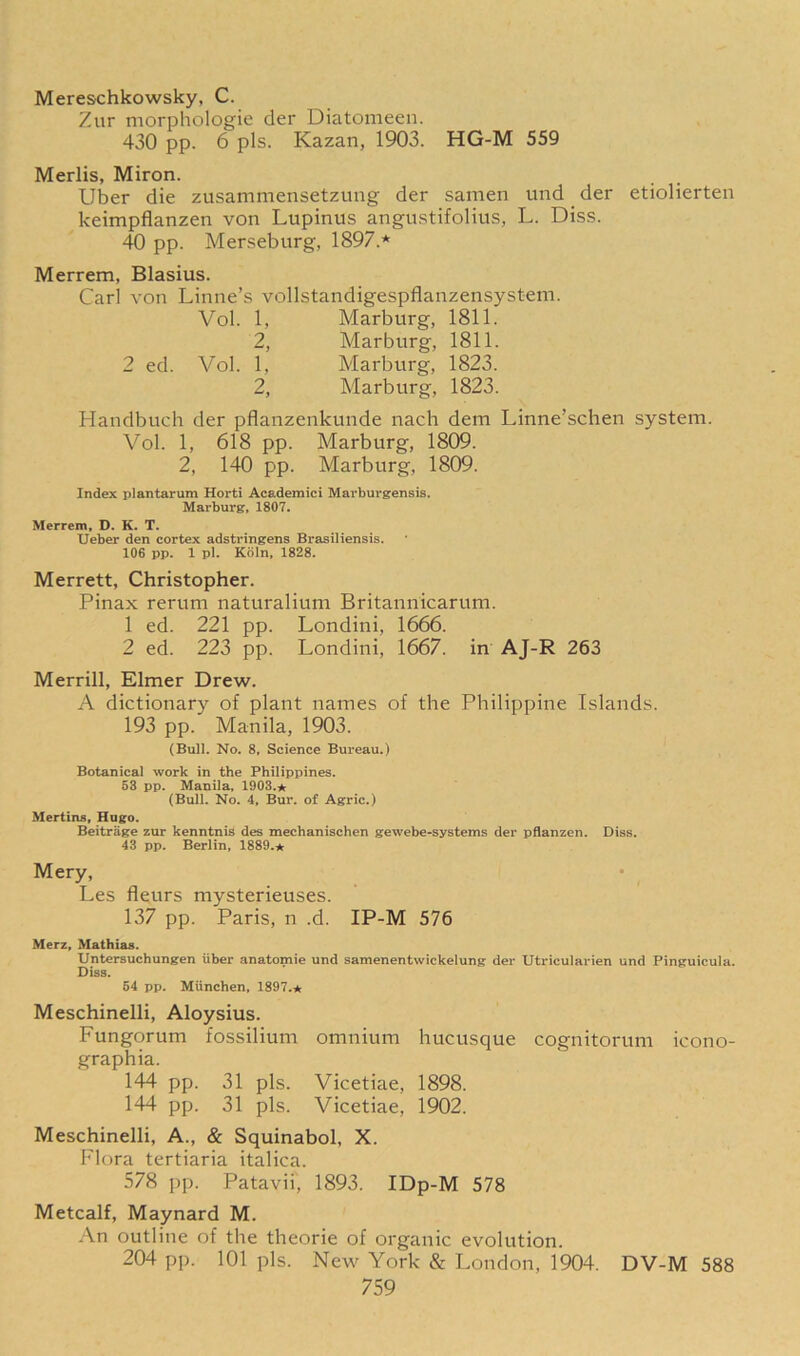 Mereschkowsky, C. Zur morphologie der Diatomeen. 430 pp. 6 pis. Kazan, 1903. HG-M 559 Merlis, Miron. Uber die zusammensetzung der samen und der etiolierten keimpflanzen von Lupinus angustifolius, L. Diss. 40 pp. Merseburg, 1897.* Merrem, Blasius. Carl von Linne’s vollstandigespflanzensystem. Vol. 1, Marburg, 1811. 2, Marburg, 1811. 2 ed. Vol. 1, Marburg, 1823. 2, Marburg, 1823. Handbuch der pflanzenkunde nach dem Linne’schen system. Vol. 1, 618 pp. Marburg, 1809. 2, 140 pp. Marburg, 1809. Index plantarum Horti Academici Marburgensis. Marburg, 1807. Merrem, D. K. T. Ueber den cortex adstringens Brasiliensis. 106 pp. 1 pi. Koln, 1828. Merrett, Christopher. Pinax rerum naturalium Britannicarum. 1 ed. 221 pp. Londini, 1666. 2 ed. 223 pp. Londini, 1667. in AJ-R 263 Merrill, Elmer Drew. A dictionary of plant names of the Philippine Islands. 193 pp. Manila, 1903. (Bull. No. 8, Science Bureau.) Botanical work in the Philippines. 53 pp. Manila, 1903.* (Bull. No. 4, Bur. of Agric.) Mertins, Hugo. Beitrage zur kenntnis des mechanischen gewebe-systems der pflanzen. Diss. 43 pp. Berlin, 1889.* Mery, Les fleurs mysterieuses. 137 pp. Paris, n .d. IP-M 576 Merz, Mathias. Untersuchungen iiber anatomie und samenentwickelung der Utricularien und Pinguicula. Diss. 54 pp. Miinchen, 1897.* Meschinelli, Aloysius. Fungorum fossilium omnium hucusque cognitorum icono- graphia. 144 pp. 31 pis. Vicetiae, 1898. 144 pp. 31 pis. Vicetiae, 1902. Meschinelli, A., & Squinabol, X. Flora tertiaria italica. 578 pp. Patavii, 1893. IDp-M 578 Metcalf, Maynard M. An outline of the theorie of organic evolution. 204 pp. 101 pis. New York & London, 1904. DV-M 588