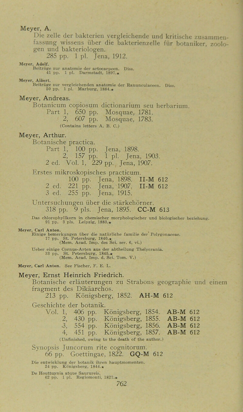 Meyer, A, Die zelle der bakterien vergleichende und kritische zusamraen- fassung wissens iiber die bakterienzelle fiir botaniker, zoolo- gen und bakteriologen. 285 pp. 1 pi. Jena, 1912. Meyer, Adolf. Beitrnge zur an atom ie der artocarpeen. Diss. 41 pp. 1 pi. Darmstadt, 1897.* Meyer, Albert. Beitriige zur vergleichenden anatom ie der Ranunculaceen. Dias. 50 pp. 1 pi. Marburg, 1884.* Meyer, Andreas. Botanicum copiosum dictionarium seu herbarium. Part 1, 650 pp. Mosquae, 1781. 2, 607 pp. Mosquae, 1783. (Contains letters A. B. C.) Meyer, Arthur. Botanische practica. Part 1, 100 pp. Jena, 1898. 2, 157 pp. 1 pi. Jena, 1903. 2 ed. Vol. 1, 229 pp. Jena, 1907. Erstes mikroskopisches practicum. 100 pp. Jena, 1898. II-M 612 2 ed. 221 pp. Jena, 1907. II-M 612 3 ed. 255 pp. Jena, 1915. Untersuchungen iiber die starkehorner. 318 pp. 9 pis. Jena, 1895. CC-M 613 Das chlorophyllkorn in chemischer morphologischer und biologischer beziehung. 91 pp. 3 pis. Leipzig, 1883.* Meyer, Carl Anton. Einige bemerkungen iiber die natlirliche familie der Polygonaceae. 17 pp. St. Petersburg, 1840.* (Mem. Acad. Imp. des Sci. ser. 6, vi.) Ueber einige Cornus-Arten aus der abtheilung Thelycrania. 33 pp. St. Petersburg, 1845.* (Mem. Acad. Imp. d. Sci. Tom. V.) Meyer, Carl Anton. See Fischer, F. E. L. Meyer, Ernst Heinrich Friedrich. Botanische erlauterungen zu Strabons geographic und einem fragment des Dikaarchos. 213 pp. Konigsberg, 1852. AH-M 612 Geschichte der botanik. Vol. 1, 406 pp. Konigsberg, 1854. AB-M 612 2, 430 pp. Konigsberg, 1855. AB-M 612 ■3, 554 pp. Konigsberg, 1856. AB-M 612 4, 451 pp. Konigsberg, 1857. AB-M 612 (Unfinished, owing to the death of the author.) Synopsis Juncorum rite cognitorum. 66 pp. Goettingae, 1822. GQ-M 612 Die cntwicklung der botanik ihren hauptmomenten. 24 pp. Konigsberg, 1844.* De Houttuynia atque SaurureLs. 62 pp. 1 pi. Regiomonti, 1827.*