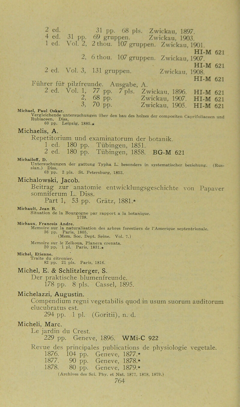 2 ed. ^ .31 pp. 68 pis. Zwickau, 1897. 4 ed. 31 pp. 69 gruppen. Zwickau, 1903. 1 ed. Vol. 2, 2 thou. 107 gruppen. Zwickau, 1901. - , HI-M 621 2, 6 thou. 107 gruppen. Zwickau, 1907. HI-M 621 2 ed. Vol. 3, 131 gruppen. Zwickau, 1908. Fiihrer fut pilzfreunde. Ausgabe, A. 2 ed. Vol. 1, 77 pp. 7 pis. Zwickau, 1896. 2, 68 pp. Zwickau, 1907. 3, 70 pp. Zwickau, 1905. Michael, Paul Oskar. HI-M 621 HI-M 621 HI-M 621 HI-M 621 Vergleichende untersuchungen iiber den bau des hoizes der compositen Caprifoliaceen und Rubiaceen. Diss. 60 pp. Leipzig, 1885.* Michaelis, A. Repetitorium und examinatorum der botanik. 1 ed. 180 pp. Tubingen, 1851. 2 ed. 180 pp. Tubingen, 1858. BG-M 621 Michailoff, D. Untersuchungen der gattung Typha L. besonders in systematischer beziehung. sian.) Diss. 63 pp. 2 pis. St. Petersburg, 1853. (Rus- Michalowski, Jacob. Beitrag zur anatomie entwicklungsgeschichte von Papaver somniferum L. Diss. Part 1, 53 pp. Gratz, 1881* Michault, Jean B. Situation de la Bourgogne par rapport a la botanique. 1738. Michaux, Francois Andre. Memoire sur la naturalisation des arbres forestiers de 1’Amerique septentrionale. 36 pp. Paris, 1805. (Mem. Soc. Dept. Seine. Vol. 7.) Memoire sur le Zelkoua, Planera crenata. 20 pp. 1 pi. Paris, 1831.* Michel, Etienne. Traite du citronier. 82 pp. 21 pis. Paris, 1816. Michel, E. & Schlitzlerger, S. Der praktische blumenfreunde. 178 pp. 8 pis. Cassel, 1895. Michelazzi, Augustin. Compendium regni vegetabilis quod in usum suorum auditorum elucubratus est. 294 pp. 1 pi. (Goritii), n. d. Micheli, Marc. Le jardin du Crest. 229 pp. Geneve, 1896. WMi-C 922 Revue des principales publications de phvsiologie vegetale. 1876. 104 pp. Geneve, 1877.* 1877. 90 pp. Geneve, 1878.* 1878. 80 pp. Geneve, 1879.* (Archives des Sci. Phy. et Nat. 1877, 1878, 1879.)