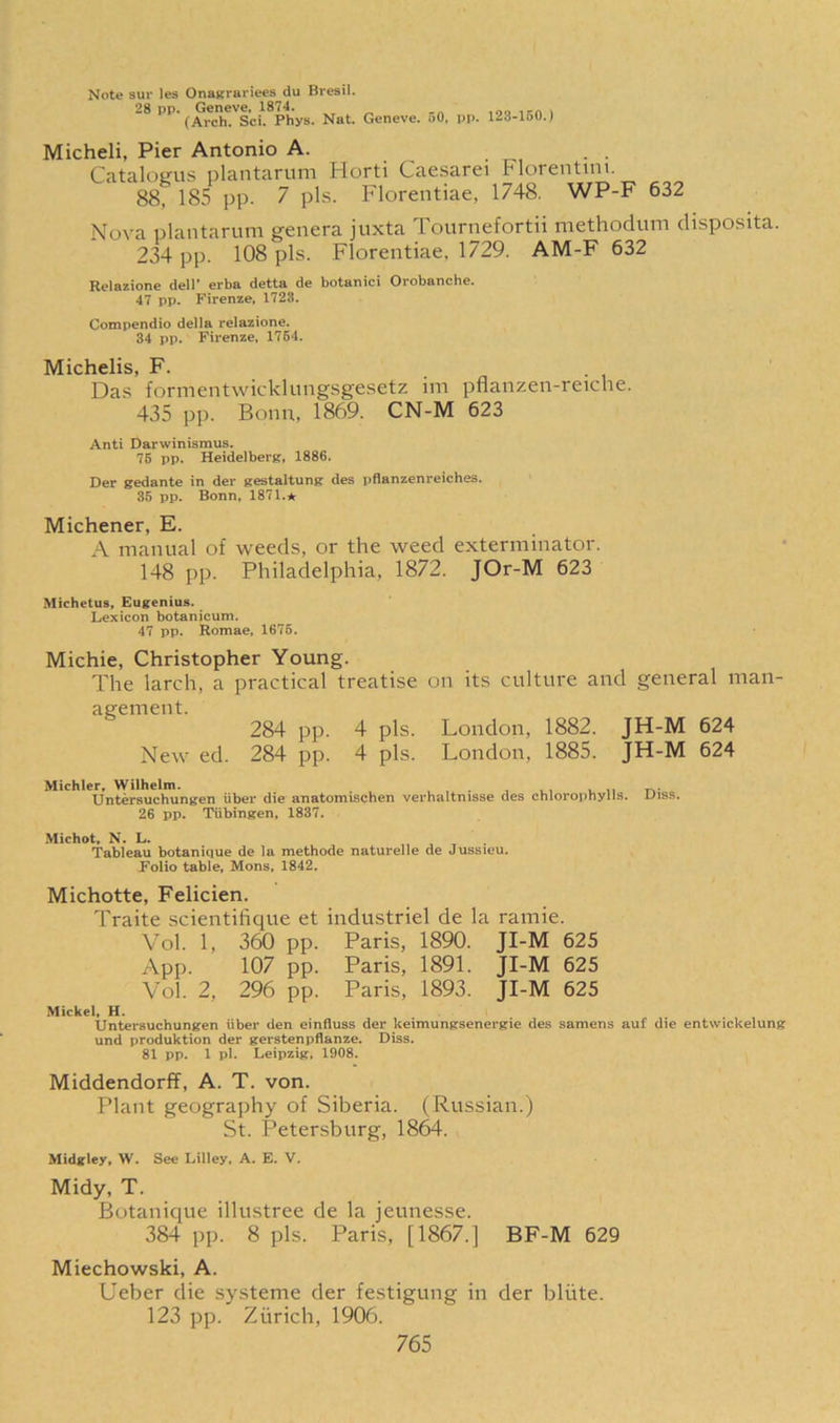 Note sur les Onagrariees du Bresil. 28 pp. Geneve, 1874. ,-n . (Arch. Sci. Phys. Nat. Geneve. 50, pp. 123-150.) Micheli, Pier Antonio A. Catalogs plantarum Horti Caesarei Florentim. 88, 185 pp. 7 pis. Florentiae, 1748. WP-F 632 Nova plantarum genera juxta Tournefortii methodum chsposita. 234 pp. 108 pis. Florentiae. 1729. AM-F 632 Relazione dell' erba detta de botanici Orobanche. 47 pp. Firenze, 1728. Compendio della relazione. 34 pp. Firenze, 1764. Michelis, F. Das formentwicklungsgesetz im pflanzen-reiche. 435 pp. Bonn, 1869. CN-M 623 Anti Darwinismus. 75 pp. Heidelberg, 1886. Der gedante in der gestaltung des pflanzenreiches. 35 pp. Bonn, 1871.* Michener, E. A manual of weeds, or the weed exterminator. 148 pp. Philadelphia, 1872. JOr-M 623 Michetus, Eugenius. Lexicon botanicum. 47 pp. Romae, 1675. Michie, Christopher Young. The larch, a practical treatise on its culture and general man- agement. 284 pp. 4 pis. London, 1882. JH-M 624 New ed. 284 pp. 4 pis. London, 1885. JH-M 624 Michler, Wilhelm. , . Untersuchungen liber die anatomischen verhaltnisse des chlorophylls. LMss. 26 pp. Tiibingen, 1837. Michot, N. L. . Tableau botanique de la methode naturelle de Jussieu. Folio table, Mons, 1842. Michotte, Felicien. Traite scientifique et industriel de la ramie. Vol. 1, 360 pp. Paris, 1890. JI-M 625 App. 107 pp. Paris, 1891. JI-M 625 Vol. 2, 296 pp. Paris, 1893. JI-M 625 Mickel, H. Untersuchungen liber den einfluss der keimungsenergie des samens auf die entwickelung und produktion der gerstenpflanze. Diss. 81 pp. 1 pi. Leipzig, 1908. Middendorff, A. T. von. Plant geography of Siberia. (Russian.) St. Petersburg, 1864. Midgley, W. See Lilley, A. E. V. Midy, T. Botanique illustree de la jeunesse. 384 pp. 8 pis. Paris, [1867.] BF-M 629 Miechowski, A. Ueber die systeme der festigung in der bliite. 123 pp. Zurich, 1906.