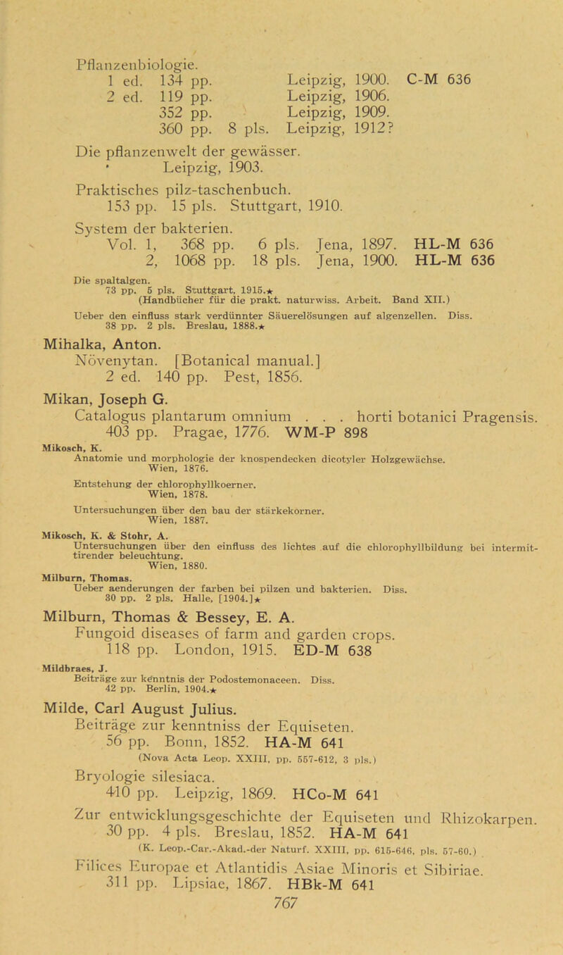 Pflanzenbiologie. 1 ed. 134 pp. Leipzig, 1900. C-M 636 2 ed. 119 pp. Leipzig, 1906. 352 pp. Leipzig, 1909. 360 pp. 8 pis. Leipzig, 1912? Die pflanzenwelt der gewasser. • Leipzig, 1903. Praktisches pilz-taschenbuch. 153 pp. 15 pis. Stuttgart, 1910. System der bakterien. Vol. 1, 368 pp. 6 pis. Jena, 1897. HL-M 636 2, 1068 pp. 18 pis. Jena, 1900. HL-M 636 Die spaltalgen. 73 pp. 5 pis. Stuttgart, 1915.★ (Handbiicher fiir die prakt. naturwiss. Arbeit. Band XII.) Ueber den einfluss stark verdiinnter Sauerelosungen auf algenzellen. Diss. 38 pp. 2 pis. Breslau, 1888.★ Mihalka, Anton. Novenytan. [Botanical manual.] 2 ed. 140 pp. Pest, 1856. Mikan, Joseph G. Catalogus plantarum omnium . . . horti botanici Pragensis. 403 pp. Pragae, 1776. WM-P 898 Mikosch, K. Anatomie und morphologie der knospendecken dicotyler Holzgewachse. Wien, 1876. Entstehung der chlorophyllkoerner. Wien, 1878. Untersuchungen iiber den bau der starkekorner. Wien, 1887. Mikosch, K. & Stohr, A. Untersuchungen iiber den einfluss des lichtes auf die chlorophyllbildung bei intermit- tirender beleuchtung. Wien, 1880. Milburn, Thomas. Ueber aenderungen der farben bei pilzen und bakterien. Diss. 30 pp. 2 pis. Halle, [1904.]* Milburn, Thomas & Bessey, E. A. Fungoid diseases of farm and garden crops. 118 pp. London, 1915. ED-M 638 Mildbraes, J. Beitrage zur kdnntnis der Podostemonaceen. Diss. 42 pp. Berlin, 1904.* Milde, Carl August Julius. Beitrage zur kenntniss der Equiseten. 56 pp. Bonn, 1852. HA-M 641 (Nova Acta Leop. XXIII, pp. 567-612, 3 pis.) Bryologie silesiaca. 440 pp. Leipzig, 1869. HCo-M 641 Zur entwicklungsgeschichte der Equiseten und Rhizokarpen. 30 pp. 4 pis. Breslau, 1852. HA-M 641 (K. Leop.-Car.-Akad.-der Naturf. XXIII, pp. 615-646. pis. 57-60.) Filices Europae et Atlantidis Asiae Minoris et Sibiriae. 311 pp. Lipsiae, 1867. HBk-M 641