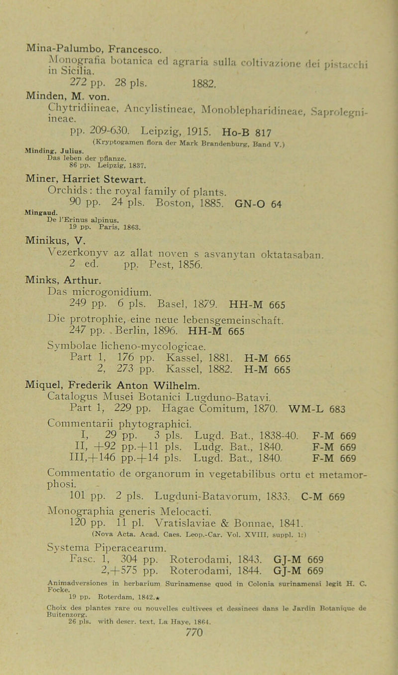 Mina-Palumbo, Francesco. Monografia botanica ed agraria sulla coltivazione dei pistacchi in Sicilia. 272 pp. 28 pis. 1882. Minden, M. von. Chytridiineae, Ancylistineae, Monoblepharidineae, Saproletrni- meae. pp. 209-630. Leipzig, 1915. Ho-B 817 (Kryptogamen Horn der Mark Brandenburg. Band V.) Minding, Julius. Das leben der pflanze. 86 pp. Leipzig, 1837. Miner, Harriet Stewart. Orchids: the royal family of plants. 90 pp. 24 pis. Boston, 1885. GN-O 64 Mingaud. De l’Erinus alpinus. 19 pp. Paris, 1863. Minikus, V. Vezerkonyv az allat noven s asvanytan oktatasaban. 2 ed. pp. Pest, 1856. Minks, Arthur. Das microgonidium. 249 pp. 6 pis. Basel, 1879. HH-M 665 Die protrophie, eine neue lebensgemeinschaft. 247 pp. Berlin, 1896. HH-M 665 Symbolae licheno-mycologicae. Part 1, 176 pp. Kassel, 1881. H-M 665 2, 273 pp. Kassel, 1882. H-M 665 Miquel, Frederik Anton Wilhelm. Catalogus Musei Botanici Lugduno-Batavi. Part 1, 229 pp. Hagae Comitum, 1870. WM-L 683 Commentarii phytographici. I, 29 pp. 3 pis. Lugd. Bat., 1838-40. F-M 669 II, +92 pp.+ll pis. Ludg. Bat., 1840. F-M 669 HI,+ 146 pp.+14 pis. Lugd. Bat., 1840. F-M 669 Commentatio de organorum in vegetabilibus ortu et metamor- phosi. 101 pp. 2 pis. Lugduni-Batavorum, 1833. C-M 669 Monographia generis Melocacti. 120 pp. 11 pi. Vratislaviae & Bonnae, 1841. (Nova Acta. Acad. Caes. Leop.-Car. Vol. XVIII, suppl. 1:) Systema Piperacearum. Fasc. 1, 304 pp. Roterodami, 1843. GJ-M 669 2,+575 pp. Roterodami, 1844. GJ-M 669 Animadversiones in herbarium Surinamense quod in Colonia surinamensi legit H. C. Focke. 19 pp. Roterdam, 1842.* Choix des plantes rare ou nouvelles cultivees et dessinees dans le Jardin Botanique de Buitenzorg. 26 pis. with descr. text, La Haye, 1861.