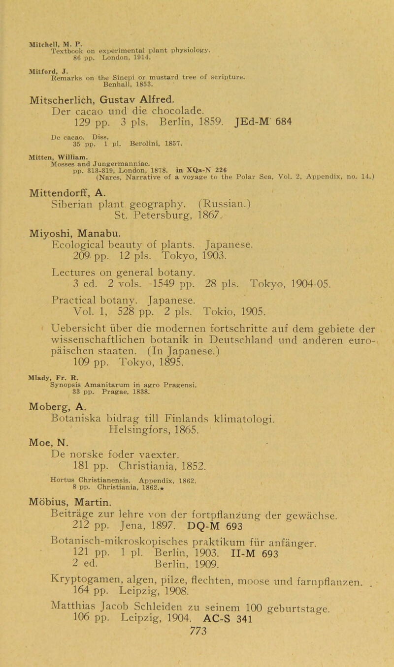 Mitchell, M. P. Textbook on experimental plant physiology. 86 pp. London, 1914. Mitford, J. Remarks on the Sinepi or mustard tree of scripture. Benhall, 1853. Mitscherlich, Gustav Alfred. Der cacao und die chocolade. 129 pp. 3 pis. Berlin, 1859. JEd-M 684 De cacao. Diss. 35 pp. 1 pi. Berolini, 1857. Mitten, William. Mosses and Jungermanniae. pp. 313-319, London, 1878. in XQa-N 226 (Nares, Narrative of a voyage to the Polar Sea, Vol. 2, Appendix, no. 14.) Mittendorff, A. Siberian plant geography. (Russian.) St. Petersburg, 1867. Miyoshi, Manabu. Ecological beauty of plants. Japanese. 209 pp. 12 pis. Tokyo, 1903. Lectures on general botany. 3 ed. 2 vols. 1549 pp. 28 pis. Tokyo, 1904-05. Practical botany. Japanese. Vol. 1, 528 pp. 2 pis. Tokio, 1905. Uebersicht iiber die modernen fortschritte auf dem gebiete der wissenschaftlichen botanik in Deutschland und anderen euro- paischen staaten. (In Japanese.) 109 pp. Tokyo, 1895. Mlady, Fr. R. Synopsis Amanitarum in agro Pragensi. 33 pp. Pragae, 1838. Moberg, A. Botaniska bidrag till Finlands klimatologi. Helsingfors, 1865. Moe, N. De norske foder vaexter. 181 pp. Christiania, 1852. Hoi-tus Christianensis. Appendix, 1862. 8 pp. Christiania, 1862.* Mobius, Martin. Beitrage zur lehre von der fortpflanzung der gewachse. 212 pp. Jena, 1897. DQ-M 693 Botanisch-mikroskopisches praktikum fiir anfanger. 121 pp. 1 pi. Berlin, 1903. II-M 693 2 ed. Berlin, 1909. Kryptogamen, algen, pilze, flechten, moose und farnpflanzen. 164 pp. Leipzig, 1908. Matthias Jacob Schleiden zu seinem 100 geburtstage. 106 pp. Leipzig, 1904. AC-S 341