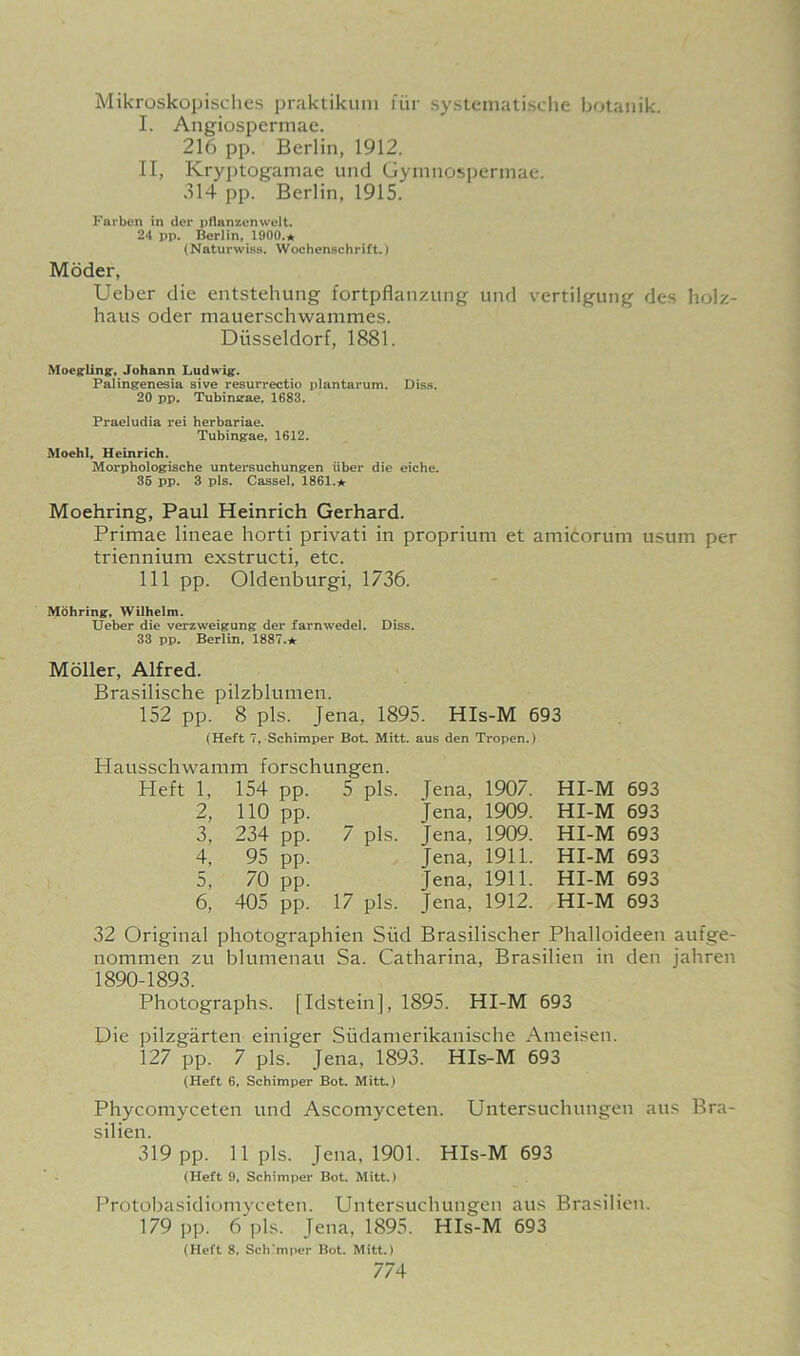 Mikroskopisches praktikum fur systematische botanik. I. Angiospermae. 216 pp. Berlin, 1912. II, Kryptogamae und Gymnospermae. 314 pp. Berlin, 1915. Farben in del- pflanzenwelt. 24 pp. Berlin, 1900.* (Naturwiss. Woehensehrift.) Moder, Ueber die entstehung fortpflanzung und vertilgung des holz- haus oder mauerschwammes. Diisseldorf, 1881. Moegling, Johann Ludwig. Palingenesia sive resurrectio plantarum. Diss. 20 pp. Tubimrae, 1683. Praeludia rei herbariae. Tubingae, 1612. Moehl, Heinrich. Morphologische untersuchungen iiber die eiche. 35 pp. 3 pis. Cassel, 1861.★ Moehring, Paul Heinrich Gerhard. Primae lineae horti privati in proprium et amicorum usum per triennium exstructi, etc. Ill pp. Oldenburgi, 1736. Mohring, Wilhelm. Ueber die verzweigung der farnwedel. Diss. 33 pp. Berlin, 1887.★ Moller, Alfred. Brasilische pilzblumen. 152 pp. 8 pis. Jena, 1895. HIs-M 693 (Heft 7, Schimper Bot. Mitt, aus den Tropen.) Hausschwamm forschungen. 1, 154 pp. 5 pis. Jena, 1907. HI-M 693 2 110 pp. Jena, 1909. HI-M 693 3, 234 pp. 7 pis. Jena, 1909. HI-M 693 4, 95 pp. Jena, 1911. HI-M 693 5, 70 pp. Jena, 1911. HI-M 693 6, 405 pp. 17 pis. Jena, 1912. HI-M 693 32 Original photographien Siid Brasilischer Phalloideen aufge- nommen zu blumenau Sa. Catharina, Brasilien in den jahren 1890-1893. Photographs. [Idstein], 1895. HI-M 693 Die pilzgarten einiger Siidanierikanische Ameisen. 127 pp. 7 pis. Jena, 1893. HIs-M 693 (Heft 6, Schimper Bot. Mitt.) Phycomyceten und Ascomyceten. Untersuchungen aus Bra- silien. 319 pp. 11 pis. Jena, 1901. HIs-M 693 (Heft 9, Schimper Bot. Mitt.) Protobasidiomyceten. Untersuchungen aus Brasilien. 179 pp. 6 pis. Jena, 1895. HIs-M 693 (Heft 8, Schimper Bot. Mitt.)