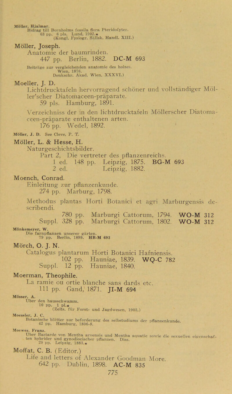 Moller, Hjalmar. Bidrag till Bornholms fossila flora Pteridofyter. 63 pp. 6 pis. Lund, 1902.★ (Kongl. Fysiogr. Siillsk. Handl. XIII.) Moller, Joseph. Anatomie der baumrinden. 447 pp. Berlin, 1882. DC-M 693 Beitriige zur vergleichenden anatomie des holzes. Wien, 1876. Denkschr. Akad. Wien, XXXVI.) Moeller, J. D. Lichtdrucktafeln hervorragend schoner und vollstandiger Mol- ler’scher Diatomaceen-praparate. 59 pis. Hamburg, 1891. Yerzeichniss der in den lichtdrucktafeln Mollerscher Diatoma- ceen-praparate enthaltenen arten. 176 pp. Wedel, 1892. Moller, J. D. See Cleve, P. T. Moller, L. & Hesse, H. Naturgeschichtsbilder. Part 2, Die vertreter des pflanzenreichs. 1 ed. 148 pp. Leipzig, 1875. BG-M 693 2 ed. Leipzig, 1882. Moench, Conrad. Einleitung zur pflanzenkunde. 274 pp. Marburg, 1798. Methodus plantas Horti Botanici et agri Marburgensis de- scribendi. 780 pp. Marburgi Cattorum, 1794. WO-M 312 Suppl. 328 pp. Marburgi Cattorum, 1802. WO-M 312 Mtinkemeyer, W. Die farnpflanzen unserer giirten. 79 pp. Berlin, 1899. HB-M 693 Morch, O. J. N. Catalogus plantarum Horti Botanici Hafniensis. 102 pp. Hauniae, 1839. WQ-C 782 Suppl. 12 pp. Hauniae, 1840. Moerman, Theophile. La ramie ou ortie blanche sans dards etc. Ill pp. Gand, 1871. JI-M 694 Mosser, A. Uber den hausschwamm. 10 pp. 1 pi.* (Zeits. fiir Forst- und Jagdwesen, 1903.) Moessler, J. C. Botanische bliitter zur beforderung des selbstudiums der pflanzenkunde 42 pp. Hamburg, 1806-8. Moewes. Franz. Uber Bastarde von Mentha arvensis und Mentha aquatic sowie die sexuellen ten hybrider und gynodiocischer pflanzen. Diss. 29 pp. Leipzig, 1883.* eigenschaf- Moffat, C. B. (Editor.) Life and letters of Alexander Goodman More. 642 pp. Dublin, 1898. AC-M 835