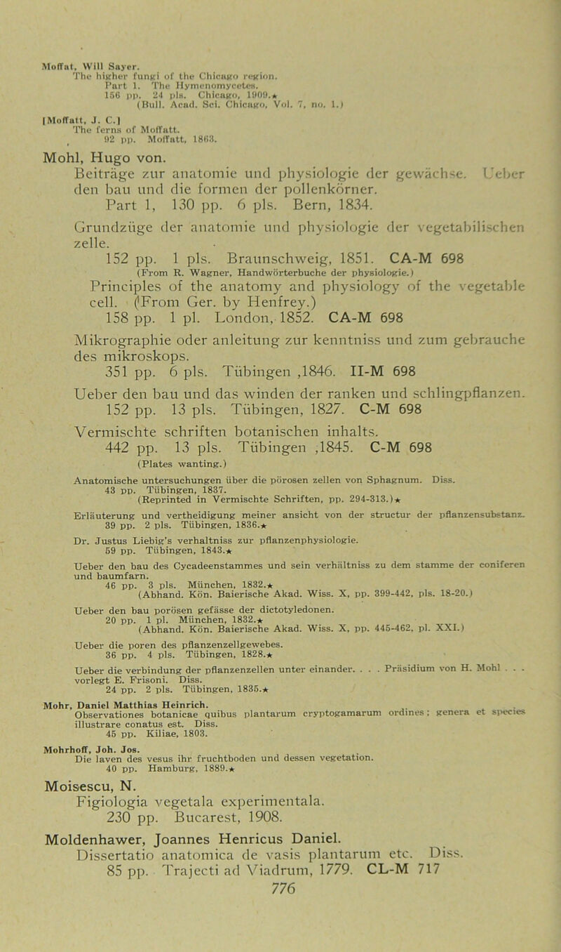 Moffat, Will Sayer. The higher fungi of tht* Chicago region. Part 1. The HymenomycetoB. 156 pp. 24 pig. Chicago, 1900.* (Bull. Acad. Sci. Chicago, Vol. 7, no. 1.) |Moffatt, J. C.l The ferns of Moffatt. 92 pp. Moffatt* 1862. Mohl, Hugo von. Beitrjige zur anatomic und physiologic der gewachse. Uebcr den bau und die formen der pollenkorner. Part 1, 130 pp. 6 pis. Bern, 1834. Grundzuge der anatomie und physiologie der vegetabilischen zelle. 152 pp. 1 pis. Braunschweig, 1851. CA-M 698 (From R. Wagner, Handwiirterbuche der physiologie.) Principles of the anatomy and physiology of the vegetable cell. (JFrom Ger. by Henfrey.) 158 pp. 1 pi. London, 1852. CA-M 698 Mikrographie oder anleitung zur kenntniss und zum gebrauche des mikroskops. 351 pp. 6 pis. Tubingen ,1846. II-M 698 Ueber den bau und das winden der ranken und schlingpflanzen. 152 pp. 13 pis. Tubingen, 1827. C-M 698 Vermischte schriften botanischen inhalts. 442 pp. 13 pis. Tubingen ,1845. C-M 698 (Plates wanting.) Anatomische untersuchungen iiber die pdrosen zellen von Sphagnum. Diss. 43 pp. Tubingen, 1837. (Reprinted in Vermischte Schriften, pp. 294-313.)* Erliiuterung und vertheidigung meiner ansicht von der structur der pflanzensubstanz. 39 pp. 2 pis. Tubingen, 1836.* Dr. Justus Liebig’s verhaltniss zur pflanzenphysiologie. 59 pp. Tubingen, 1843.* Ueber den bau des Cycadeenstammes und sein verhaltniss zu dem stamme der coniferen und baumfarn. 46 pp. 3 pis. Miinchen, 1832.* (Abhand. Kon. Baierische Akad. Wiss. X, pp. 399-442, pis. 18-20.) Ueber den bau porosen gefasse der dictotyledonen. 20 pp. 1 pi. Miinchen, 1832.* (Abhand. Kdn. Baierische Akad. Wiss. X, pp. 445-462, pi. XXI.) Ueber die poren des pflanzenzellgewebes. 36 pp. 4 pis. Tiibingen, 1828.* Ueber die verbindung der pflanzenzellen unter einander. . . . Presidium von H. Mohl . . vorlegt E. Frisoni. Diss. 24 pp. 2 pis. Tubingen, 1835.* Mohr, Daniel Matthias Heinrich. Observationes botanicae quibus plantarum cryptogamarum ordines; genera et species illustrare conatus est. Diss. 45 pp. Kiliae, 1803. Mohrhoff, Joh. Jos. Die laven des vesus ihr fruchtboden und dessen vegetation. 40 pp. Hamburg, 1889.* Moisescu, N. Figiologia vegetala experimentala. 230 pp. Bucarest, 1908. Moldenhawer, Joannes Henricus Daniel. Dissertatio anatomica de vasis plantarum etc. Diss. 85 pp. Trajecti ad Viadrum, 1779. CL-M 717