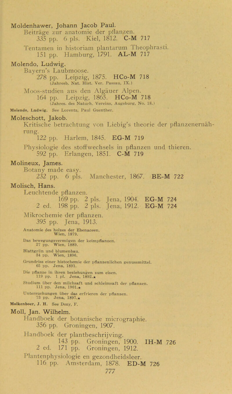 Moldenhawer, Johann Jacob Paul. Beitriige zur anatomie der pflanzen. 335 pp. 6 pis. Kiel, 1812. C-M 717 Tentamen in historiani plantarum I heophrasti. 151 pp. Hamburg, 1791. AL-M 717 Molendo, Ludwig. Bayern’s Laubmoose. 278 pp. Leipzig, 1875. HCo-M 718 (Jahresb. Nat. Hist. Ver. Passau, IX.) Moos-studien aus den Algauer Alpen. 164 pp. Leipzig, 1865. HCo-M 718 (Jahres. des Naturh. Vereins, Augsburg, No. 18.) Molendo, Ludwig. See Lorentz, Paul Guenther. Moleschott, Jakob. Kritische betrachtung von Liebig’s theorie der pflanzenernah- rung. 122 pp. Harlem, 1845. EG-M 719 Physiologie des stoffwechsels in pflanzen und thieren. 592 pp. Erlangen, 1851. C-M 719 Molineux, James. Botany made easy. 232 pp. 6 pis. Manchester, 1867. BE-M 722 Molisch, Hans. Leuchtende pflanzen. 169 pp. 2 pis. Jena, 1904. EG-M 724 2 ed. 198 pp. 2 pis. Jena, 1912. EG-M 724 Mikrochemie der pflanzen. 395 pp. Jena, 1913. Anatomie des holzes der Ebenaceen. Wien, 1879. Das bewegungsvermogen der keimpflanzen. 27 pp. Wien, 1889. Blattgriin und blumenbau. 34 pp. Wien, 1896. Grundriss einer histochemie der pflanzenlichen genussmittel. 65 pp. Jena, 1891. Die pflanze in ihren beziehungen zum eisen. 119 pp. 1 pi. Jena, 1892.* Studium iiber den milchsaft und schleimsaft der pflanzen. Ill pp. Jena, 1901.* Untersuchungen iiber das erfrieren der pflanzen. 73 pp. Jena, 1897.* Molkenboer, J. H. See Dozy, F. Moll, Jan. Wilhelm. Handboek der botanische micrographie. 356 pp. Groningen, 1907. Handboek der plantbeschrijving. 143 pp. Groningen, 1900. IH-M 726 2 ed. 171 pp. Groningen, 1912. Plantenphysiologie en gezondheidsleer. 116 pp. Amsterdam, 1878. ED-M 726