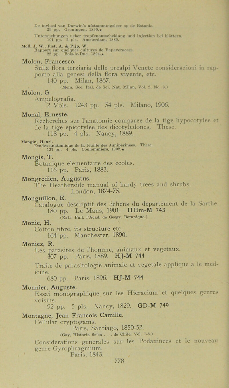 De invloed van Darwin’s afstammmfirsleer op de botanie. 20 pp. Groningen, 1890.* Untersuch ungen ueber tropfenausscheidung und injection bei bl at tern. 101 pp. 2 pis. Amsterdam, 1880. Moll, J. W., Fiet, A. & Pijp, W. Rapport sur quelques cultures de Papaveraceea. 22 pp. Bois-le-Duc, 1894.* Molon, Francesco. Sulla flora terziaria delle prealpi Venete considerazioni in rap- porto alia genesi della flora vivente, etc. 140 pp. Milan, 1867. . (Mem. Soc. Ital. de Sci. Nat. Milan, Vol. 2, No. 3.) Molon, G. Ampelografia. 2 Vols. 1243 pp. 54 pis. Milano, 1906. Monal, Erneste. Recherches sur l’anatomie comparee de la tige hypocotylee et de la tige epicotylee des dicotyledones. These. 118 pp. 4 pis. Nancy, 1889. Mongin, Henri. Etudes anatomique de la feuille des Juniperinees. These. 127 pp. 4 pis. Coulommiers, 1902.* Mongis, T. Botanique elementaire des ecoles. 116 pp. Paris, 1883. Mongredien, Augustus. The Heatherside manual of hardy trees and shrubs. London, 1874-75. Monguillon, E. Catalogue descriptif des lichens du departement de la Sarthe. 180 pp. Le Mans, 1901. HHm-M 743 (Extr. Bull. l’Acad. de Geogr. Botanique.) Monie, H. Cotton fibre, its structure etc. 164 pp. Manchester, 1890. Moniez, R. Les parasites de l’homme, animaux et vegetaux. 307 pp. Paris, 1889. HJ-M 744 Traite de parasitologie animale et vegetale applique a le med- icine. 680 pp. Paris, 1896. HJ-M 744 Monnier, Auguste. Essai monographique sur les Hieracium et quelques genre;- voisins. 92 pp. 5 pis. Nancy, 1829. GD-M 749 Montagne, Jean Francois Camille. Cellular cryptogams. Paris, Santiago, 1850-52. (Gay, Historia fisica . . . de Chile, Vol. 7-8.) Considerations generales sur les Podaxinees et le nouveau genre Gyrophragmium. Paris, 1843. ,