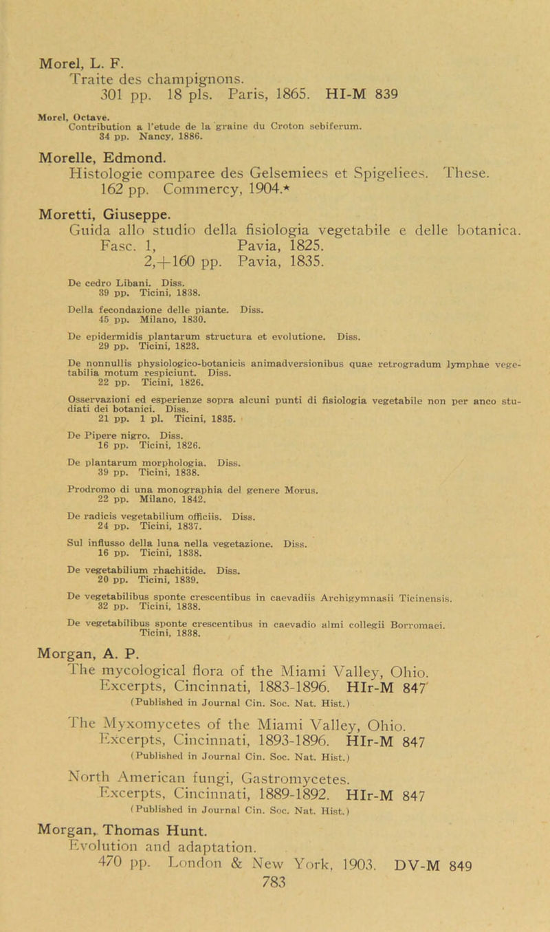 Morel, L. F. Traite des champignons. 301 pp. 18 pis. Paris, 1865. HI-M 839 Morel, Octave. Contribution a l’etude de la graine du Croton sebiferum. 34 pp. Nancy, 1886. Morelle, Edmond. Histologie comparee des Gelsemiees et Spigeliees. These. 162 pp. Commercy, 1904.* Moretti, Giuseppe. Guida alio studio della fisiologia vegetabile e delle botanica. Fasc. 1, Pavia, 1825. 2,-|-160 pp. Pavia, 1835. De cedro Libani. Diss. 39 pp. Ticini, 1838. Della fecondazione delle piante. Diss. 45 pp. Milano, 1830. De epidermidis plantarum structura et evolutione. Diss. 29 pp. Ticini, 1823. De nonnullis physiologico-botanicis animadversionibus quae retrogradum lyniphae vege- tabilia motum respiciunt. Diss. 22 pp. Ticini, 1826. Osservazioni ed esperienze sopra alcuni punti di fisiologia vegetabile non per anco stu- diati dei botanici. Diss. 21 pp. 1 pi. Ticini, 1835. De Pipere nigro. Diss. 16 pp. Ticini, 1826. De plantarum morphologia. Diss. 39 pp. Ticini, 1838. Prodromo di una monographia del genere Morus. 22 pp. Milano. 1842. De radicis vegetabilium officiis. Diss. 24 pp. Ticini, 1837. Sul infiusso della luna nella vegetazione. Diss. 16 pp. Ticini, 1838. De vegetabilium rhachitide. Diss. 20 pp. Ticini, 1839. De vegetabilibus sponte crescentibus in eaevadiis Archigynmasii Ticinensis. 32 pp. Ticini, 1838. De vegetabilibus sponte crescentibus in caevadio almi collegii Borromaei. Ticini, 1838. Morgan, A. P. The mycological flora of the Miami Valley, Ohio. Excerpts, Cincinnati, 1883-1896. HIr-M 847' (Published in Journal Cin. Soc. Nat. Hist.) The Myxomycetes of the Miami Valley, Ohio. Excerpts, Cincinnati, 1893-1896. HIr-M 847 (Published in Journal Cin. Soc. Nat. Hist.) North American fungi, Gastromycetes. Excerpts, Cincinnati, 1889-1892. HIr-M 847 (Published in Journal Cin. Soc. Nat. Hist.) Morgan, Thomas Hunt. Evolution and adaptation. 470 pp. London & New York, 1903. DV-M 849