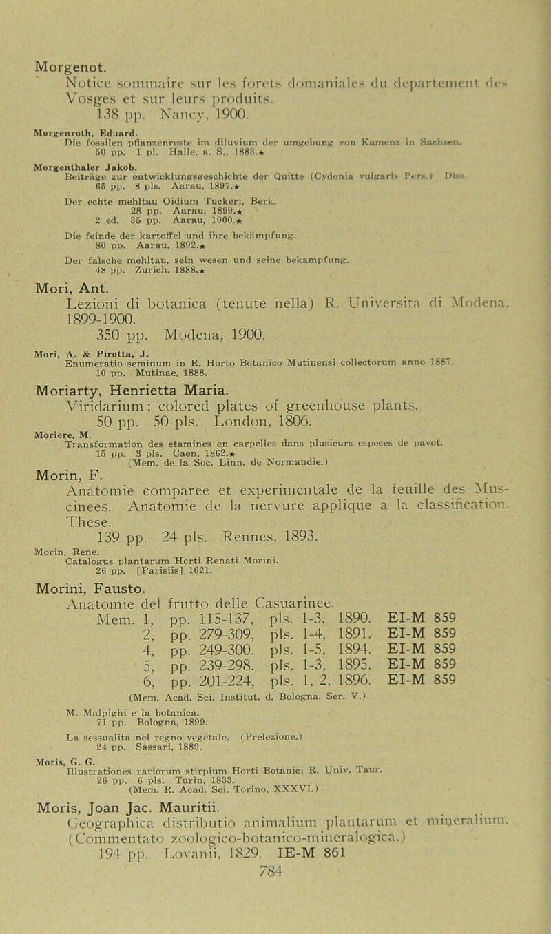 Morgenot. Notice sommaire sur les forets domaniales du departement de^ Vosges et sur leurs produits. 138 pp. Nancy, 1900. Morgenroth, Eduard. Dio fossilen pflanzenreste im diluvium der umgebung von Kamenz in Sachsen. 50 pp. 1 pi. Halle, a. S., 1883.* Morgenthaler Jakob. Beitriige zur entwicklungsgeschichte der Quitte (Cydonia vulgaris Pers.) Dis*. 65 pp. 8 pis. Aarau, 1897.★ Der echte mehltau Oidium Tuckeri, Berk. 28 pp. Aarau, 1899.* 2 ed. 35 pp. Aarau, 1900.* Die feinde der kartofTel und ihre bekiimpfung. 80 pp. Aarau. 1892.★ Der falsche mehltau, sein wesen und seine bekampfung. 48 pp. Zurich. 1888.★ Mori, Ant. Lezioni di botanica (tenute nella) R. Universita di Modena, 1899-1900. 350 pp. Modena, 1900. Mori, A. & Pirotta, J. Enumeratio seminum in R. Horto Botanico Mutinensi collectorum anno 1887. 10 pp. Mutinae, 1888. Moriarty, Henrietta Maria. Viridarium ; colored plates of greenhouse plants. 50 pp. 50 pis. London, 1806. Moriere, M. Transformation des etamines en carpelles dans plusieurs especes de pavot. 15 pp. 3 pis. Caen, 1862.* (Mem. de la Soc. Linn, de Normandie.) Morin, F. Anatomie comparee et experimentale de la feuille des Mus- cinees. Anatomie de la nervure applique a la classification. These. 139 pp. 24 pis. Rennes, 1893. Morin, Rene. Catalogus plantarum Hcrti Renati Morini. 26 pp. [Parisiisl 1621. Morini, Fausto. Anatomie del frutto delle Casuarinee. Mem. 1, PP- 115-137, pis. 1-3, 1890. 2, pp. 279-309, pis. 1-4, 1891. 4, pp. 249-300. pis. 1-5, 1894. 5, pp. 239-298. pis. 1-3, 1895. 6, pp. 201-224, pis. 1, 2. 1896. (Mem. Acad. Sci. Institut. d. Bologna, Ser. V.) EI-M 859 EI-M 859 EI-M 859 EI-M 859 EI-M 859 M. Malpighi e la botanica. 71 pp. Bologna, 1899. La sessualita nel regno vegetale. (Prelezione.) 24 pp. Sassari, 1889. Moris, G. G. Illustrationes rariorum stirpium Horti Botanici R. Univ. Taur. 26 pp. 6 pis. Turin, 1833. (Mem. R. Acad. Sci. Torino, XXXVI.) Moris, Joan Jac. Mauritii. Geographica distributio animalium plantarum et mineralium. (Commentato zoologico-botanico-mineralogica.) 194 pp. Lovanii, 1829. IE-M 861