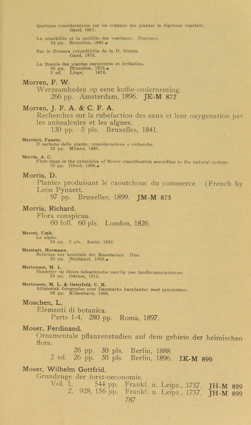 (Juelques considerations sur les organes dcs plantes la digenese vegetalc. Gand, 1857. La sensibilite et la motilite des vegetaux. Discours. 54 pp. Bruxelles, 1885.* Sur le Drosera rotundifolia de la D. binata. Gand, 1875. La theorie des plantes carnivores et irritables. 60 pp. Bruxelles, 1876.* 2 ed. Liege, 1876. Morren, F. W. Werzaamhedep op eene koffie-onderneming. 266 pp. Amsterdam, 1896. JE-M 872 Morren, J. F. A. & C. F. A. Recherches sur la rubefaction des eaux et leur oxygenation par les animalcules et les algues. 130 pp. 5 pis. Bruxelles, 1841. Morricci, Fausto. II carbone delle piante ; considerazione e richerche. 23 pp. Milano, 1885. Morris, A. C. First steps in the principles of flower classification according to the natural system. 32 pp. Ilford, 1909.★ Morris, D. Plantes produisant le caoutchouc du commerce. (French by Leon Pynaert. 97 pp. Bruxelles, 1899. JM-M 875 Morris, Richard. Flora conspicua. 60 foil. 60 pis. London, 1826. Morroi, Umb. Le alghe. 59 pp. 2 pis. Assisi, 1892. Morstatt, Hermann. Beitriige zur kenntnis der Resedaceen. Diss. 65 pp. Stuttgart, 1903.* Mortensen, M. L. Skadedyr og disses bekaempelse saerlig pas landbrugsplanterne. 24 pp. Odense, 1911. Mortensen, M. L. & Osterfeld, C. H. Alfabetisk foregnelse over Danmarks karplanter med synonymer. 96 pp. Kdbenhavn, 1906. Moschen, L. FJementi di botanica. Parts 1-4, 280 pp. Roma, 1897. Moser, Ferdinand. Ornamentale pflanzenstudien auf dem gebiete der heimischen flora. 26 pp. 30 pis. Berlin, 1888. 2 ed. 26 pp. 30 pis. Berlin, 1896. IK-M 899 Moser, Wilhelm Gottfrid. Grundzuge der forst-oeconomie. Vol. 1, 544 pp. Frankf. u. Leipz., 1757. JH-M 899 2, 928, 156 pp. Frankf. u. Leipz., 1757. JH-M 899