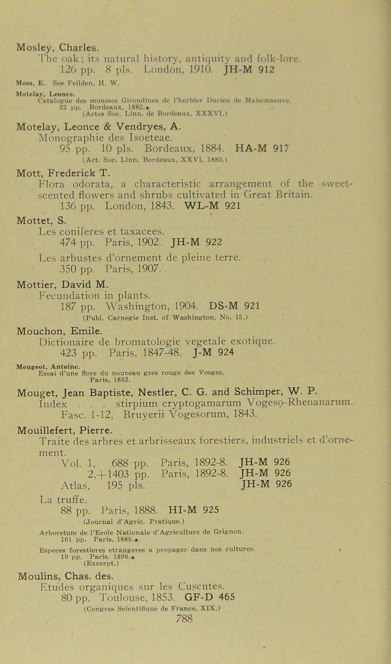 Mosley, Charles. The oak; its natural history, antiquity and folk-lore. 126 pp. 8 pis. London, 1910. JH-M 912 Moss, E. See Feilden, H. W. Motelay, Leonce. Catalogue des mousses Girondines de 1'herbier Durieu de Maisonneuve. 22 pp. Bordeaux, 1882.a (Actes Soc. Linn, de Bordeaux, XXXVI.) Motelay, Leonce & Vendryes, A. Monographic des Isoeteae. 95 pp. 10 pis. Bordeaux, 1884. HA-M 917 (Act. Soc. Linn. Bordeaux, XXVI, 1883.) Mott, Frederick T. Flora odorata, a characteristic arrangement of the sweet- scented flowers and shrubs cultivated in Great Britain. 136 pp. London, 1843. WL-M 921 Mottet, S. Les coniferes et taxacees. 474 pp. Paris, 1902. JH-M 922 Les arbustes d’ornement de pleine terre. 350 pp. Paris, 1907. Mottier, David M. Fecundation in plants. 187 pp. Washington, 1904. DS-M 921 (Publ. Carnegie Inst, of Washington, No. 15.) Mouchon, Emile. Dictionaire de bromatologie vegetale exotique. 423 pp. Paris, 1847-48. J-M 924 Mougeot, Antoine. Essai d’une flore du nouveau gres rouge des Vosges. Paris, 1852. Mouget, Jean Baptiste, Nestler, C. G. and Schimper, W. P. Index . . . stirpium cryptogamarum Vogeso-Rhenanarum. Fasc. 1-12, Bruyerii Vogesorum, 1843. Mouillefert, Pierre. Traite des arbres et arbrisseaux forestiers, industriels et d’orne- ment. Vol. 1, 688 pp. Paris, 1892-8. JH-M 926 2,-)—1403 pp. Paris, 1892-8. JH-M 926 Atlas, 195 pis. JH-M 926 La truffe. 88 pp. Paris, 1888. HI-M 925 (Journal d’Agric. Pratique.) Arboretum de l'Ecole Nationale d’Agriculture de Grignon. 101 pp. Paris, 1889.* Especes forestieres etrangeres a propager dans nos cultures. 10 pp. Paris. 1896.* (Excerpt.) Moulins, Chas. des. Etudes organiques sur les Cuscutes. 80 pp. Toulouse, 1853. GF-D 465 (Congres Scientifique de France, XIX.)